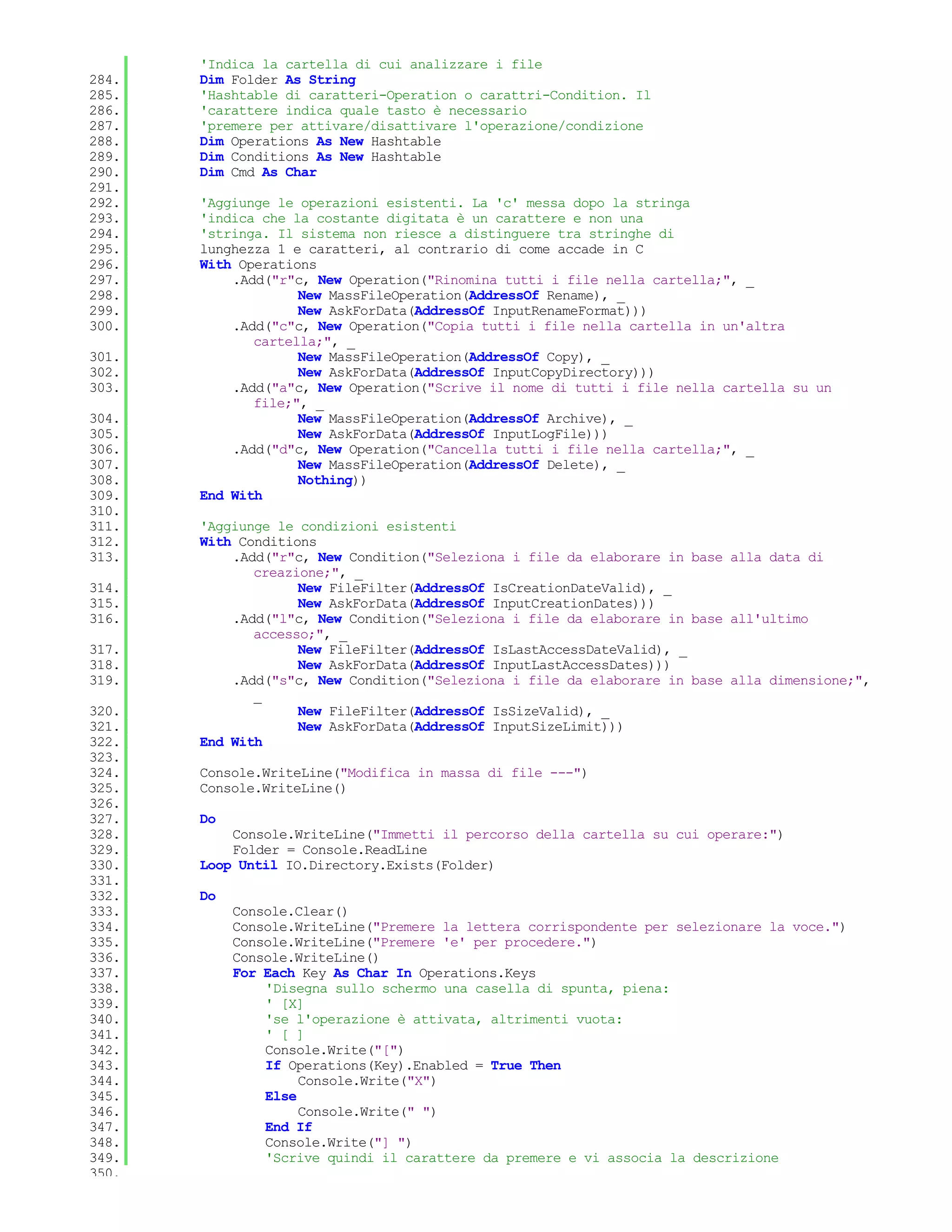 'Indica la cartella di cui analizzare i file
284.   Dim Folder As String
285.   'Hashtable di caratteri-Operation o carattri-Condition. Il
286.   'carattere indica quale tasto è necessario
287.   'premere per attivare/disattivare l'operazione/condizione
288.   Dim Operations As New Hashtable
289.   Dim Conditions As New Hashtable
290.   Dim Cmd As Char
291.
292.   'Aggiunge le operazioni esistenti. La 'c' messa dopo la stringa
293.   'indica che la costante digitata è un carattere e non una
294.   'stringa. Il sistema non riesce a distinguere tra stringhe di
295.   lunghezza 1 e caratteri, al contrario di come accade in C
296.   With Operations
297.       .Add("r"c, New Operation("Rinomina tutti i file nella cartella;", _
298.                New MassFileOperation(AddressOf Rename), _
299.                New AskForData(AddressOf InputRenameFormat)))
300.       .Add("c"c, New Operation("Copia tutti i file nella cartella in un'altra
              cartella;", _
301.                New MassFileOperation(AddressOf Copy), _
302.                New AskForData(AddressOf InputCopyDirectory)))
303.       .Add("a"c, New Operation("Scrive il nome di tutti i file nella cartella su un
              file;", _
304.                New MassFileOperation(AddressOf Archive), _
305.                New AskForData(AddressOf InputLogFile)))
306.       .Add("d"c, New Operation("Cancella tutti i file nella cartella;", _
307.                New MassFileOperation(AddressOf Delete), _
308.                Nothing))
309.   End With
310.
311.   'Aggiunge le condizioni esistenti
312.   With Conditions
313.       .Add("r"c, New Condition("Seleziona i file da elaborare in base alla data di
              creazione;", _
314.                New FileFilter(AddressOf IsCreationDateValid), _
315.                New AskForData(AddressOf InputCreationDates)))
316.       .Add("l"c, New Condition("Seleziona i file da elaborare in base all'ultimo
              accesso;", _
317.                New FileFilter(AddressOf IsLastAccessDateValid), _
318.                New AskForData(AddressOf InputLastAccessDates)))
319.       .Add("s"c, New Condition("Seleziona i file da elaborare in base alla dimensione;",
              _
320.                New FileFilter(AddressOf IsSizeValid), _
321.                New AskForData(AddressOf InputSizeLimit)))
322.   End With
323.
324.   Console.WriteLine("Modifica in massa di file ---")
325.   Console.WriteLine()
326.
327.   Do
328.       Console.WriteLine("Immetti il percorso della cartella su cui operare:")
329.       Folder = Console.ReadLine
330.   Loop Until IO.Directory.Exists(Folder)
331.
332.   Do
333.        Console.Clear()
334.        Console.WriteLine("Premere la lettera corrispondente per selezionare la voce.")
335.        Console.WriteLine("Premere 'e' per procedere.")
336.        Console.WriteLine()
337.        For Each Key As Char In Operations.Keys
338.            'Disegna sullo schermo una casella di spunta, piena:
339.            ' [X]
340.            'se l'operazione è attivata, altrimenti vuota:
341.            ' [ ]
342.            Console.Write("[")
343.            If Operations(Key).Enabled = True Then
344.                 Console.Write("X")
345.            Else
346.                 Console.Write(" ")
347.            End If
348.            Console.Write("] ")
349.            'Scrive quindi il carattere da premere e vi associa la descrizione
350.
 