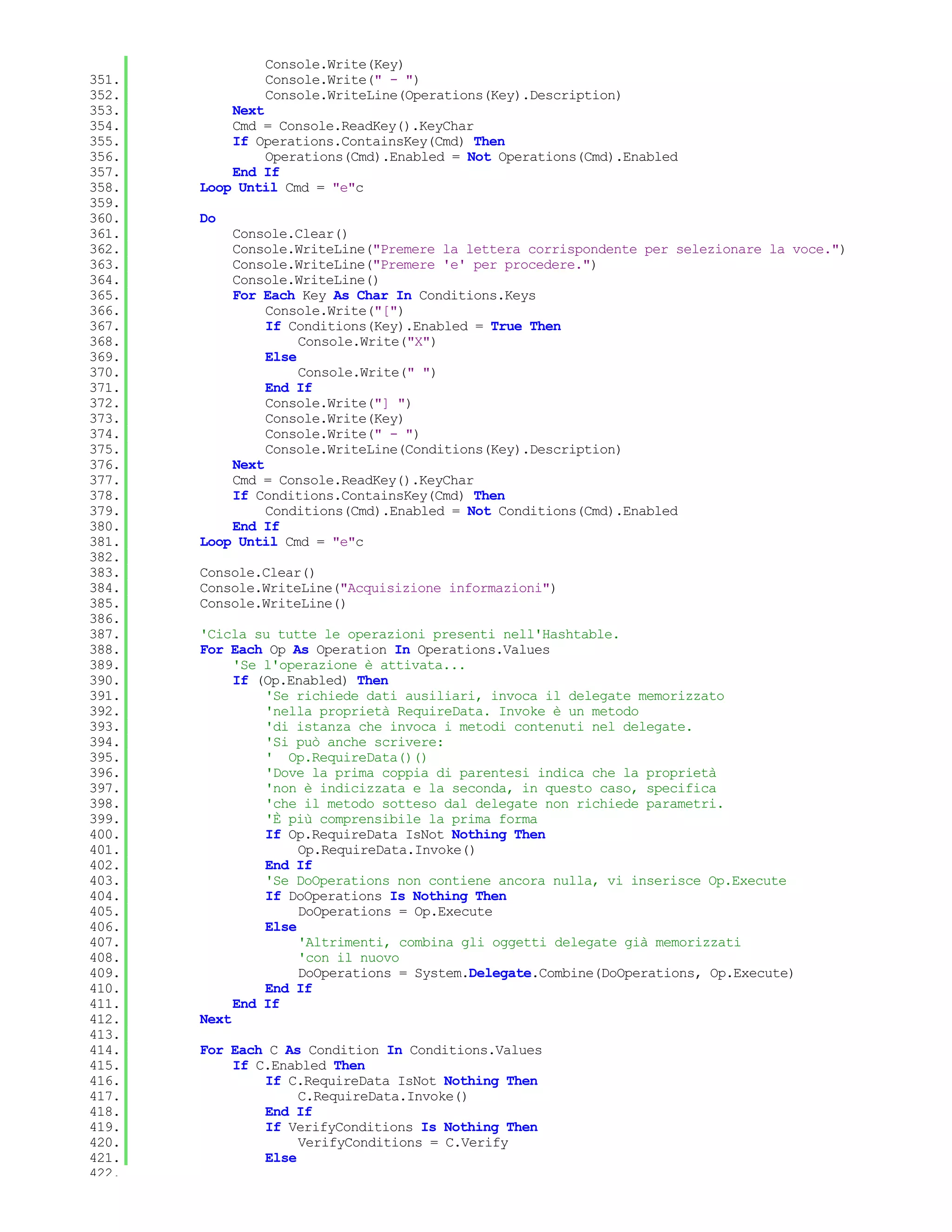 Console.Write(Key)
351.           Console.Write(" - ")
352.           Console.WriteLine(Operations(Key).Description)
353.       Next
354.       Cmd = Console.ReadKey().KeyChar
355.       If Operations.ContainsKey(Cmd) Then
356.            Operations(Cmd).Enabled = Not Operations(Cmd).Enabled
357.       End If
358.   Loop Until Cmd = "e"c
359.
360.   Do
361.       Console.Clear()
362.       Console.WriteLine("Premere la lettera corrispondente per selezionare la voce.")
363.       Console.WriteLine("Premere 'e' per procedere.")
364.       Console.WriteLine()
365.       For Each Key As Char In Conditions.Keys
366.            Console.Write("[")
367.            If Conditions(Key).Enabled = True Then
368.                 Console.Write("X")
369.            Else
370.                 Console.Write(" ")
371.            End If
372.            Console.Write("] ")
373.            Console.Write(Key)
374.            Console.Write(" - ")
375.            Console.WriteLine(Conditions(Key).Description)
376.       Next
377.       Cmd = Console.ReadKey().KeyChar
378.       If Conditions.ContainsKey(Cmd) Then
379.            Conditions(Cmd).Enabled = Not Conditions(Cmd).Enabled
380.       End If
381.   Loop Until Cmd = "e"c
382.
383.   Console.Clear()
384.   Console.WriteLine("Acquisizione informazioni")
385.   Console.WriteLine()
386.
387.   'Cicla su tutte le operazioni presenti nell'Hashtable.
388.   For Each Op As Operation In Operations.Values
389.        'Se l'operazione è attivata...
390.        If (Op.Enabled) Then
391.            'Se richiede dati ausiliari, invoca il delegate memorizzato
392.            'nella proprietà RequireData. Invoke è un metodo
393.            'di istanza che invoca i metodi contenuti nel delegate.
394.            'Si può anche scrivere:
395.            ' Op.RequireData()()
396.            'Dove la prima coppia di parentesi indica che la proprietà
397.            'non è indicizzata e la seconda, in questo caso, specifica
398.            'che il metodo sotteso dal delegate non richiede parametri.
399.            'È più comprensibile la prima forma
400.            If Op.RequireData IsNot Nothing Then
401.                 Op.RequireData.Invoke()
402.            End If
403.            'Se DoOperations non contiene ancora nulla, vi inserisce Op.Execute
404.            If DoOperations Is Nothing Then
405.                 DoOperations = Op.Execute
406.            Else
407.                 'Altrimenti, combina gli oggetti delegate già memorizzati
408.                 'con il nuovo
409.                 DoOperations = System.Delegate.Combine(DoOperations, Op.Execute)
410.            End If
411.        End If
412.   Next
413.
414.   For Each C As Condition In Conditions.Values
415.       If C.Enabled Then
416.           If C.RequireData IsNot Nothing Then
417.                C.RequireData.Invoke()
418.           End If
419.           If VerifyConditions Is Nothing Then
420.                VerifyConditions = C.Verify
421.           Else
422.
 