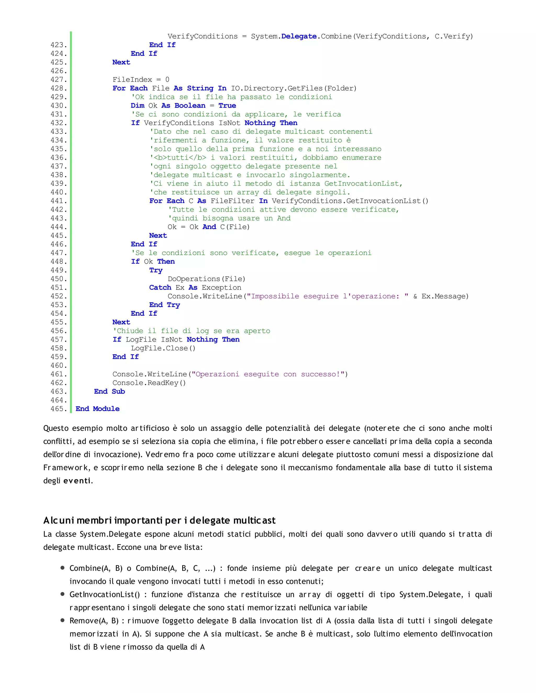VerifyConditions = System.Delegate.Combine(VerifyConditions, C.Verify)
 423.                  End If
 424.              End If
 425.         Next
 426.
 427.         FileIndex = 0
 428.         For Each File As String In IO.Directory.GetFiles(Folder)
 429.              'Ok indica se il file ha passato le condizioni
 430.              Dim Ok As Boolean = True
 431.              'Se ci sono condizioni da applicare, le verifica
 432.              If VerifyConditions IsNot Nothing Then
 433.                  'Dato che nel caso di delegate multicast contenenti
 434.                  'rifermenti a funzione, il valore restituito è
 435.                  'solo quello della prima funzione e a noi interessano
 436.                  '<b>tutti</b> i valori restituiti, dobbiamo enumerare
 437.                  'ogni singolo oggetto delegate presente nel
 438.                  'delegate multicast e invocarlo singolarmente.
 439.                  'Ci viene in aiuto il metodo di istanza GetInvocationList,
 440.                  'che restituisce un array di delegate singoli.
 441.                  For Each C As FileFilter In VerifyConditions.GetInvocationList()
 442.                       'Tutte le condizioni attive devono essere verificate,
 443.                       'quindi bisogna usare un And
 444.                       Ok = Ok And C(File)
 445.                  Next
 446.              End If
 447.              'Se le condizioni sono verificate, esegue le operazioni
 448.              If Ok Then
 449.                  Try
 450.                       DoOperations(File)
 451.                  Catch Ex As Exception
 452.                       Console.WriteLine("Impossibile eseguire l'operazione: " & Ex.Message)
 453.                  End Try
 454.              End If
 455.         Next
 456.         'Chiude il file di log se era aperto
 457.         If LogFile IsNot Nothing Then
 458.              LogFile.Close()
 459.         End If
 460.
 461.         Console.WriteLine("Operazioni eseguite con successo!")
 462.         Console.ReadKey()
 463.     End Sub
 464.
 465. End Module

Questo esempio molto ar tificioso è solo un assaggio delle potenzialità dei delegate (noter ete che ci sono anche molti
conflitti, ad esempio se si seleziona sia copia che elimina, i file potr ebber o esser e cancellati pr ima della copia a seconda
dell'or dine di invocazione). Vedr emo fr a poco come utilizzar e alcuni delegate piuttosto comuni messi a disposizione dal
Fr amew or k, e scopr ir emo nella sezione B che i delegate sono il meccanismo fondamentale alla base di tutto il sistema
degli ev enti.




Alc uni membri importanti per i delegate multic ast
La classe System.Delegate espone alcuni metodi statici pubblici, molti dei quali sono davver o utili quando si tr atta di
delegate multicast. Eccone una br eve lista:

       Combine(A, B) o Combine(A, B, C, ...) : fonde insieme più delegate per cr ear e un unico delegate multicast
       invocando il quale vengono invocati tutti i metodi in esso contenuti;
       GetInvocationList() : funzione d'istanza che r estituisce un ar r ay di oggetti di tipo System.Delegate, i quali
       r appr esentano i singoli delegate che sono stati memor izzati nell'unica var iabile
       Remove(A, B) : r imuove l'oggetto delegate B dalla invocation list di A (ossia dalla lista di tutti i singoli delegate
       memor izzati in A). Si suppone che A sia multicast. Se anche B è multicast, solo l'ultimo elemento dell'invocation
       list di B viene r imosso da quella di A
 