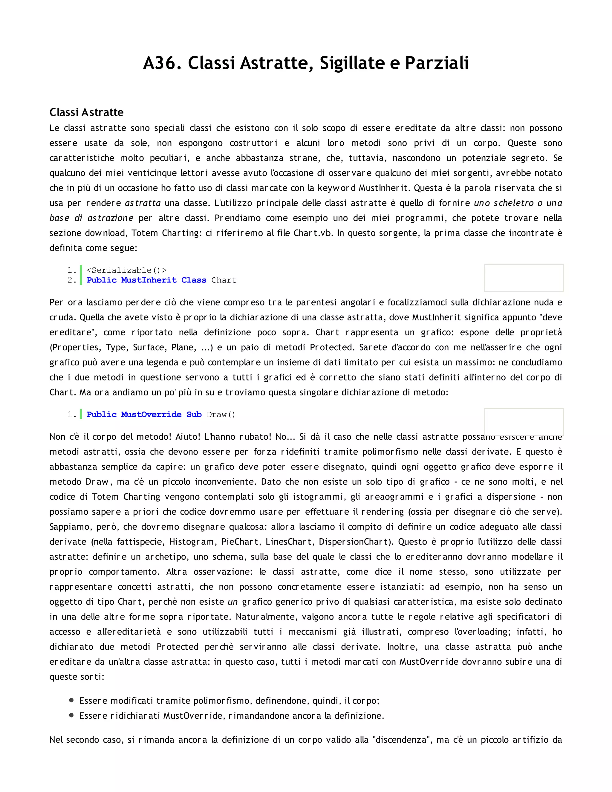 A36. Classi Astratte, Sigillate e Parziali

Classi Astratte
Le classi astr atte sono speciali classi che esistono con il solo scopo di esser e er editate da altr e classi: non possono
esser e usate da sole, non espongono costr uttor i e alcuni lor o metodi sono pr ivi di un cor po. Queste sono
car atter istiche molto peculiar i, e anche abbastanza str ane, che, tuttavia, nascondono un potenziale segr eto. Se
qualcuno dei miei venticinque lettor i avesse avuto l'occasione di osser var e qualcuno dei miei sor genti, avr ebbe notato
che in più di un occasione ho fatto uso di classi mar cate con la keyw or d MustInher it. Questa è la par ola r iser vata che si
usa per r ender e as tratta una classe. L'utilizzo pr incipale delle classi astr atte è quello di for nir e un o s cheletro o un a
bas e di as trazion e per altr e classi. Pr endiamo come esempio uno dei miei pr ogr ammi, che potete tr ovar e nella
sezione dow nload, Totem Char ting: ci r ifer ir emo al file Char t.vb. In questo sor gente, la pr ima classe che incontr ate è
definita come segue:

    1. <Serializable()> _
    2. Public MustInherit Class Chart

Per or a lasciamo per der e ciò che viene compr eso tr a le par entesi angolar i e focalizziamoci sulla dichiar azione nuda e
cr uda. Quella che avete visto è pr opr io la dichiar azione di una classe astr atta, dove MustInher it significa appunto "deve
er editar e", come r ipor tato nella definizione poco sopr a. Char t r appr esenta un gr afico: espone delle pr opr ietà
(Pr oper ties, Type, Sur face, Plane, ...) e un paio di metodi Pr otected. Sar ete d'accor do con me nell'asser ir e che ogni
gr afico può aver e una legenda e può contemplar e un insieme di dati limitato per cui esista un massimo: ne concludiamo
che i due metodi in questione ser vono a tutti i gr afici ed è cor r etto che siano stati definiti all'inter no del cor po di
Char t. Ma or a andiamo un po' più in su e tr oviamo questa singolar e dichiar azione di metodo:

    1. Public MustOverride Sub Draw()

Non c'è il cor po del metodo! Aiuto! L'hanno r ubato! No... Si dà il caso che nelle classi astr atte possano esister e anche
metodi astr atti, ossia che devono esser e per for za r idefiniti tr amite polimor fismo nelle classi der ivate. E questo è
abbastanza semplice da capir e: un gr afico deve poter esser e disegnato, quindi ogni oggetto gr afico deve espor r e il
metodo Dr aw , ma c'è un piccolo inconveniente. Dato che non esiste un solo tipo di gr afico - ce ne sono molti, e nel
codice di Totem Char ting vengono contemplati solo gli istogr ammi, gli ar eaogr ammi e i gr afici a disper sione - non
possiamo saper e a pr ior i che codice dovr emmo usar e per effettuar e il r ender ing (ossia per disegnar e ciò che ser ve).
Sappiamo, per ò, che dovr emo disegnar e qualcosa: allor a lasciamo il compito di definir e un codice adeguato alle classi
der ivate (nella fattispecie, Histogr am, PieChar t, LinesChar t, Disper sionChar t). Questo è pr opr io l'utilizzo delle classi
astr atte: definir e un ar chetipo, uno schema, sulla base del quale le classi che lo er editer anno dovr anno modellar e il
pr opr io compor tamento. Altr a osser vazione: le classi astr atte, come dice il nome stesso, sono utilizzate per
r appr esentar e concetti astr atti, che non possono concr etamente esser e istanziati: ad esempio, non ha senso un
oggetto di tipo Char t, per chè non esiste un gr afico gener ico pr ivo di qualsiasi car atter istica, ma esiste solo declinato
in una delle altr e for me sopr a r ipor tate. Natur almente, valgono ancor a tutte le r egole r elative agli specificator i di
accesso e all'er editar ietà e sono utilizzabili tutti i meccanismi già illustr ati, compr eso l'over loading; infatti, ho
dichiar ato due metodi Pr otected per chè ser vir anno alle classi der ivate. Inoltr e, una classe astr atta può anche
er editar e da un'altr a classe astr atta: in questo caso, tutti i metodi mar cati con MustOver r ide dovr anno subir e una di
queste sor ti:

       Esser e modificati tr amite polimor fismo, definendone, quindi, il cor po;
       Esser e r idichiar ati MustOver r ide, r imandandone ancor a la definizione.

Nel secondo caso, si r imanda ancor a la definizione di un cor po valido alla "discendenza", ma c'è un piccolo ar tifizio da
 