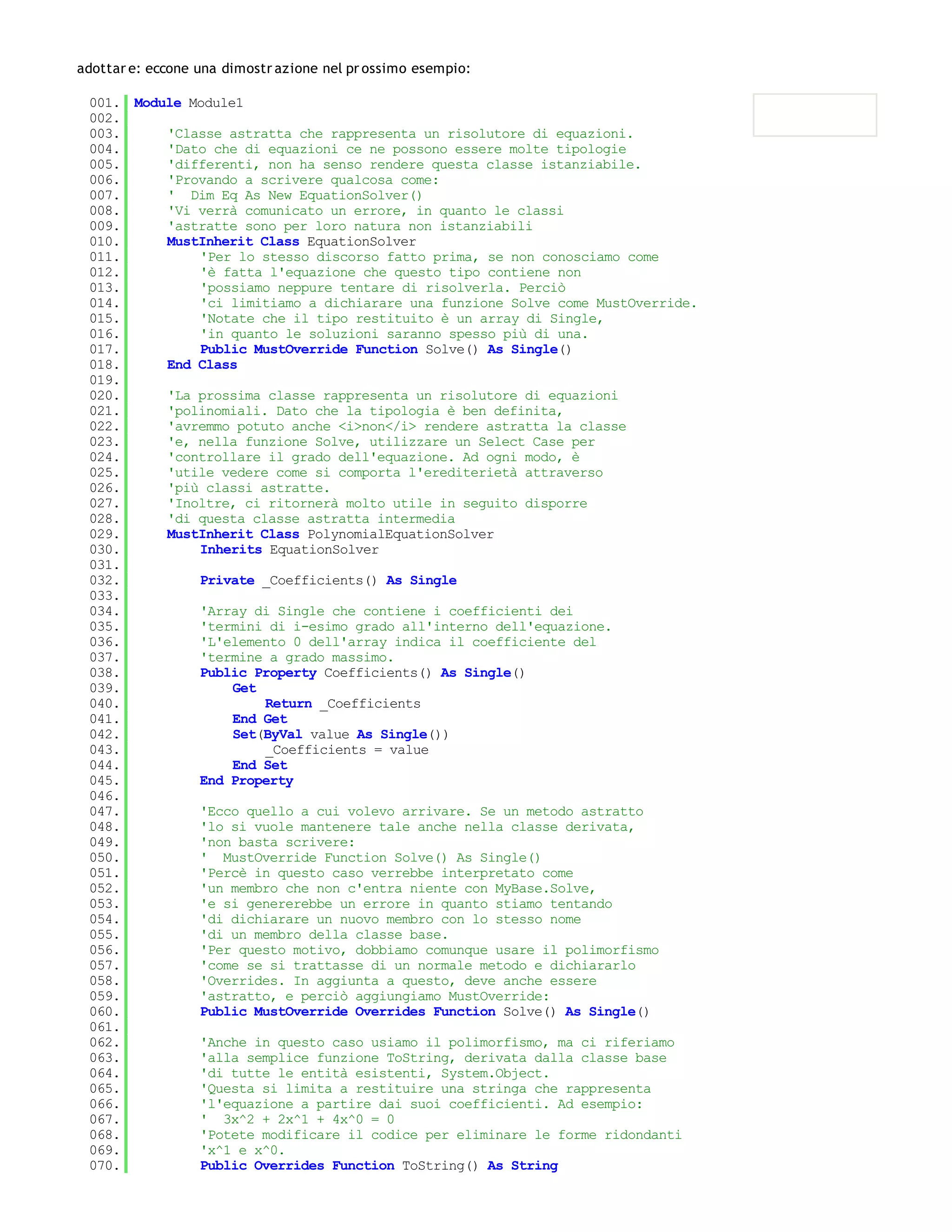 adottar e: eccone una dimostr azione nel pr ossimo esempio:

 001. Module Module1
 002.
 003.     'Classe astratta che rappresenta un risolutore di equazioni.
 004.     'Dato che di equazioni ce ne possono essere molte tipologie
 005.     'differenti, non ha senso rendere questa classe istanziabile.
 006.     'Provando a scrivere qualcosa come:
 007.     ' Dim Eq As New EquationSolver()
 008.     'Vi verrà comunicato un errore, in quanto le classi
 009.     'astratte sono per loro natura non istanziabili
 010.     MustInherit Class EquationSolver
 011.         'Per lo stesso discorso fatto prima, se non conosciamo come
 012.         'è fatta l'equazione che questo tipo contiene non
 013.         'possiamo neppure tentare di risolverla. Perciò
 014.         'ci limitiamo a dichiarare una funzione Solve come MustOverride.
 015.         'Notate che il tipo restituito è un array di Single,
 016.         'in quanto le soluzioni saranno spesso più di una.
 017.         Public MustOverride Function Solve() As Single()
 018.     End Class
 019.
 020.     'La prossima classe rappresenta un risolutore di equazioni
 021.     'polinomiali. Dato che la tipologia è ben definita,
 022.     'avremmo potuto anche <i>non</i> rendere astratta la classe
 023.     'e, nella funzione Solve, utilizzare un Select Case per
 024.     'controllare il grado dell'equazione. Ad ogni modo, è
 025.     'utile vedere come si comporta l'erediterietà attraverso
 026.     'più classi astratte.
 027.     'Inoltre, ci ritornerà molto utile in seguito disporre
 028.     'di questa classe astratta intermedia
 029.     MustInherit Class PolynomialEquationSolver
 030.         Inherits EquationSolver
 031.
 032.         Private _Coefficients() As Single
 033.
 034.         'Array di Single che contiene i coefficienti dei
 035.         'termini di i-esimo grado all'interno dell'equazione.
 036.         'L'elemento 0 dell'array indica il coefficiente del
 037.         'termine a grado massimo.
 038.         Public Property Coefficients() As Single()
 039.              Get
 040.                  Return _Coefficients
 041.              End Get
 042.              Set(ByVal value As Single())
 043.                  _Coefficients = value
 044.              End Set
 045.         End Property
 046.
 047.         'Ecco quello a cui volevo arrivare. Se un metodo astratto
 048.         'lo si vuole mantenere tale anche nella classe derivata,
 049.         'non basta scrivere:
 050.         ' MustOverride Function Solve() As Single()
 051.         'Percè in questo caso verrebbe interpretato come
 052.         'un membro che non c'entra niente con MyBase.Solve,
 053.         'e si genererebbe un errore in quanto stiamo tentando
 054.         'di dichiarare un nuovo membro con lo stesso nome
 055.         'di un membro della classe base.
 056.         'Per questo motivo, dobbiamo comunque usare il polimorfismo
 057.         'come se si trattasse di un normale metodo e dichiararlo
 058.         'Overrides. In aggiunta a questo, deve anche essere
 059.         'astratto, e perciò aggiungiamo MustOverride:
 060.         Public MustOverride Overrides Function Solve() As Single()
 061.
 062.         'Anche in questo caso usiamo il polimorfismo, ma ci riferiamo
 063.         'alla semplice funzione ToString, derivata dalla classe base
 064.         'di tutte le entità esistenti, System.Object.
 065.         'Questa si limita a restituire una stringa che rappresenta
 066.         'l'equazione a partire dai suoi coefficienti. Ad esempio:
 067.         ' 3x^2 + 2x^1 + 4x^0 = 0
 068.         'Potete modificare il codice per eliminare le forme ridondanti
 069.         'x^1 e x^0.
 070.         Public Overrides Function ToString() As String
 071.
 