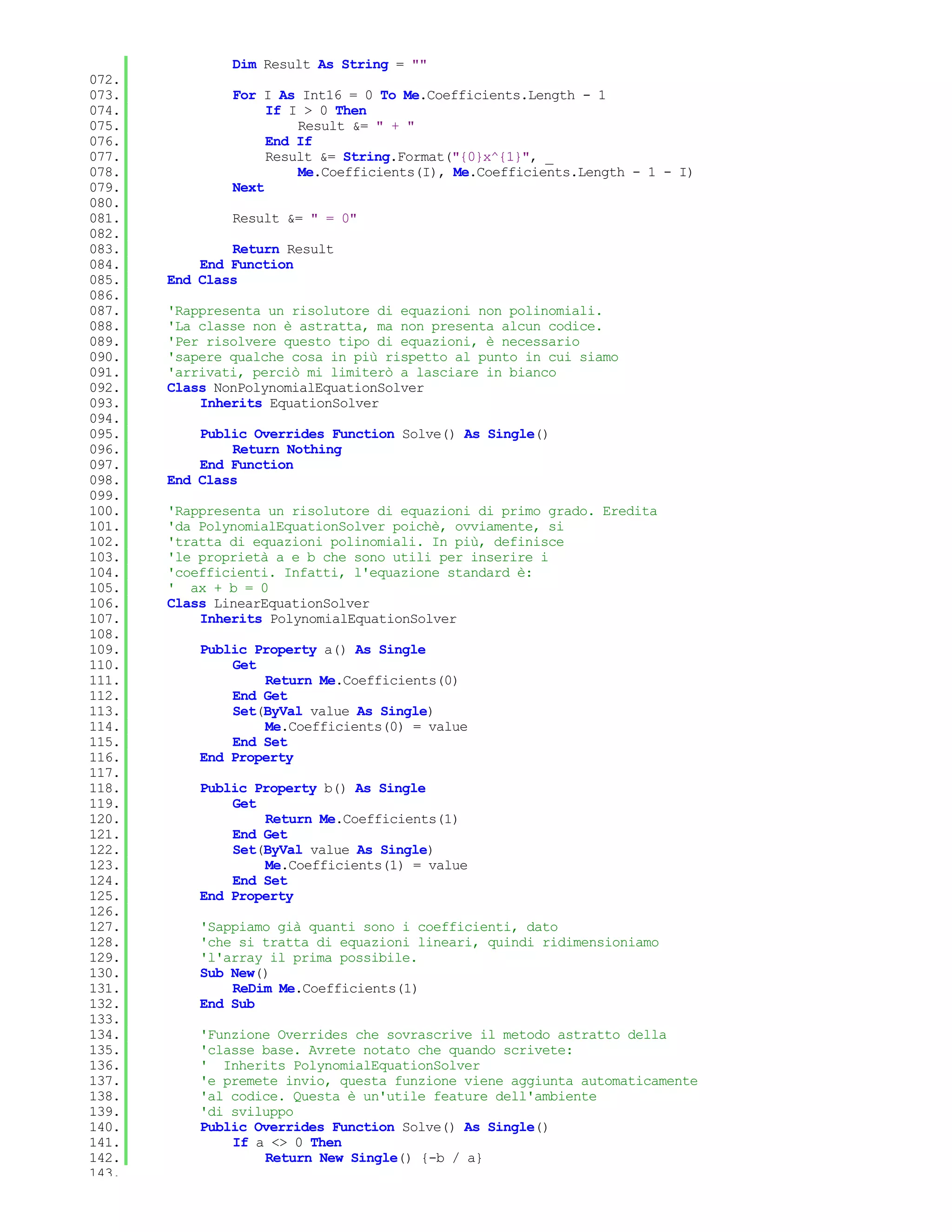 Dim Result As String = ""
072.
073.           For I As Int16 = 0 To Me.Coefficients.Length - 1
074.                If I > 0 Then
075.                    Result &= " + "
076.                End If
077.                Result &= String.Format("{0}x^{1}", _
078.                    Me.Coefficients(I), Me.Coefficients.Length - 1 - I)
079.           Next
080.
081.           Result &= " = 0"
082.
083.           Return Result
084.       End Function
085.   End Class
086.
087.   'Rappresenta un risolutore di equazioni non polinomiali.
088.   'La classe non è astratta, ma non presenta alcun codice.
089.   'Per risolvere questo tipo di equazioni, è necessario
090.   'sapere qualche cosa in più rispetto al punto in cui siamo
091.   'arrivati, perciò mi limiterò a lasciare in bianco
092.   Class NonPolynomialEquationSolver
093.       Inherits EquationSolver
094.
095.       Public Overrides Function Solve() As Single()
096.           Return Nothing
097.       End Function
098.   End Class
099.
100.   'Rappresenta un risolutore di equazioni di primo grado. Eredita
101.   'da PolynomialEquationSolver poichè, ovviamente, si
102.   'tratta di equazioni polinomiali. In più, definisce
103.   'le proprietà a e b che sono utili per inserire i
104.   'coefficienti. Infatti, l'equazione standard è:
105.   ' ax + b = 0
106.   Class LinearEquationSolver
107.       Inherits PolynomialEquationSolver
108.
109.       Public Property a() As Single
110.           Get
111.               Return Me.Coefficients(0)
112.           End Get
113.           Set(ByVal value As Single)
114.               Me.Coefficients(0) = value
115.           End Set
116.       End Property
117.
118.       Public Property b() As Single
119.           Get
120.               Return Me.Coefficients(1)
121.           End Get
122.           Set(ByVal value As Single)
123.               Me.Coefficients(1) = value
124.           End Set
125.       End Property
126.
127.       'Sappiamo già quanti sono i coefficienti, dato
128.       'che si tratta di equazioni lineari, quindi ridimensioniamo
129.       'l'array il prima possibile.
130.       Sub New()
131.           ReDim Me.Coefficients(1)
132.       End Sub
133.
134.       'Funzione Overrides che sovrascrive il metodo astratto della
135.       'classe base. Avrete notato che quando scrivete:
136.       ' Inherits PolynomialEquationSolver
137.       'e premete invio, questa funzione viene aggiunta automaticamente
138.       'al codice. Questa è un'utile feature dell'ambiente
139.       'di sviluppo
140.       Public Overrides Function Solve() As Single()
141.           If a <> 0 Then
142.               Return New Single() {-b / a}
143.
 