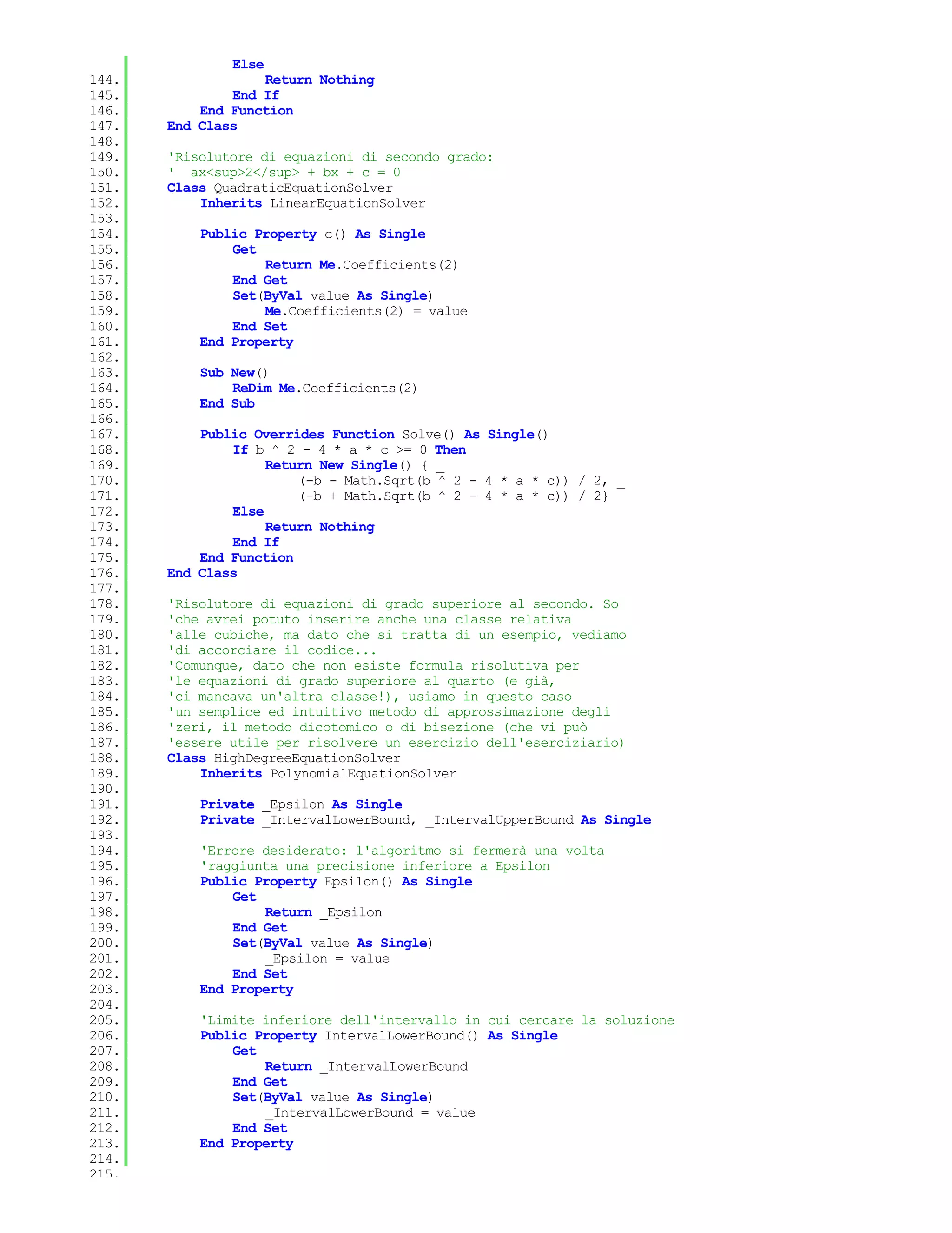 Else
144.               Return Nothing
145.           End If
146.       End Function
147.   End Class
148.
149.   'Risolutore di equazioni di secondo grado:
150.   ' ax<sup>2</sup> + bx + c = 0
151.   Class QuadraticEquationSolver
152.       Inherits LinearEquationSolver
153.
154.       Public Property c() As Single
155.           Get
156.               Return Me.Coefficients(2)
157.           End Get
158.           Set(ByVal value As Single)
159.               Me.Coefficients(2) = value
160.           End Set
161.       End Property
162.
163.       Sub New()
164.           ReDim Me.Coefficients(2)
165.       End Sub
166.
167.       Public Overrides Function Solve() As Single()
168.           If b ^ 2 - 4 * a * c >= 0 Then
169.                Return New Single() { _
170.                    (-b - Math.Sqrt(b ^ 2 - 4 * a * c)) / 2, _
171.                    (-b + Math.Sqrt(b ^ 2 - 4 * a * c)) / 2}
172.           Else
173.                Return Nothing
174.           End If
175.       End Function
176.   End Class
177.
178.   'Risolutore di equazioni di grado superiore al secondo. So
179.   'che avrei potuto inserire anche una classe relativa
180.   'alle cubiche, ma dato che si tratta di un esempio, vediamo
181.   'di accorciare il codice...
182.   'Comunque, dato che non esiste formula risolutiva per
183.   'le equazioni di grado superiore al quarto (e già,
184.   'ci mancava un'altra classe!), usiamo in questo caso
185.   'un semplice ed intuitivo metodo di approssimazione degli
186.   'zeri, il metodo dicotomico o di bisezione (che vi può
187.   'essere utile per risolvere un esercizio dell'eserciziario)
188.   Class HighDegreeEquationSolver
189.       Inherits PolynomialEquationSolver
190.
191.       Private _Epsilon As Single
192.       Private _IntervalLowerBound, _IntervalUpperBound As Single
193.
194.       'Errore desiderato: l'algoritmo si fermerà una volta
195.       'raggiunta una precisione inferiore a Epsilon
196.       Public Property Epsilon() As Single
197.           Get
198.               Return _Epsilon
199.           End Get
200.           Set(ByVal value As Single)
201.               _Epsilon = value
202.           End Set
203.       End Property
204.
205.       'Limite inferiore dell'intervallo in cui cercare la soluzione
206.       Public Property IntervalLowerBound() As Single
207.           Get
208.               Return _IntervalLowerBound
209.           End Get
210.           Set(ByVal value As Single)
211.               _IntervalLowerBound = value
212.           End Set
213.       End Property
214.
215.
 