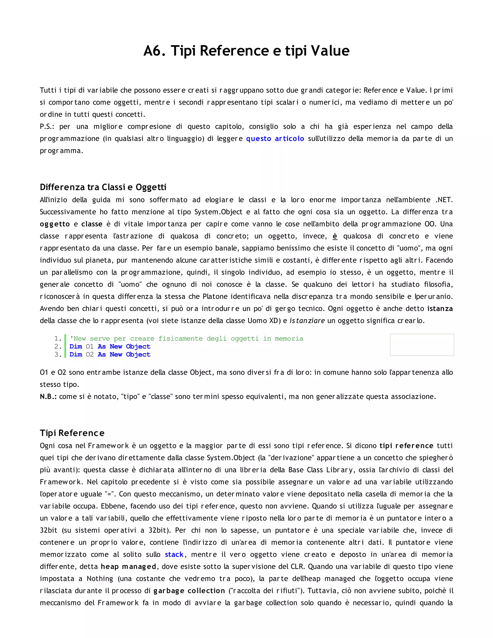 A6. Tipi Reference e tipi Value

Tutti i tipi di var iabile che possono esser e cr eati si r aggr uppano sotto due gr andi categor ie: Refer ence e Value. I pr imi
si compor tano come oggetti, mentr e i secondi r appr esentano tipi scalar i o numer ici, ma vediamo di metter e un po'
or dine in tutti questi concetti.
P.S.: per una miglior e compr esione di questo capitolo, consiglio solo a chi ha già esper ienza nel campo della
pr ogr ammazione (in qualsiasi altr o linguaggio) di legger e questo ar tico lo sull'utilizzo della memor ia da par te di un
pr ogr amma.




Differenza tra Classi e Oggetti
All'inizio della guida mi sono soffer mato ad elogiar e le classi e la lor o enor me impor tanza nell'ambiente .NET.
Successivamente ho fatto menzione al tipo System.Object e al fatto che ogni cosa sia un oggetto. La differ enza tr a
o g g etto e classe è di vitale impor tanza per capir e come vanno le cose nell'ambito della pr ogr ammazione OO. Una
classe r appr esenta l'astr azione di qualcosa di concr eto; un oggetto, invece, è qualcosa di concr eto e viene
r appr esentato da una classe. Per far e un esempio banale, sappiamo benissimo che esiste il concetto di "uomo", ma ogni
individuo sul pianeta, pur mantenendo alcune car atter istiche simili e costanti, è differ ente r ispetto agli altr i. Facendo
un par allelismo con la pr ogr ammazione, quindi, il singolo individuo, ad esempio io stesso, è un oggetto, mentr e il
gener ale concetto di "uomo" che ognuno di noi conosce è la classe. Se qualcuno dei lettor i ha studiato filosofia,
r iconoscer à in questa differ enza la stessa che Platone identificava nella discr epanza tr a mondo sensibile e Iper ur anio.
Avendo ben chiar i questi concetti, si può or a intr odur r e un po' di ger go tecnico. Ogni oggetto è anche detto istanza
della classe che lo r appr esenta (voi siete istanze della classe Uomo XD) e is tan ziare un oggetto significa cr ear lo.

    1. 'New serve per creare fisicamente degli oggetti in memoria
    2. Dim O1 As New Object
    3. Dim O2 As New Object

O1 e O2 sono entr ambe istanze della classe Object, ma sono diver si fr a di lor o: in comune hanno solo l'appar tenenza allo
stesso tipo.
N.B.: come si è notato, "tipo" e "classe" sono ter mini spesso equivalenti, ma non gener alizzate questa associazione.




Tipi Referenc e
Ogni cosa nel Fr amew or k è un oggetto e la maggior par te di essi sono tipi r efer ence. Si dicono tipi r efer ence tutti
quei tipi che der ivano dir ettamente dalla classe System.Object (la "der ivazione" appar tiene a un concetto che spiegher ò
più avanti): questa classe è dichiar ata all'inter no di una libr er ia della Base Class Libr ar y, ossia l'ar chivio di classi del
Fr amew or k. Nel capitolo pr ecedente si è visto come sia possibile assegnar e un valor e ad una var iabile utilizzando
l'oper ator e uguale "=". Con questo meccanismo, un deter minato valor e viene depositato nella casella di memor ia che la
var iabile occupa. Ebbene, facendo uso dei tipi r efer ence, questo non avviene. Quando si utilizza l'uguale per assegnar e
un valor e a tali var iabili, quello che effettivamente viene r iposto nella lor o par te di memor ia è un puntator e inter o a
32bit (su sistemi oper ativi a 32bit). Per chi non lo sapesse, un puntator e è una speciale var iabile che, invece di
contener e un pr opr io valor e, contiene l'indir izzo di un'ar ea di memor ia contenente altr i dati. Il puntator e viene
memor izzato come al solito sullo stack , mentr e il ver o oggetto viene cr eato e deposto in un'ar ea di memor ia
differ ente, detta heap m anag ed, dove esiste sotto la super visione del CLR. Quando una var iabile di questo tipo viene
impostata a Nothing (una costante che vedr emo tr a poco), la par te dell'heap managed che l'oggetto occupa viene
r ilasciata dur ante il pr ocesso di g ar bag e co llectio n ("r accolta dei r ifiuti"). Tuttavia, ciò non avviene subito, poichè il
meccanismo del Fr amew or k fa in modo di avviar e la gar bage collection solo quando è necessar io, quindi quando la
 
