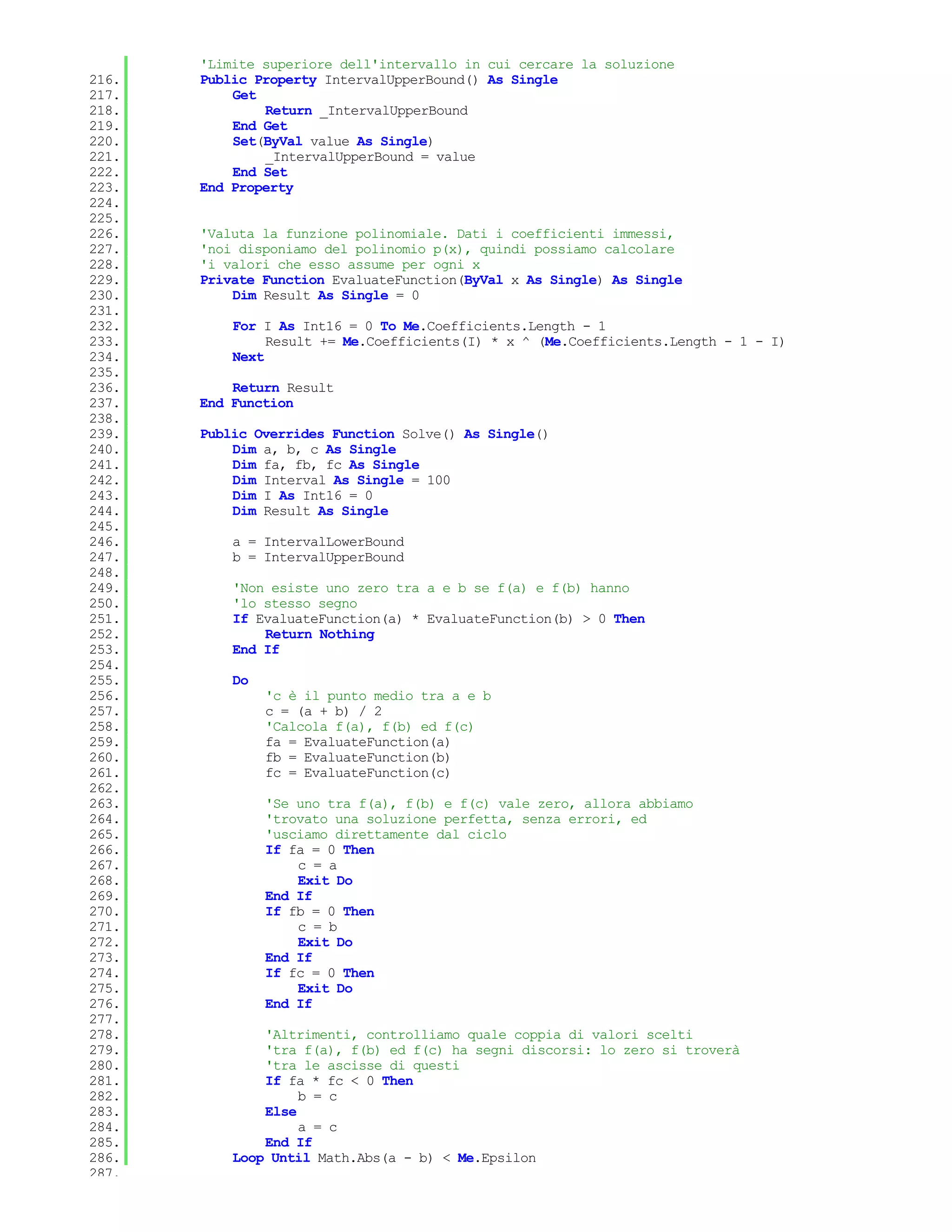'Limite superiore dell'intervallo in cui cercare la soluzione
216.   Public Property IntervalUpperBound() As Single
217.       Get
218.           Return _IntervalUpperBound
219.       End Get
220.       Set(ByVal value As Single)
221.           _IntervalUpperBound = value
222.       End Set
223.   End Property
224.
225.
226.   'Valuta la funzione polinomiale. Dati i coefficienti immessi,
227.   'noi disponiamo del polinomio p(x), quindi possiamo calcolare
228.   'i valori che esso assume per ogni x
229.   Private Function EvaluateFunction(ByVal x As Single) As Single
230.       Dim Result As Single = 0
231.
232.       For I As Int16 = 0 To Me.Coefficients.Length - 1
233.            Result += Me.Coefficients(I) * x ^ (Me.Coefficients.Length - 1 - I)
234.       Next
235.
236.       Return Result
237.   End Function
238.
239.   Public Overrides Function Solve() As Single()
240.       Dim a, b, c As Single
241.       Dim fa, fb, fc As Single
242.       Dim Interval As Single = 100
243.       Dim I As Int16 = 0
244.       Dim Result As Single
245.
246.       a = IntervalLowerBound
247.       b = IntervalUpperBound
248.
249.       'Non esiste uno zero tra a e b se f(a) e f(b) hanno
250.       'lo stesso segno
251.       If EvaluateFunction(a) * EvaluateFunction(b) > 0 Then
252.           Return Nothing
253.       End If
254.
255.       Do
256.            'c è il punto medio tra a e b
257.            c = (a + b) / 2
258.            'Calcola f(a), f(b) ed f(c)
259.            fa = EvaluateFunction(a)
260.            fb = EvaluateFunction(b)
261.            fc = EvaluateFunction(c)
262.
263.            'Se uno tra f(a), f(b) e f(c) vale zero, allora abbiamo
264.            'trovato una soluzione perfetta, senza errori, ed
265.            'usciamo direttamente dal ciclo
266.            If fa = 0 Then
267.                c = a
268.                Exit Do
269.            End If
270.            If fb = 0 Then
271.                c = b
272.                Exit Do
273.            End If
274.            If fc = 0 Then
275.                Exit Do
276.            End If
277.
278.           'Altrimenti, controlliamo quale coppia di valori scelti
279.           'tra f(a), f(b) ed f(c) ha segni discorsi: lo zero si troverà
280.           'tra le ascisse di questi
281.           If fa * fc < 0 Then
282.                b = c
283.           Else
284.                a = c
285.           End If
286.       Loop Until Math.Abs(a - b) < Me.Epsilon
287.
 