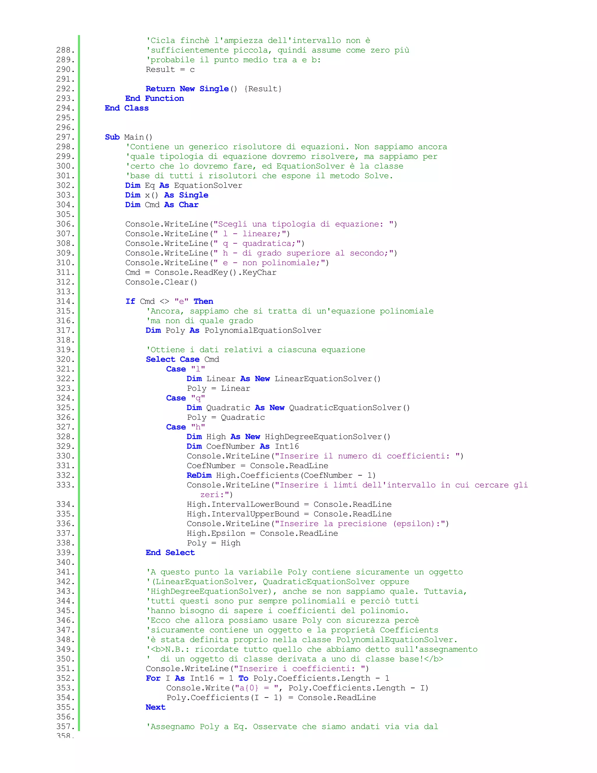 'Cicla finchè l'ampiezza dell'intervallo non è
288.           'sufficientemente piccola, quindi assume come zero più
289.           'probabile il punto medio tra a e b:
290.           Result = c
291.
292.           Return New Single() {Result}
293.       End Function
294.   End Class
295.
296.
297.   Sub Main()
298.       'Contiene un generico risolutore di equazioni. Non sappiamo ancora
299.       'quale tipologia di equazione dovremo risolvere, ma sappiamo per
300.       'certo che lo dovremo fare, ed EquationSolver è la classe
301.       'base di tutti i risolutori che espone il metodo Solve.
302.       Dim Eq As EquationSolver
303.       Dim x() As Single
304.       Dim Cmd As Char
305.
306.       Console.WriteLine("Scegli una tipologia di equazione: ")
307.       Console.WriteLine(" l - lineare;")
308.       Console.WriteLine(" q - quadratica;")
309.       Console.WriteLine(" h - di grado superiore al secondo;")
310.       Console.WriteLine(" e - non polinomiale;")
311.       Cmd = Console.ReadKey().KeyChar
312.       Console.Clear()
313.
314.       If Cmd <> "e" Then
315.           'Ancora, sappiamo che si tratta di un'equazione polinomiale
316.           'ma non di quale grado
317.           Dim Poly As PolynomialEquationSolver
318.
319.           'Ottiene i dati relativi a ciascuna equazione
320.           Select Case Cmd
321.               Case "l"
322.                   Dim Linear As New LinearEquationSolver()
323.                   Poly = Linear
324.               Case "q"
325.                   Dim Quadratic As New QuadraticEquationSolver()
326.                   Poly = Quadratic
327.               Case "h"
328.                   Dim High As New HighDegreeEquationSolver()
329.                   Dim CoefNumber As Int16
330.                   Console.WriteLine("Inserire il numero di coefficienti: ")
331.                   CoefNumber = Console.ReadLine
332.                   ReDim High.Coefficients(CoefNumber - 1)
333.                   Console.WriteLine("Inserire i limti dell'intervallo in cui cercare gli
                          zeri:")
334.                   High.IntervalLowerBound = Console.ReadLine
335.                   High.IntervalUpperBound = Console.ReadLine
336.                   Console.WriteLine("Inserire la precisione (epsilon):")
337.                   High.Epsilon = Console.ReadLine
338.                   Poly = High
339.           End Select
340.
341.           'A questo punto la variabile Poly contiene sicuramente un oggetto
342.           '(LinearEquationSolver, QuadraticEquationSolver oppure
343.           'HighDegreeEquationSolver), anche se non sappiamo quale. Tuttavia,
344.           'tutti questi sono pur sempre polinomiali e perciò tutti
345.           'hanno bisogno di sapere i coefficienti del polinomio.
346.           'Ecco che allora possiamo usare Poly con sicurezza percè
347.           'sicuramente contiene un oggetto e la proprietà Coefficients
348.           'è stata definita proprio nella classe PolynomialEquationSolver.
349.           '<b>N.B.: ricordate tutto quello che abbiamo detto sull'assegnamento
350.           ' di un oggetto di classe derivata a uno di classe base!</b>
351.           Console.WriteLine("Inserire i coefficienti: ")
352.           For I As Int16 = 1 To Poly.Coefficients.Length - 1
353.                Console.Write("a{0} = ", Poly.Coefficients.Length - I)
354.                Poly.Coefficients(I - 1) = Console.ReadLine
355.           Next
356.
357.           'Assegnamo Poly a Eq. Osservate che siamo andati via via dal
358.
 