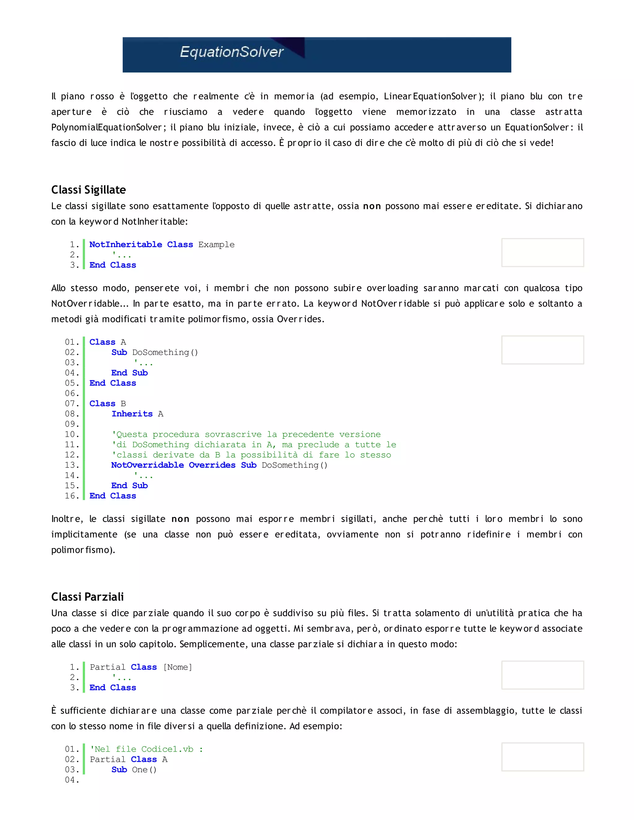 Il piano r osso è l'oggetto che r ealmente c'è in memor ia (ad esempio, Linear EquationSolver ); il piano blu con tr e
aper tur e   è    ciò   che   r iusciamo   a   veder e   quando   l'oggetto   viene   memor izzato      in   una   classe   astr atta
PolynomialEquationSolver ; il piano blu iniziale, invece, è ciò a cui possiamo acceder e attr aver so un EquationSolver : il
fascio di luce indica le nostr e possibilità di accesso. È pr opr io il caso di dir e che c'è molto di più di ciò che si vede!




Classi Sigillate
Le classi sigillate sono esattamente l'opposto di quelle astr atte, ossia non possono mai esser e er editate. Si dichiar ano
con la keyw or d NotInher itable:

    1. NotInheritable Class Example
    2.     '...
    3. End Class

Allo stesso modo, penser ete voi, i membr i che non possono subir e over loading sar anno mar cati con qualcosa tipo
NotOver r idable... In par te esatto, ma in par te er r ato. La keyw or d NotOver r idable si può applicar e solo e soltanto a
metodi già modificati tr amite polimor fismo, ossia Over r ides.

   01.   Class A
   02.       Sub DoSomething()
   03.           '...
   04.       End Sub
   05.   End Class
   06.
   07.   Class B
   08.       Inherits A
   09.
   10.       'Questa procedura sovrascrive la precedente versione
   11.       'di DoSomething dichiarata in A, ma preclude a tutte le
   12.       'classi derivate da B la possibilità di fare lo stesso
   13.       NotOverridable Overrides Sub DoSomething()
   14.           '...
   15.       End Sub
   16.   End Class

Inoltr e, le classi sigillate no n possono mai espor r e membr i sigillati, anche per chè tutti i lor o membr i lo sono
implicitamente (se una classe non può esser e er editata, ovviamente non si potr anno r idefinir e i membr i con
polimor fismo).




Classi Parziali
Una classe si dice par ziale quando il suo cor po è suddiviso su più files. Si tr atta solamento di un'utilità pr atica che ha
poco a che veder e con la pr ogr ammazione ad oggetti. Mi sembr ava, per ò, or dinato espor r e tutte le keyw or d associate
alle classi in un solo capitolo. Semplicemente, una classe par ziale si dichiar a in questo modo:

    1. Partial Class [Nome]
    2.     '...
    3. End Class

È sufficiente dichiar ar e una classe come par ziale per chè il compilator e associ, in fase di assemblaggio, tutte le classi
con lo stesso nome in file diver si a quella definizione. Ad esempio:

   01. 'Nel file Codice1.vb :
   02. Partial Class A
   03.     Sub One()
   04.
 