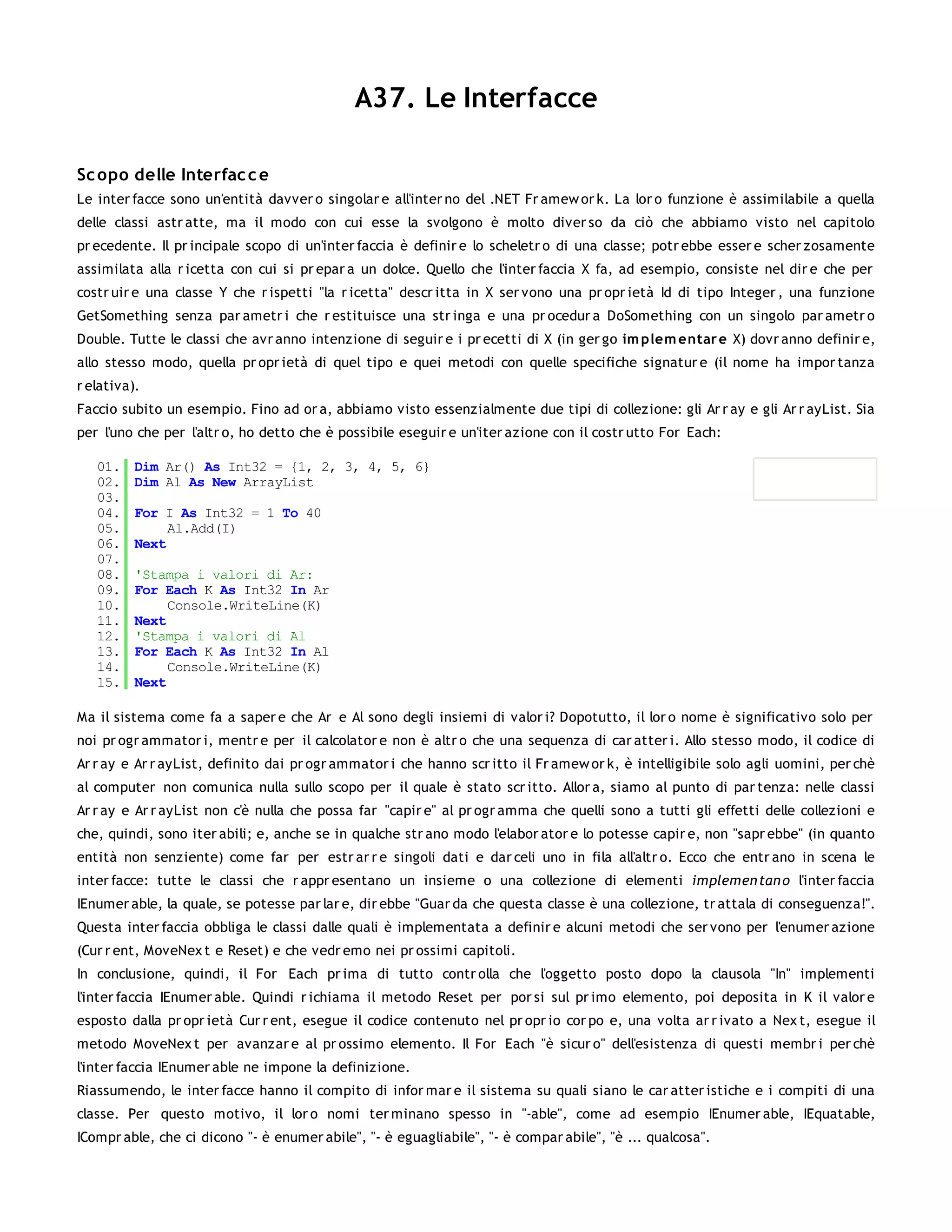 A37. Le Interfacce

Sc opo delle Interfac c e
Le inter facce sono un'entità davver o singolar e all'inter no del .NET Fr amew or k. La lor o funzione è assimilabile a quella
delle classi astr atte, ma il modo con cui esse la svolgono è molto diver so da ciò che abbiamo visto nel capitolo
pr ecedente. Il pr incipale scopo di un'inter faccia è definir e lo scheletr o di una classe; potr ebbe esser e scher zosamente
assimilata alla r icetta con cui si pr epar a un dolce. Quello che l'inter faccia X fa, ad esempio, consiste nel dir e che per
costr uir e una classe Y che r ispetti "la r icetta" descr itta in X ser vono una pr opr ietà Id di tipo Integer , una funzione
GetSomething senza par ametr i che r estituisce una str inga e una pr ocedur a DoSomething con un singolo par ametr o
Double. Tutte le classi che avr anno intenzione di seguir e i pr ecetti di X (in ger go im plem entar e X) dovr anno definir e,
allo stesso modo, quella pr opr ietà di quel tipo e quei metodi con quelle specifiche signatur e (il nome ha impor tanza
r elativa).
Faccio subito un esempio. Fino ad or a, abbiamo visto essenzialmente due tipi di collezione: gli Ar r ay e gli Ar r ayList. Sia
per l'uno che per l'altr o, ho detto che è possibile eseguir e un'iter azione con il costr utto For Each:

   01.    Dim Ar() As Int32 = {1, 2, 3, 4, 5, 6}
   02.    Dim Al As New ArrayList
   03.
   04.    For I As Int32 = 1 To 40
   05.         Al.Add(I)
   06.    Next
   07.
   08.    'Stampa i valori di Ar:
   09.    For Each K As Int32 In Ar
   10.         Console.WriteLine(K)
   11.    Next
   12.    'Stampa i valori di Al
   13.    For Each K As Int32 In Al
   14.         Console.WriteLine(K)
   15.    Next

Ma il sistema come fa a saper e che Ar e Al sono degli insiemi di valor i? Dopotutto, il lor o nome è significativo solo per
noi pr ogr ammator i, mentr e per il calcolator e non è altr o che una sequenza di car atter i. Allo stesso modo, il codice di
Ar r ay e Ar r ayList, definito dai pr ogr ammator i che hanno scr itto il Fr amew or k, è intelligibile solo agli uomini, per chè
al computer non comunica nulla sullo scopo per il quale è stato scr itto. Allor a, siamo al punto di par tenza: nelle classi
Ar r ay e Ar r ayList non c'è nulla che possa far "capir e" al pr ogr amma che quelli sono a tutti gli effetti delle collezioni e
che, quindi, sono iter abili; e, anche se in qualche str ano modo l'elabor ator e lo potesse capir e, non "sapr ebbe" (in quanto
entità non senziente) come far per estr ar r e singoli dati e dar celi uno in fila all'altr o. Ecco che entr ano in scena le
inter facce: tutte le classi che r appr esentano un insieme o una collezione di elementi implemen tan o l'inter faccia
IEnumer able, la quale, se potesse par lar e, dir ebbe "Guar da che questa classe è una collezione, tr attala di conseguenza!".
Questa inter faccia obbliga le classi dalle quali è implementata a definir e alcuni metodi che ser vono per l'enumer azione
(Cur r ent, MoveNex t e Reset) e che vedr emo nei pr ossimi capitoli.
In conclusione, quindi, il For Each pr ima di tutto contr olla che l'oggetto posto dopo la clausola "In" implementi
l'inter faccia IEnumer able. Quindi r ichiama il metodo Reset per por si sul pr imo elemento, poi deposita in K il valor e
esposto dalla pr opr ietà Cur r ent, esegue il codice contenuto nel pr opr io cor po e, una volta ar r ivato a Nex t, esegue il
metodo MoveNex t per avanzar e al pr ossimo elemento. Il For Each "è sicur o" dell'esistenza di questi membr i per chè
l'inter faccia IEnumer able ne impone la definizione.
Riassumendo, le inter facce hanno il compito di infor mar e il sistema su quali siano le car atter istiche e i compiti di una
classe. Per questo motivo, il lor o nomi ter minano spesso in "-able", come ad esempio IEnumer able, IEquatable,
ICompr able, che ci dicono "- è enumer abile", "- è eguagliabile", "- è compar abile", "è ... qualcosa".
 
