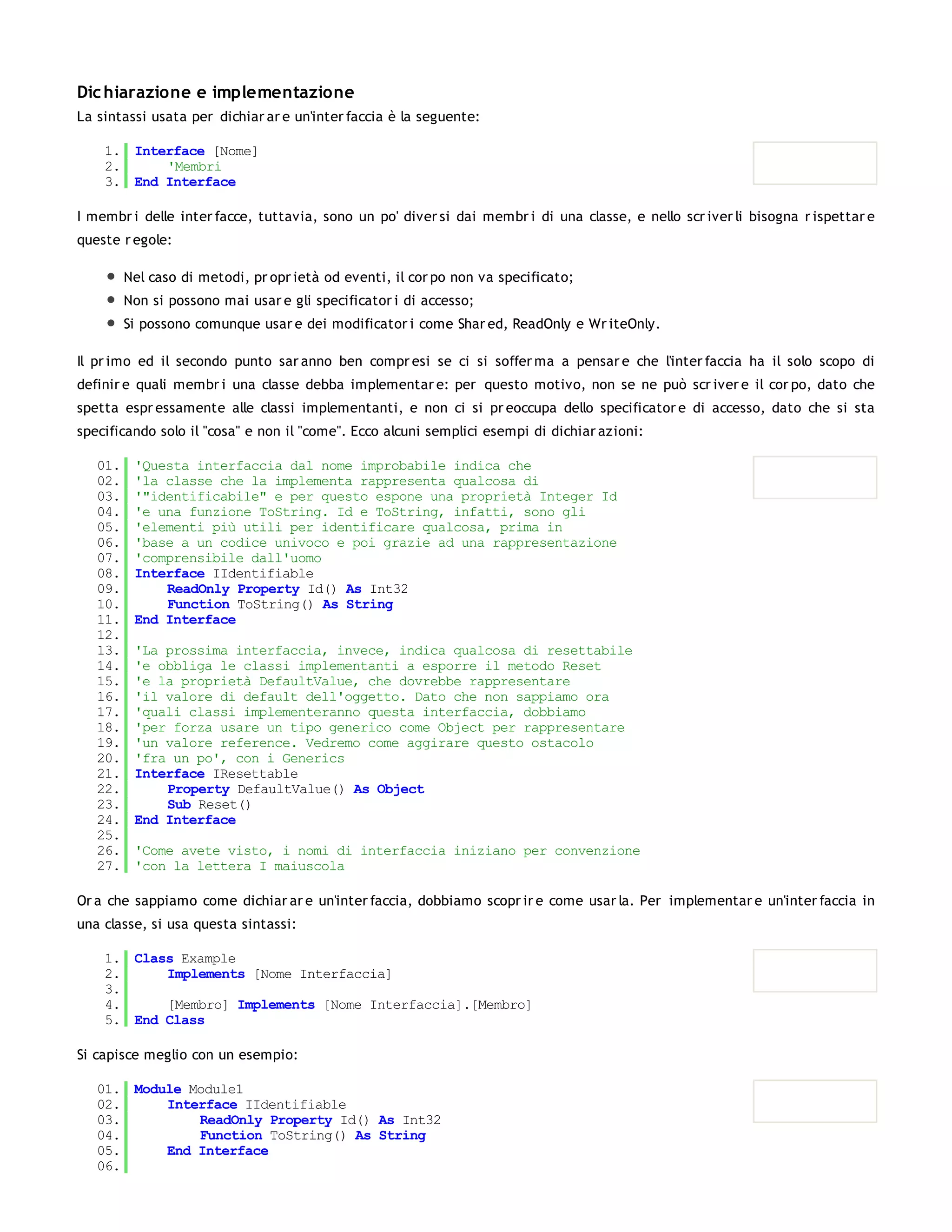 Dic hiarazione e implementazione
La sintassi usata per dichiar ar e un'inter faccia è la seguente:

    1. Interface [Nome]
    2.     'Membri
    3. End Interface

I membr i delle inter facce, tuttavia, sono un po' diver si dai membr i di una classe, e nello scr iver li bisogna r ispettar e
queste r egole:

         Nel caso di metodi, pr opr ietà od eventi, il cor po non va specificato;
         Non si possono mai usar e gli specificator i di accesso;
         Si possono comunque usar e dei modificator i come Shar ed, ReadOnly e Wr iteOnly.

Il pr imo ed il secondo punto sar anno ben compr esi se ci si soffer ma a pensar e che l'inter faccia ha il solo scopo di
definir e quali membr i una classe debba implementar e: per questo motivo, non se ne può scr iver e il cor po, dato che
spetta espr essamente alle classi implementanti, e non ci si pr eoccupa dello specificator e di accesso, dato che si sta
specificando solo il "cosa" e non il "come". Ecco alcuni semplici esempi di dichiar azioni:

   01.    'Questa interfaccia dal nome improbabile indica che
   02.    'la classe che la implementa rappresenta qualcosa di
   03.    '"identificabile" e per questo espone una proprietà Integer Id
   04.    'e una funzione ToString. Id e ToString, infatti, sono gli
   05.    'elementi più utili per identificare qualcosa, prima in
   06.    'base a un codice univoco e poi grazie ad una rappresentazione
   07.    'comprensibile dall'uomo
   08.    Interface IIdentifiable
   09.        ReadOnly Property Id() As Int32
   10.        Function ToString() As String
   11.    End Interface
   12.
   13.    'La prossima interfaccia, invece, indica qualcosa di resettabile
   14.    'e obbliga le classi implementanti a esporre il metodo Reset
   15.    'e la proprietà DefaultValue, che dovrebbe rappresentare
   16.    'il valore di default dell'oggetto. Dato che non sappiamo ora
   17.    'quali classi implementeranno questa interfaccia, dobbiamo
   18.    'per forza usare un tipo generico come Object per rappresentare
   19.    'un valore reference. Vedremo come aggirare questo ostacolo
   20.    'fra un po', con i Generics
   21.    Interface IResettable
   22.        Property DefaultValue() As Object
   23.        Sub Reset()
   24.    End Interface
   25.
   26.    'Come avete visto, i nomi di interfaccia iniziano per convenzione
   27.    'con la lettera I maiuscola

Or a che sappiamo come dichiar ar e un'inter faccia, dobbiamo scopr ir e come usar la. Per implementar e un'inter faccia in
una classe, si usa questa sintassi:

    1. Class Example
    2.     Implements [Nome Interfaccia]
    3.
    4.     [Membro] Implements [Nome Interfaccia].[Membro]
    5. End Class

Si capisce meglio con un esempio:

   01. Module Module1
   02.     Interface IIdentifiable
   03.         ReadOnly Property Id() As Int32
   04.         Function ToString() As String
   05.     End Interface
   06.
   07.
 