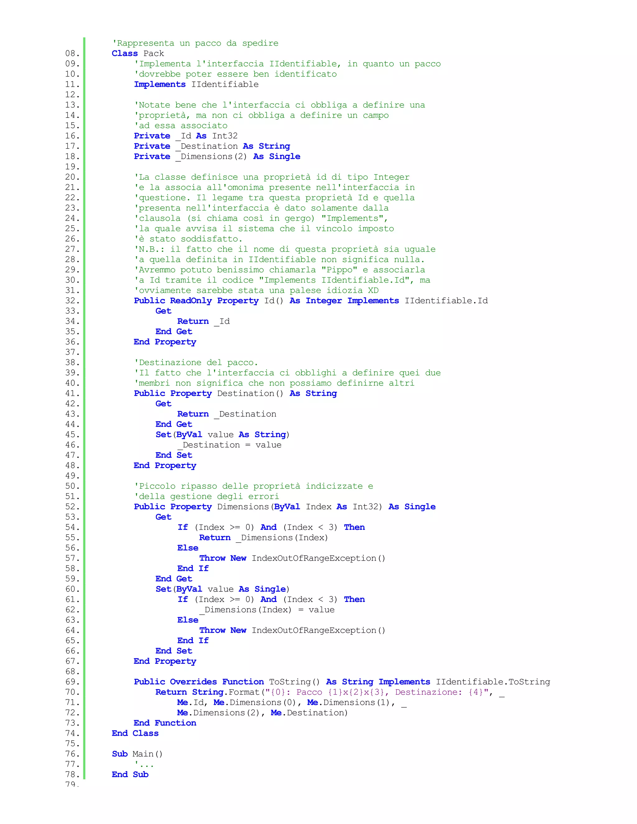 'Rappresenta un pacco da spedire
08.   Class Pack
09.       'Implementa l'interfaccia IIdentifiable, in quanto un pacco
10.       'dovrebbe poter essere ben identificato
11.       Implements IIdentifiable
12.
13.       'Notate bene che l'interfaccia ci obbliga a definire una
14.       'proprietà, ma non ci obbliga a definire un campo
15.       'ad essa associato
16.       Private _Id As Int32
17.       Private _Destination As String
18.       Private _Dimensions(2) As Single
19.
20.       'La classe definisce una proprietà id di tipo Integer
21.       'e la associa all'omonima presente nell'interfaccia in
22.       'questione. Il legame tra questa proprietà Id e quella
23.       'presenta nell'interfaccia è dato solamente dalla
24.       'clausola (si chiama così in gergo) "Implements",
25.       'la quale avvisa il sistema che il vincolo imposto
26.       'è stato soddisfatto.
27.       'N.B.: il fatto che il nome di questa proprietà sia uguale
28.       'a quella definita in IIdentifiable non significa nulla.
29.       'Avremmo potuto benissimo chiamarla "Pippo" e associarla
30.       'a Id tramite il codice "Implements IIdentifiable.Id", ma
31.       'ovviamente sarebbe stata una palese idiozia XD
32.       Public ReadOnly Property Id() As Integer Implements IIdentifiable.Id
33.           Get
34.               Return _Id
35.           End Get
36.       End Property
37.
38.       'Destinazione del pacco.
39.       'Il fatto che l'interfaccia ci obblighi a definire quei due
40.       'membri non significa che non possiamo definirne altri
41.       Public Property Destination() As String
42.           Get
43.               Return _Destination
44.           End Get
45.           Set(ByVal value As String)
46.               _Destination = value
47.           End Set
48.       End Property
49.
50.       'Piccolo ripasso delle proprietà indicizzate e
51.       'della gestione degli errori
52.       Public Property Dimensions(ByVal Index As Int32) As Single
53.           Get
54.               If (Index >= 0) And (Index < 3) Then
55.                    Return _Dimensions(Index)
56.               Else
57.                    Throw New IndexOutOfRangeException()
58.               End If
59.           End Get
60.           Set(ByVal value As Single)
61.               If (Index >= 0) And (Index < 3) Then
62.                    _Dimensions(Index) = value
63.               Else
64.                    Throw New IndexOutOfRangeException()
65.               End If
66.           End Set
67.       End Property
68.
69.       Public Overrides Function ToString() As String Implements IIdentifiable.ToString
70.           Return String.Format("{0}: Pacco {1}x{2}x{3}, Destinazione: {4}", _
71.               Me.Id, Me.Dimensions(0), Me.Dimensions(1), _
72.               Me.Dimensions(2), Me.Destination)
73.       End Function
74.   End Class
75.
76.   Sub Main()
77.       '...
78.   End Sub
79.
 