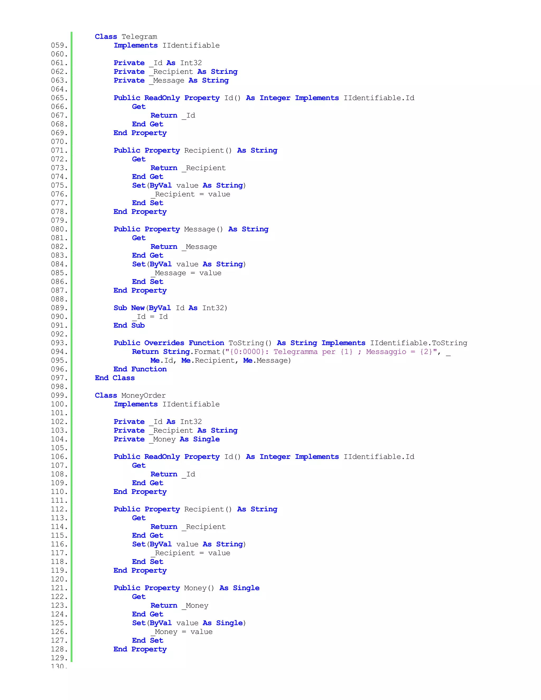 Class Telegram
059.       Implements IIdentifiable
060.
061.       Private _Id As Int32
062.       Private _Recipient As String
063.       Private _Message As String
064.
065.       Public ReadOnly Property Id() As Integer Implements IIdentifiable.Id
066.           Get
067.               Return _Id
068.           End Get
069.       End Property
070.
071.       Public Property Recipient() As String
072.           Get
073.               Return _Recipient
074.           End Get
075.           Set(ByVal value As String)
076.               _Recipient = value
077.           End Set
078.       End Property
079.
080.       Public Property Message() As String
081.           Get
082.               Return _Message
083.           End Get
084.           Set(ByVal value As String)
085.               _Message = value
086.           End Set
087.       End Property
088.
089.       Sub New(ByVal Id As Int32)
090.           _Id = Id
091.       End Sub
092.
093.       Public Overrides Function ToString() As String Implements IIdentifiable.ToString
094.           Return String.Format("{0:0000}: Telegramma per {1} ; Messaggio = {2}", _
095.               Me.Id, Me.Recipient, Me.Message)
096.       End Function
097.   End Class
098.
099.   Class MoneyOrder
100.       Implements IIdentifiable
101.
102.       Private _Id As Int32
103.       Private _Recipient As String
104.       Private _Money As Single
105.
106.       Public ReadOnly Property Id() As Integer Implements IIdentifiable.Id
107.           Get
108.               Return _Id
109.           End Get
110.       End Property
111.
112.       Public Property Recipient() As String
113.           Get
114.               Return _Recipient
115.           End Get
116.           Set(ByVal value As String)
117.               _Recipient = value
118.           End Set
119.       End Property
120.
121.       Public Property Money() As Single
122.           Get
123.               Return _Money
124.           End Get
125.           Set(ByVal value As Single)
126.               _Money = value
127.           End Set
128.       End Property
129.
130.
 
