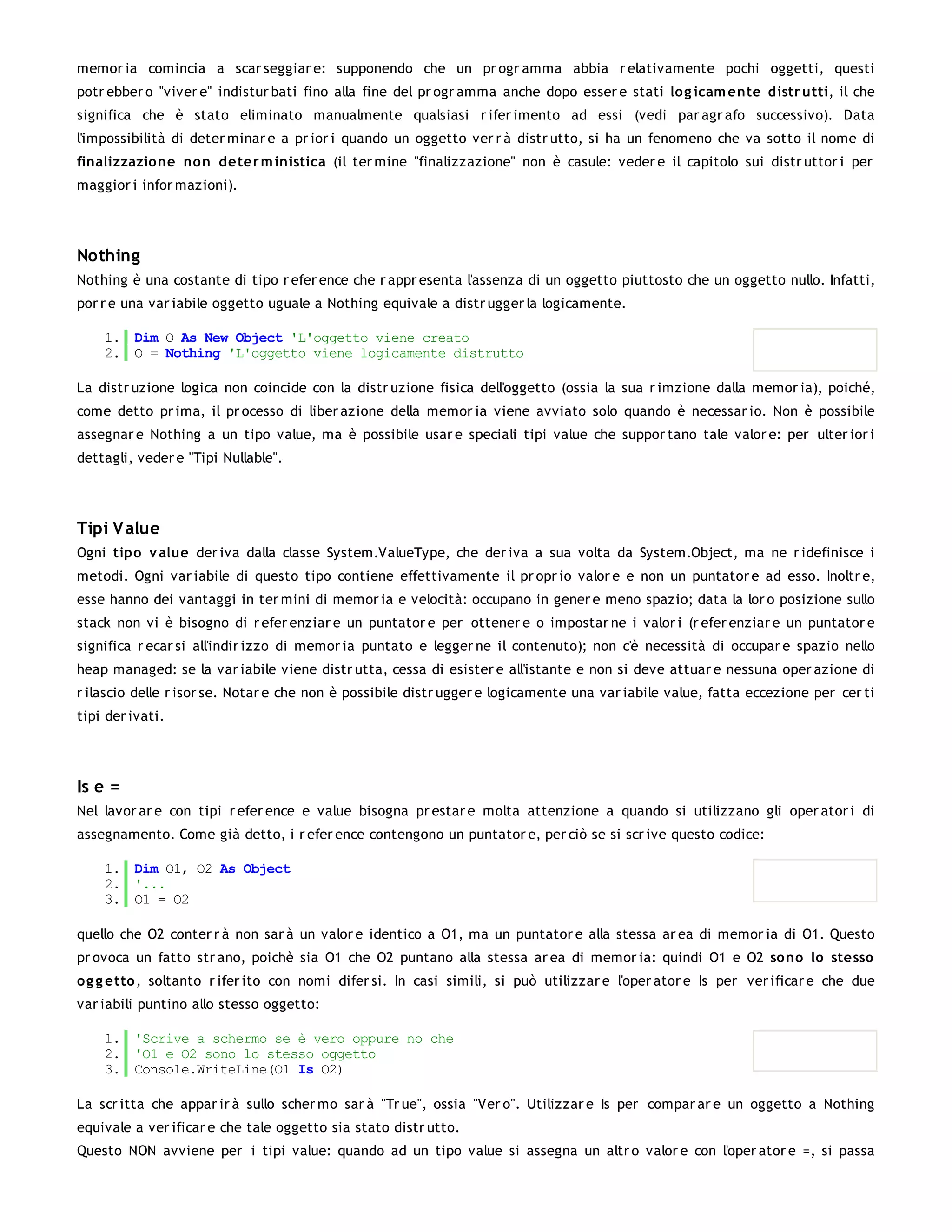 memor ia comincia a scar seggiar e: supponendo che un pr ogr amma abbia r elativamente pochi oggetti, questi
potr ebber o "viver e" indistur bati fino alla fine del pr ogr amma anche dopo esser e stati lo g icam ente distr utti, il che
significa che è stato eliminato manualmente qualsiasi r ifer imento ad essi (vedi par agr afo successivo). Data
l'impossibilità di deter minar e a pr ior i quando un oggetto ver r à distr utto, si ha un fenomeno che va sotto il nome di
finalizzazio ne no n deter m inistica (il ter mine "finalizzazione" non è casule: veder e il capitolo sui distr uttor i per
maggior i infor mazioni).




Nothing
Nothing è una costante di tipo r efer ence che r appr esenta l'assenza di un oggetto piuttosto che un oggetto nullo. Infatti,
por r e una var iabile oggetto uguale a Nothing equivale a distr ugger la logicamente.

    1. Dim O As New Object 'L'oggetto viene creato
    2. O = Nothing 'L'oggetto viene logicamente distrutto

La distr uzione logica non coincide con la distr uzione fisica dell'oggetto (ossia la sua r imzione dalla memor ia), poiché,
come detto pr ima, il pr ocesso di liber azione della memor ia viene avviato solo quando è necessar io. Non è possibile
assegnar e Nothing a un tipo value, ma è possibile usar e speciali tipi value che suppor tano tale valor e: per ulter ior i
dettagli, veder e "Tipi Nullable".




Tipi V alue
Ogni tipo v alue der iva dalla classe System.ValueType, che der iva a sua volta da System.Object, ma ne r idefinisce i
metodi. Ogni var iabile di questo tipo contiene effettivamente il pr opr io valor e e non un puntator e ad esso. Inoltr e,
esse hanno dei vantaggi in ter mini di memor ia e velocità: occupano in gener e meno spazio; data la lor o posizione sullo
stack non vi è bisogno di r efer enziar e un puntator e per ottener e o impostar ne i valor i (r efer enziar e un puntator e
significa r ecar si all'indir izzo di memor ia puntato e legger ne il contenuto); non c'è necessità di occupar e spazio nello
heap managed: se la var iabile viene distr utta, cessa di esister e all'istante e non si deve attuar e nessuna oper azione di
r ilascio delle r isor se. Notar e che non è possibile distr ugger e logicamente una var iabile value, fatta eccezione per cer ti
tipi der ivati.




Is e =
Nel lavor ar e con tipi r efer ence e value bisogna pr estar e molta attenzione a quando si utilizzano gli oper ator i di
assegnamento. Come già detto, i r efer ence contengono un puntator e, per ciò se si scr ive questo codice:

    1. Dim O1, O2 As Object
    2. '...
    3. O1 = O2

quello che O2 conter r à non sar à un valor e identico a O1, ma un puntator e alla stessa ar ea di memor ia di O1. Questo
pr ovoca un fatto str ano, poichè sia O1 che O2 puntano alla stessa ar ea di memor ia: quindi O1 e O2 so no lo stesso
o g g etto , soltanto r ifer ito con nomi difer si. In casi simili, si può utilizzar e l'oper ator e Is per ver ificar e che due
var iabili puntino allo stesso oggetto:

    1. 'Scrive a schermo se è vero oppure no che
    2. 'O1 e O2 sono lo stesso oggetto
    3. Console.WriteLine(O1 Is O2)

La scr itta che appar ir à sullo scher mo sar à "Tr ue", ossia "Ver o". Utilizzar e Is per compar ar e un oggetto a Nothing
equivale a ver ificar e che tale oggetto sia stato distr utto.
Questo NON avviene per i tipi value: quando ad un tipo value si assegna un altr o valor e con l'oper ator e =, si passa
 