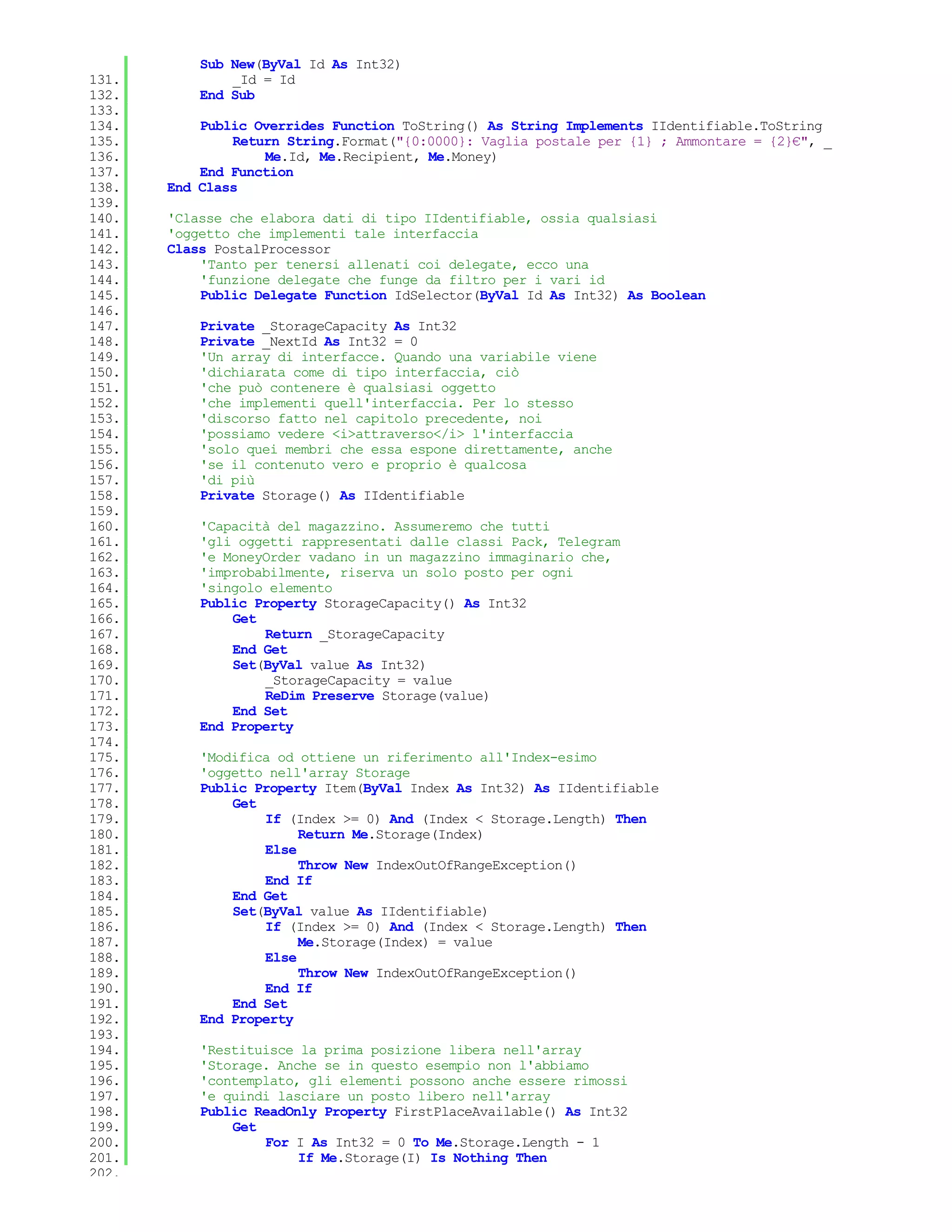 Sub New(ByVal Id As Int32)
131.           _Id = Id
132.       End Sub
133.
134.       Public Overrides Function ToString() As String Implements IIdentifiable.ToString
135.           Return String.Format("{0:0000}: Vaglia postale per {1} ; Ammontare = {2}€", _
136.               Me.Id, Me.Recipient, Me.Money)
137.       End Function
138.   End Class
139.
140.   'Classe che elabora dati di tipo IIdentifiable, ossia qualsiasi
141.   'oggetto che implementi tale interfaccia
142.   Class PostalProcessor
143.       'Tanto per tenersi allenati coi delegate, ecco una
144.       'funzione delegate che funge da filtro per i vari id
145.       Public Delegate Function IdSelector(ByVal Id As Int32) As Boolean
146.
147.       Private _StorageCapacity As Int32
148.       Private _NextId As Int32 = 0
149.       'Un array di interfacce. Quando una variabile viene
150.       'dichiarata come di tipo interfaccia, ciò
151.       'che può contenere è qualsiasi oggetto
152.       'che implementi quell'interfaccia. Per lo stesso
153.       'discorso fatto nel capitolo precedente, noi
154.       'possiamo vedere <i>attraverso</i> l'interfaccia
155.       'solo quei membri che essa espone direttamente, anche
156.       'se il contenuto vero e proprio è qualcosa
157.       'di più
158.       Private Storage() As IIdentifiable
159.
160.       'Capacità del magazzino. Assumeremo che tutti
161.       'gli oggetti rappresentati dalle classi Pack, Telegram
162.       'e MoneyOrder vadano in un magazzino immaginario che,
163.       'improbabilmente, riserva un solo posto per ogni
164.       'singolo elemento
165.       Public Property StorageCapacity() As Int32
166.           Get
167.               Return _StorageCapacity
168.           End Get
169.           Set(ByVal value As Int32)
170.               _StorageCapacity = value
171.               ReDim Preserve Storage(value)
172.           End Set
173.       End Property
174.
175.       'Modifica od ottiene un riferimento all'Index-esimo
176.       'oggetto nell'array Storage
177.       Public Property Item(ByVal Index As Int32) As IIdentifiable
178.           Get
179.               If (Index >= 0) And (Index < Storage.Length) Then
180.                    Return Me.Storage(Index)
181.               Else
182.                    Throw New IndexOutOfRangeException()
183.               End If
184.           End Get
185.           Set(ByVal value As IIdentifiable)
186.               If (Index >= 0) And (Index < Storage.Length) Then
187.                    Me.Storage(Index) = value
188.               Else
189.                    Throw New IndexOutOfRangeException()
190.               End If
191.           End Set
192.       End Property
193.
194.       'Restituisce la prima posizione libera nell'array
195.       'Storage. Anche se in questo esempio non l'abbiamo
196.       'contemplato, gli elementi possono anche essere rimossi
197.       'e quindi lasciare un posto libero nell'array
198.       Public ReadOnly Property FirstPlaceAvailable() As Int32
199.           Get
200.               For I As Int32 = 0 To Me.Storage.Length - 1
201.                    If Me.Storage(I) Is Nothing Then
202.
 