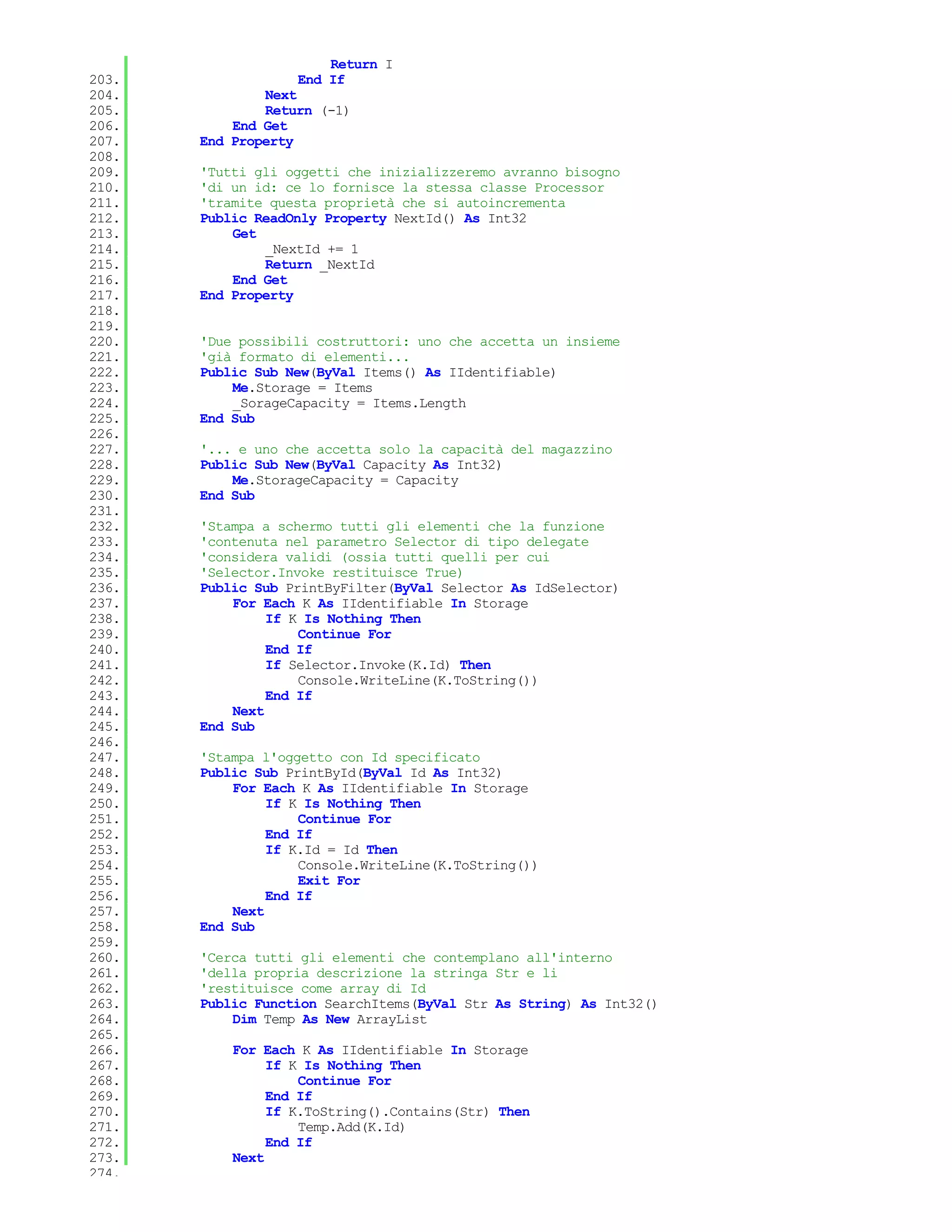 Return I
203.               End If
204.           Next
205.           Return (-1)
206.       End Get
207.   End Property
208.
209.   'Tutti gli oggetti che inizializzeremo avranno bisogno
210.   'di un id: ce lo fornisce la stessa classe Processor
211.   'tramite questa proprietà che si autoincrementa
212.   Public ReadOnly Property NextId() As Int32
213.       Get
214.           _NextId += 1
215.           Return _NextId
216.       End Get
217.   End Property
218.
219.
220.   'Due possibili costruttori: uno che accetta un insieme
221.   'già formato di elementi...
222.   Public Sub New(ByVal Items() As IIdentifiable)
223.       Me.Storage = Items
224.       _SorageCapacity = Items.Length
225.   End Sub
226.
227.   '... e uno che accetta solo la capacità del magazzino
228.   Public Sub New(ByVal Capacity As Int32)
229.       Me.StorageCapacity = Capacity
230.   End Sub
231.
232.   'Stampa a schermo tutti gli elementi che la funzione
233.   'contenuta nel parametro Selector di tipo delegate
234.   'considera validi (ossia tutti quelli per cui
235.   'Selector.Invoke restituisce True)
236.   Public Sub PrintByFilter(ByVal Selector As IdSelector)
237.       For Each K As IIdentifiable In Storage
238.            If K Is Nothing Then
239.                Continue For
240.            End If
241.            If Selector.Invoke(K.Id) Then
242.                Console.WriteLine(K.ToString())
243.            End If
244.       Next
245.   End Sub
246.
247.   'Stampa l'oggetto con Id specificato
248.   Public Sub PrintById(ByVal Id As Int32)
249.       For Each K As IIdentifiable In Storage
250.            If K Is Nothing Then
251.                Continue For
252.            End If
253.            If K.Id = Id Then
254.                Console.WriteLine(K.ToString())
255.                Exit For
256.            End If
257.       Next
258.   End Sub
259.
260.   'Cerca tutti gli elementi che contemplano all'interno
261.   'della propria descrizione la stringa Str e li
262.   'restituisce come array di Id
263.   Public Function SearchItems(ByVal Str As String) As Int32()
264.       Dim Temp As New ArrayList
265.
266.       For Each K As IIdentifiable In Storage
267.            If K Is Nothing Then
268.                Continue For
269.            End If
270.            If K.ToString().Contains(Str) Then
271.                Temp.Add(K.Id)
272.            End If
273.       Next
274.
 