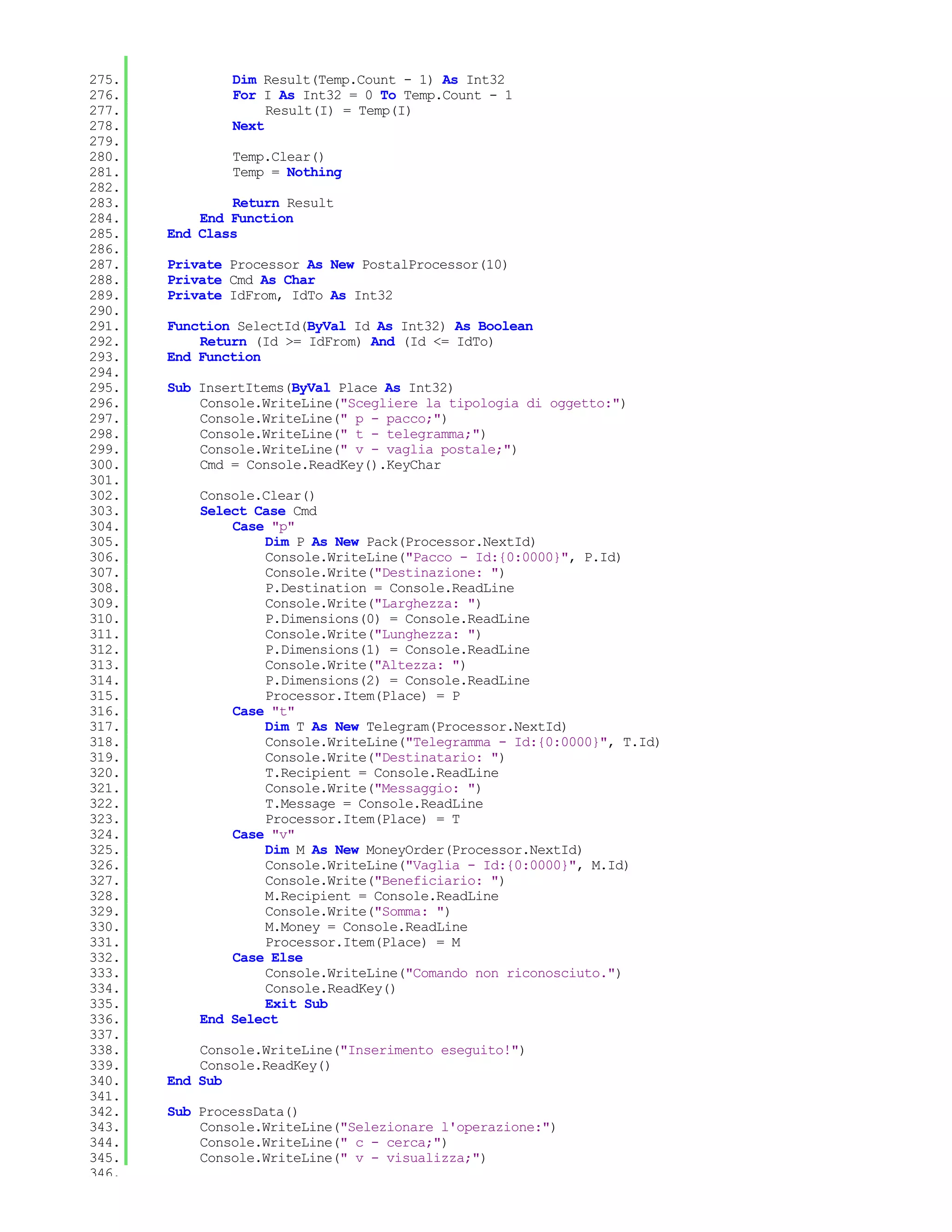 275.           Dim Result(Temp.Count - 1) As Int32
276.           For I As Int32 = 0 To Temp.Count - 1
277.                Result(I) = Temp(I)
278.           Next
279.
280.           Temp.Clear()
281.           Temp = Nothing
282.
283.           Return Result
284.       End Function
285.   End Class
286.
287.   Private Processor As New PostalProcessor(10)
288.   Private Cmd As Char
289.   Private IdFrom, IdTo As Int32
290.
291.   Function SelectId(ByVal Id As Int32) As Boolean
292.       Return (Id >= IdFrom) And (Id <= IdTo)
293.   End Function
294.
295.   Sub InsertItems(ByVal Place As Int32)
296.       Console.WriteLine("Scegliere la tipologia di oggetto:")
297.       Console.WriteLine(" p - pacco;")
298.       Console.WriteLine(" t - telegramma;")
299.       Console.WriteLine(" v - vaglia postale;")
300.       Cmd = Console.ReadKey().KeyChar
301.
302.       Console.Clear()
303.       Select Case Cmd
304.           Case "p"
305.               Dim P As New Pack(Processor.NextId)
306.               Console.WriteLine("Pacco - Id:{0:0000}", P.Id)
307.               Console.Write("Destinazione: ")
308.               P.Destination = Console.ReadLine
309.               Console.Write("Larghezza: ")
310.               P.Dimensions(0) = Console.ReadLine
311.               Console.Write("Lunghezza: ")
312.               P.Dimensions(1) = Console.ReadLine
313.               Console.Write("Altezza: ")
314.               P.Dimensions(2) = Console.ReadLine
315.               Processor.Item(Place) = P
316.           Case "t"
317.               Dim T As New Telegram(Processor.NextId)
318.               Console.WriteLine("Telegramma - Id:{0:0000}", T.Id)
319.               Console.Write("Destinatario: ")
320.               T.Recipient = Console.ReadLine
321.               Console.Write("Messaggio: ")
322.               T.Message = Console.ReadLine
323.               Processor.Item(Place) = T
324.           Case "v"
325.               Dim M As New MoneyOrder(Processor.NextId)
326.               Console.WriteLine("Vaglia - Id:{0:0000}", M.Id)
327.               Console.Write("Beneficiario: ")
328.               M.Recipient = Console.ReadLine
329.               Console.Write("Somma: ")
330.               M.Money = Console.ReadLine
331.               Processor.Item(Place) = M
332.           Case Else
333.               Console.WriteLine("Comando non riconosciuto.")
334.               Console.ReadKey()
335.               Exit Sub
336.       End Select
337.
338.       Console.WriteLine("Inserimento eseguito!")
339.       Console.ReadKey()
340.   End Sub
341.
342.   Sub ProcessData()
343.       Console.WriteLine("Selezionare l'operazione:")
344.       Console.WriteLine(" c - cerca;")
345.       Console.WriteLine(" v - visualizza;")
346.
 