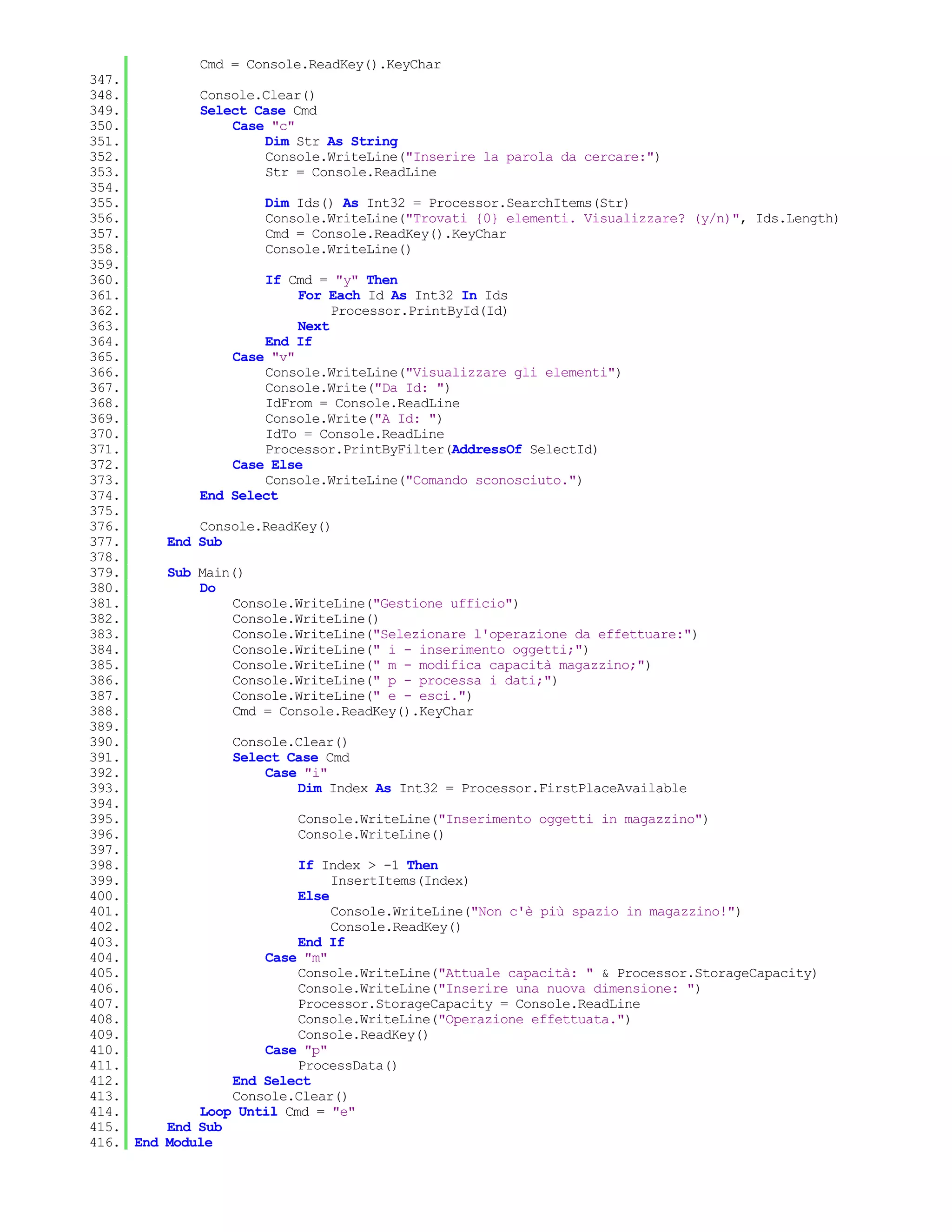 Cmd = Console.ReadKey().KeyChar
347.
348.           Console.Clear()
349.           Select Case Cmd
350.               Case "c"
351.                   Dim Str As String
352.                   Console.WriteLine("Inserire la parola da cercare:")
353.                   Str = Console.ReadLine
354.
355.                   Dim Ids() As Int32 = Processor.SearchItems(Str)
356.                   Console.WriteLine("Trovati {0} elementi. Visualizzare? (y/n)", Ids.Length)
357.                   Cmd = Console.ReadKey().KeyChar
358.                   Console.WriteLine()
359.
360.                   If Cmd = "y" Then
361.                        For Each Id As Int32 In Ids
362.                             Processor.PrintById(Id)
363.                        Next
364.                   End If
365.               Case "v"
366.                   Console.WriteLine("Visualizzare gli elementi")
367.                   Console.Write("Da Id: ")
368.                   IdFrom = Console.ReadLine
369.                   Console.Write("A Id: ")
370.                   IdTo = Console.ReadLine
371.                   Processor.PrintByFilter(AddressOf SelectId)
372.               Case Else
373.                   Console.WriteLine("Comando sconosciuto.")
374.           End Select
375.
376.           Console.ReadKey()
377.       End Sub
378.
379.       Sub Main()
380.           Do
381.               Console.WriteLine("Gestione ufficio")
382.               Console.WriteLine()
383.               Console.WriteLine("Selezionare l'operazione da effettuare:")
384.               Console.WriteLine(" i - inserimento oggetti;")
385.               Console.WriteLine(" m - modifica capacità magazzino;")
386.               Console.WriteLine(" p - processa i dati;")
387.               Console.WriteLine(" e - esci.")
388.               Cmd = Console.ReadKey().KeyChar
389.
390.               Console.Clear()
391.               Select Case Cmd
392.                   Case "i"
393.                       Dim Index As Int32 = Processor.FirstPlaceAvailable
394.
395.                       Console.WriteLine("Inserimento oggetti in magazzino")
396.                       Console.WriteLine()
397.
398.                        If Index > -1 Then
399.                             InsertItems(Index)
400.                        Else
401.                             Console.WriteLine("Non c'è più spazio in magazzino!")
402.                             Console.ReadKey()
403.                        End If
404.                   Case "m"
405.                        Console.WriteLine("Attuale capacità: " & Processor.StorageCapacity)
406.                        Console.WriteLine("Inserire una nuova dimensione: ")
407.                        Processor.StorageCapacity = Console.ReadLine
408.                        Console.WriteLine("Operazione effettuata.")
409.                        Console.ReadKey()
410.                   Case "p"
411.                        ProcessData()
412.               End Select
413.               Console.Clear()
414.           Loop Until Cmd = "e"
415.       End Sub
416. End   Module
 