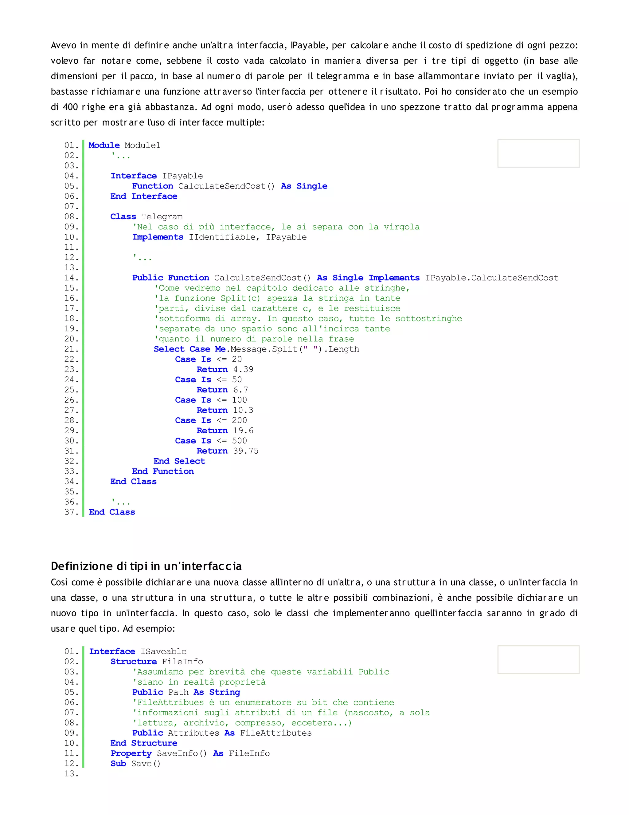 Avevo in mente di definir e anche un'altr a inter faccia, IPayable, per calcolar e anche il costo di spedizione di ogni pezzo:
volevo far notar e come, sebbene il costo vada calcolato in manier a diver sa per i tr e tipi di oggetto (in base alle
dimensioni per il pacco, in base al numer o di par ole per il telegr amma e in base all'ammontar e inviato per il vaglia),
bastasse r ichiamar e una funzione attr aver so l'inter faccia per ottener e il r isultato. Poi ho consider ato che un esempio
di 400 r ighe er a già abbastanza. Ad ogni modo, user ò adesso quel'idea in uno spezzone tr atto dal pr ogr amma appena
scr itto per mostr ar e l'uso di inter facce multiple:

   01. Module Module1
   02.     '...
   03.
   04.     Interface IPayable
   05.          Function CalculateSendCost() As Single
   06.     End Interface
   07.
   08.     Class Telegram
   09.          'Nel caso di più interfacce, le si separa con la virgola
   10.          Implements IIdentifiable, IPayable
   11.
   12.          '...
   13.
   14.          Public Function CalculateSendCost() As Single Implements IPayable.CalculateSendCost
   15.               'Come vedremo nel capitolo dedicato alle stringhe,
   16.               'la funzione Split(c) spezza la stringa in tante
   17.               'parti, divise dal carattere c, e le restituisce
   18.               'sottoforma di array. In questo caso, tutte le sottostringhe
   19.               'separate da uno spazio sono all'incirca tante
   20.               'quanto il numero di parole nella frase
   21.               Select Case Me.Message.Split(" ").Length
   22.                   Case Is <= 20
   23.                       Return 4.39
   24.                   Case Is <= 50
   25.                       Return 6.7
   26.                   Case Is <= 100
   27.                       Return 10.3
   28.                   Case Is <= 200
   29.                       Return 19.6
   30.                   Case Is <= 500
   31.                       Return 39.75
   32.               End Select
   33.          End Function
   34.     End Class
   35.
   36.     '...
   37. End Class




Definizione di tipi in un'interfac c ia
Così come è possibile dichiar ar e una nuova classe all'inter no di un'altr a, o una str uttur a in una classe, o un'inter faccia in
una classe, o una str uttur a in una str uttur a, o tutte le altr e possibili combinazioni, è anche possibile dichiar ar e un
nuovo tipo in un'inter faccia. In questo caso, solo le classi che implementer anno quell'inter faccia sar anno in gr ado di
usar e quel tipo. Ad esempio:

   01. Interface ISaveable
   02.     Structure FileInfo
   03.         'Assumiamo per brevità che queste variabili Public
   04.         'siano in realtà proprietà
   05.         Public Path As String
   06.         'FileAttribues è un enumeratore su bit che contiene
   07.         'informazioni sugli attributi di un file (nascosto, a sola
   08.         'lettura, archivio, compresso, eccetera...)
   09.         Public Attributes As FileAttributes
   10.     End Structure
   11.     Property SaveInfo() As FileInfo
   12.     Sub Save()
   13.
 