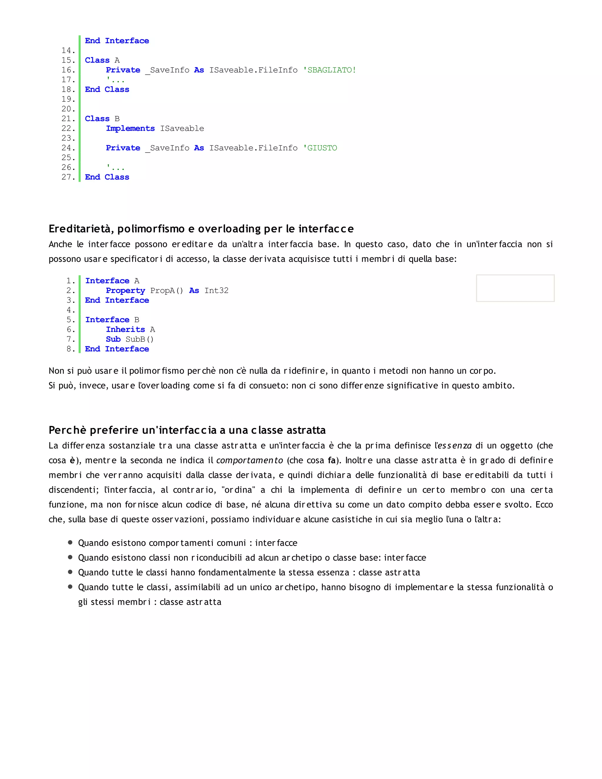 End Interface
   14.
   15.    Class A
   16.        Private _SaveInfo As ISaveable.FileInfo 'SBAGLIATO!
   17.        '...
   18.    End Class
   19.
   20.
   21.    Class B
   22.        Implements ISaveable
   23.
   24.          Private _SaveInfo As ISaveable.FileInfo 'GIUSTO
   25.
   26.        '...
   27.    End Class




Ereditarietà, polimorfismo e overloading per le interfac c e
Anche le inter facce possono er editar e da un'altr a inter faccia base. In questo caso, dato che in un'inter faccia non si
possono usar e specificator i di accesso, la classe der ivata acquisisce tutti i membr i di quella base:

    1.    Interface A
    2.        Property PropA() As Int32
    3.    End Interface
    4.
    5.    Interface B
    6.        Inherits A
    7.        Sub SubB()
    8.    End Interface

Non si può usar e il polimor fismo per chè non c'è nulla da r idefinir e, in quanto i metodi non hanno un cor po.
Si può, invece, usar e l'over loading come si fa di consueto: non ci sono differ enze significative in questo ambito.




Perc hè preferire un'interfac c ia a una c lasse astratta
La differ enza sostanziale tr a una classe astr atta e un'inter faccia è che la pr ima definisce l'es s en za di un oggetto (che
cosa è), mentr e la seconda ne indica il comportamen to (che cosa fa). Inoltr e una classe astr atta è in gr ado di definir e
membr i che ver r anno acquisiti dalla classe der ivata, e quindi dichiar a delle funzionalità di base er editabili da tutti i
discendenti; l'inter faccia, al contr ar io, "or dina" a chi la implementa di definir e un cer to membr o con una cer ta
funzione, ma non for nisce alcun codice di base, né alcuna dir ettiva su come un dato compito debba esser e svolto. Ecco
che, sulla base di queste osser vazioni, possiamo individuar e alcune casistiche in cui sia meglio l'una o l'altr a:

         Quando esistono compor tamenti comuni : inter facce
         Quando esistono classi non r iconducibili ad alcun ar chetipo o classe base: inter facce
         Quando tutte le classi hanno fondamentalmente la stessa essenza : classe astr atta
         Quando tutte le classi, assimilabili ad un unico ar chetipo, hanno bisogno di implementar e la stessa funzionalità o
         gli stessi membr i : classe astr atta
 
