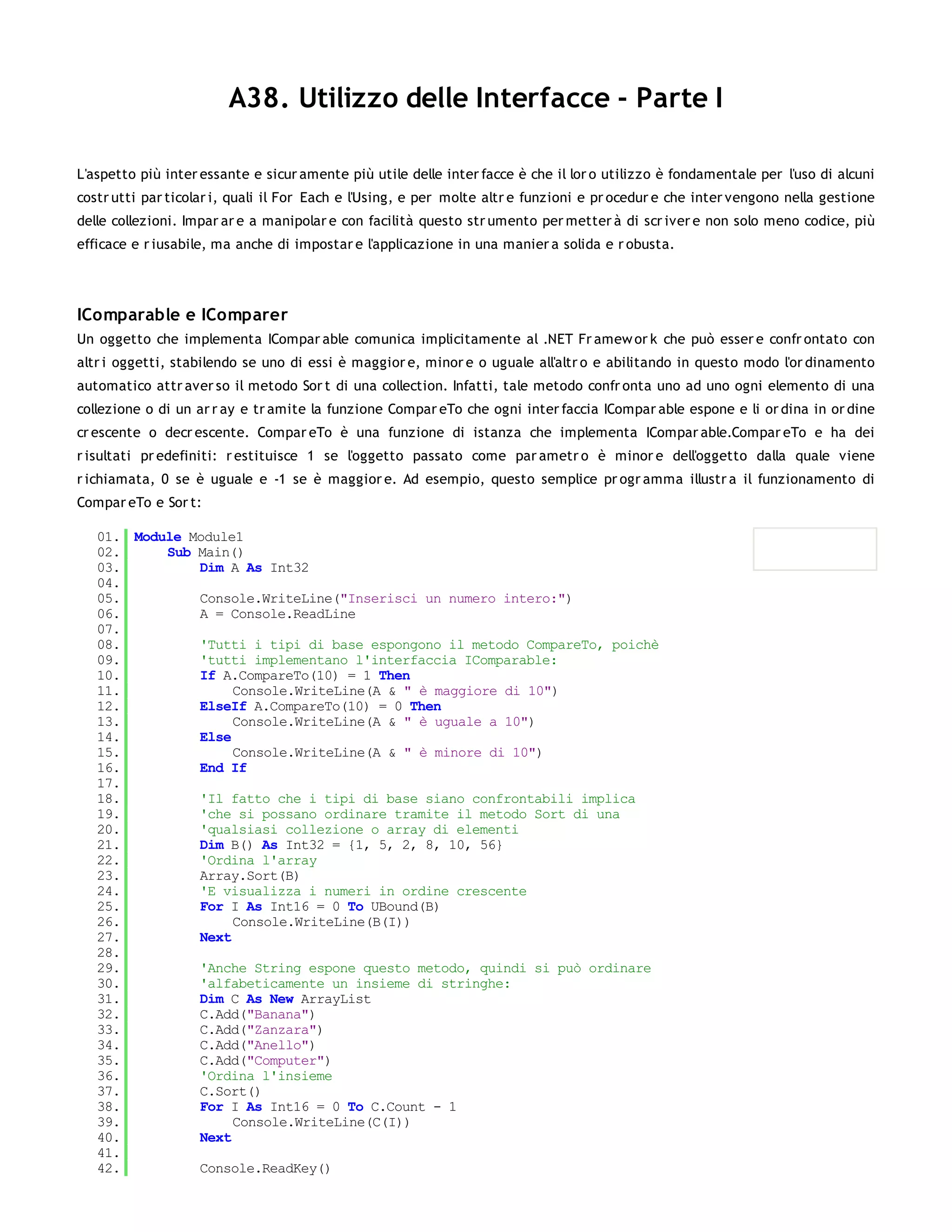 A38. Utilizzo delle Interfacce - Parte I

L'aspetto più inter essante e sicur amente più utile delle inter facce è che il lor o utilizzo è fondamentale per l'uso di alcuni
costr utti par ticolar i, quali il For Each e l'Using, e per molte altr e funzioni e pr ocedur e che inter vengono nella gestione
delle collezioni. Impar ar e a manipolar e con facilità questo str umento per metter à di scr iver e non solo meno codice, più
efficace e r iusabile, ma anche di impostar e l'applicazione in una manier a solida e r obusta.




IComparable e IComparer
Un oggetto che implementa ICompar able comunica implicitamente al .NET Fr amew or k che può esser e confr ontato con
altr i oggetti, stabilendo se uno di essi è maggior e, minor e o uguale all'altr o e abilitando in questo modo l'or dinamento
automatico attr aver so il metodo Sor t di una collection. Infatti, tale metodo confr onta uno ad uno ogni elemento di una
collezione o di un ar r ay e tr amite la funzione Compar eTo che ogni inter faccia ICompar able espone e li or dina in or dine
cr escente o decr escente. Compar eTo è una funzione di istanza che implementa ICompar able.Compar eTo e ha dei
r isultati pr edefiniti: r estituisce 1 se l'oggetto passato come par ametr o è minor e dell'oggetto dalla quale viene
r ichiamata, 0 se è uguale e -1 se è maggior e. Ad esempio, questo semplice pr ogr amma illustr a il funzionamento di
Compar eTo e Sor t:

   01. Module Module1
   02.     Sub Main()
   03.         Dim A As Int32
   04.
   05.         Console.WriteLine("Inserisci un numero intero:")
   06.         A = Console.ReadLine
   07.
   08.         'Tutti i tipi di base espongono il metodo CompareTo, poichè
   09.         'tutti implementano l'interfaccia IComparable:
   10.         If A.CompareTo(10) = 1 Then
   11.              Console.WriteLine(A & " è maggiore di 10")
   12.         ElseIf A.CompareTo(10) = 0 Then
   13.              Console.WriteLine(A & " è uguale a 10")
   14.         Else
   15.              Console.WriteLine(A & " è minore di 10")
   16.         End If
   17.
   18.         'Il fatto che i tipi di base siano confrontabili implica
   19.         'che si possano ordinare tramite il metodo Sort di una
   20.         'qualsiasi collezione o array di elementi
   21.         Dim B() As Int32 = {1, 5, 2, 8, 10, 56}
   22.         'Ordina l'array
   23.         Array.Sort(B)
   24.         'E visualizza i numeri in ordine crescente
   25.         For I As Int16 = 0 To UBound(B)
   26.              Console.WriteLine(B(I))
   27.         Next
   28.
   29.         'Anche String espone questo metodo, quindi si può ordinare
   30.         'alfabeticamente un insieme di stringhe:
   31.         Dim C As New ArrayList
   32.         C.Add("Banana")
   33.         C.Add("Zanzara")
   34.         C.Add("Anello")
   35.         C.Add("Computer")
   36.         'Ordina l'insieme
   37.         C.Sort()
   38.         For I As Int16 = 0 To C.Count - 1
   39.              Console.WriteLine(C(I))
   40.         Next
   41.
   42.         Console.ReadKey()
   43.
 