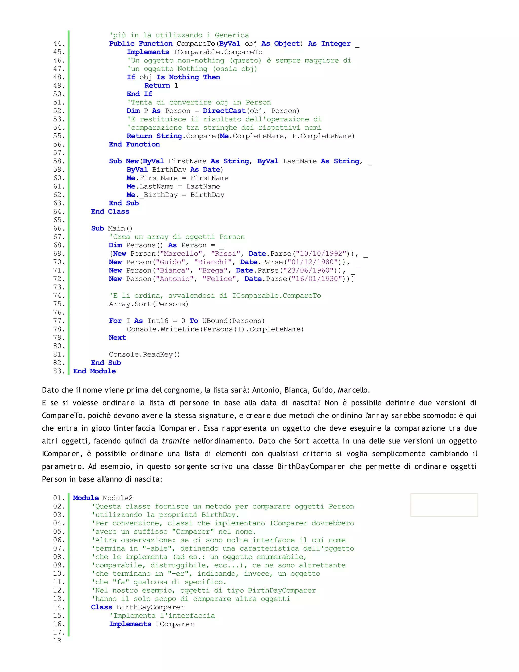 'più in là utilizzando i Generics
   44.             Public Function CompareTo(ByVal obj As Object) As Integer _
   45.                 Implements IComparable.CompareTo
   46.                 'Un oggetto non-nothing (questo) è sempre maggiore di
   47.                 'un oggetto Nothing (ossia obj)
   48.                 If obj Is Nothing Then
   49.                     Return 1
   50.                 End If
   51.                 'Tenta di convertire obj in Person
   52.                 Dim P As Person = DirectCast(obj, Person)
   53.                 'E restituisce il risultato dell'operazione di
   54.                 'comparazione tra stringhe dei rispettivi nomi
   55.                 Return String.Compare(Me.CompleteName, P.CompleteName)
   56.             End Function
   57.
   58.            Sub New(ByVal FirstName As String, ByVal LastName As String, _
   59.                ByVal BirthDay As Date)
   60.                Me.FirstName = FirstName
   61.                Me.LastName = LastName
   62.                Me._BirthDay = BirthDay
   63.            End Sub
   64.        End Class
   65.
   66.        Sub Main()
   67.            'Crea un array di oggetti Person
   68.            Dim Persons() As Person = _
   69.            {New Person("Marcello", "Rossi", Date.Parse("10/10/1992")), _
   70.            New Person("Guido", "Bianchi", Date.Parse("01/12/1980")), _
   71.            New Person("Bianca", "Brega", Date.Parse("23/06/1960")), _
   72.            New Person("Antonio", "Felice", Date.Parse("16/01/1930"))}
   73.
   74.             'E li ordina, avvalendosi di IComparable.CompareTo
   75.             Array.Sort(Persons)
   76.
   77.             For I As Int16 = 0 To UBound(Persons)
   78.                  Console.WriteLine(Persons(I).CompleteName)
   79.             Next
   80.
   81.            Console.ReadKey()
   82.        End Sub
   83. End    Module

Dato che il nome viene pr ima del congnome, la lista sar à: Antonio, Bianca, Guido, Mar cello.
E se si volesse or dinar e la lista di per sone in base alla data di nascita? Non è possibile definir e due ver sioni di
Compar eTo, poichè devono aver e la stessa signatur e, e cr ear e due metodi che or dinino l'ar r ay sar ebbe scomodo: è qui
che entr a in gioco l'inter faccia ICompar er . Essa r appr esenta un oggetto che deve eseguir e la compar azione tr a due
altr i oggetti, facendo quindi da tramite nell'or dinamento. Dato che Sor t accetta in una delle sue ver sioni un oggetto
ICompar er , è possibile or dinar e una lista di elementi con qualsiasi cr iter io si voglia semplicemente cambiando il
par ametr o. Ad esempio, in questo sor gente scr ivo una classe Bir thDayCompar er che per mette di or dinar e oggetti
Per son in base all'anno di nascita:

   01. Module Module2
   02.     'Questa classe fornisce un metodo per comparare oggetti Person
   03.     'utilizzando la proprietà BirthDay.
   04.     'Per convenzione, classi che implementano IComparer dovrebbero
   05.     'avere un suffisso "Comparer" nel nome.
   06.     'Altra osservazione: se ci sono molte interfacce il cui nome
   07.     'termina in "-able", definendo una caratteristica dell'oggetto
   08.     'che le implementa (ad es.: un oggetto enumerabile,
   09.     'comparabile, distruggibile, ecc...), ce ne sono altrettante
   10.     'che terminano in "-er", indicando, invece, un oggetto
   11.     'che "fa" qualcosa di specifico.
   12.     'Nel nostro esempio, oggetti di tipo BirthDayComparer
   13.     'hanno il solo scopo di comparare altre oggetti
   14.     Class BirthDayComparer
   15.         'Implementa l'interfaccia
   16.         Implements IComparer
   17.
   18.
 