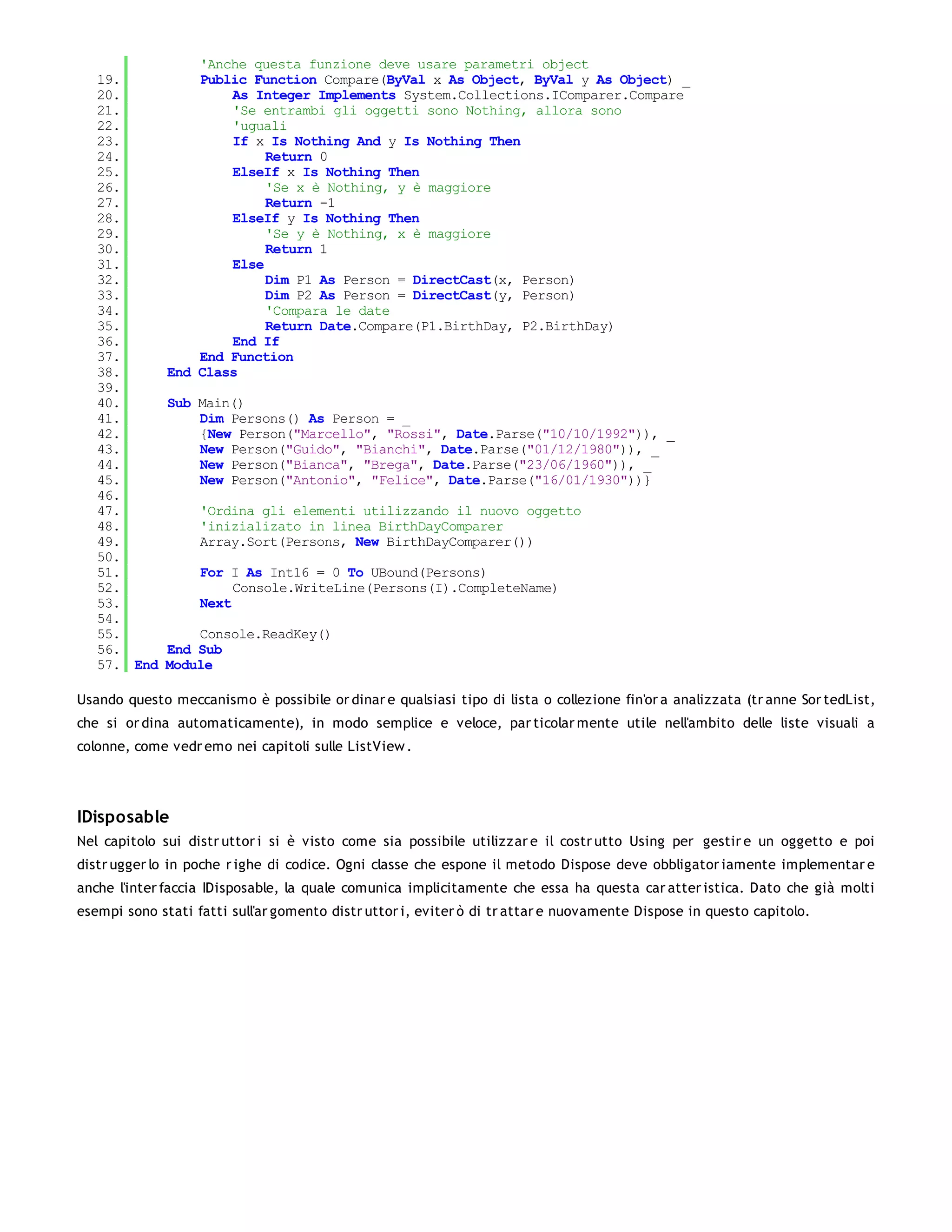 'Anche questa funzione deve usare parametri object
   19.            Public Function Compare(ByVal x As Object, ByVal y As Object) _
   20.                As Integer Implements System.Collections.IComparer.Compare
   21.                'Se entrambi gli oggetti sono Nothing, allora sono
   22.                'uguali
   23.                If x Is Nothing And y Is Nothing Then
   24.                     Return 0
   25.                ElseIf x Is Nothing Then
   26.                     'Se x è Nothing, y è maggiore
   27.                     Return -1
   28.                ElseIf y Is Nothing Then
   29.                     'Se y è Nothing, x è maggiore
   30.                     Return 1
   31.                Else
   32.                     Dim P1 As Person = DirectCast(x, Person)
   33.                     Dim P2 As Person = DirectCast(y, Person)
   34.                     'Compara le date
   35.                     Return Date.Compare(P1.BirthDay, P2.BirthDay)
   36.                End If
   37.            End Function
   38.        End Class
   39.
   40.        Sub Main()
   41.            Dim Persons() As Person = _
   42.            {New Person("Marcello", "Rossi", Date.Parse("10/10/1992")), _
   43.            New Person("Guido", "Bianchi", Date.Parse("01/12/1980")), _
   44.            New Person("Bianca", "Brega", Date.Parse("23/06/1960")), _
   45.            New Person("Antonio", "Felice", Date.Parse("16/01/1930"))}
   46.
   47.             'Ordina gli elementi utilizzando il nuovo oggetto
   48.             'inizializato in linea BirthDayComparer
   49.             Array.Sort(Persons, New BirthDayComparer())
   50.
   51.             For I As Int16 = 0 To UBound(Persons)
   52.                  Console.WriteLine(Persons(I).CompleteName)
   53.             Next
   54.
   55.            Console.ReadKey()
   56.        End Sub
   57. End    Module

Usando questo meccanismo è possibile or dinar e qualsiasi tipo di lista o collezione fin'or a analizzata (tr anne Sor tedList,
che si or dina automaticamente), in modo semplice e veloce, par ticolar mente utile nell'ambito delle liste visuali a
colonne, come vedr emo nei capitoli sulle ListView .




IDisposable
Nel capitolo sui distr uttor i si è visto come sia possibile utilizzar e il costr utto Using per gestir e un oggetto e poi
distr ugger lo in poche r ighe di codice. Ogni classe che espone il metodo Dispose deve obbligator iamente implementar e
anche l'inter faccia IDisposable, la quale comunica implicitamente che essa ha questa car atter istica. Dato che già molti
esempi sono stati fatti sull'ar gomento distr uttor i, eviter ò di tr attar e nuovamente Dispose in questo capitolo.
 