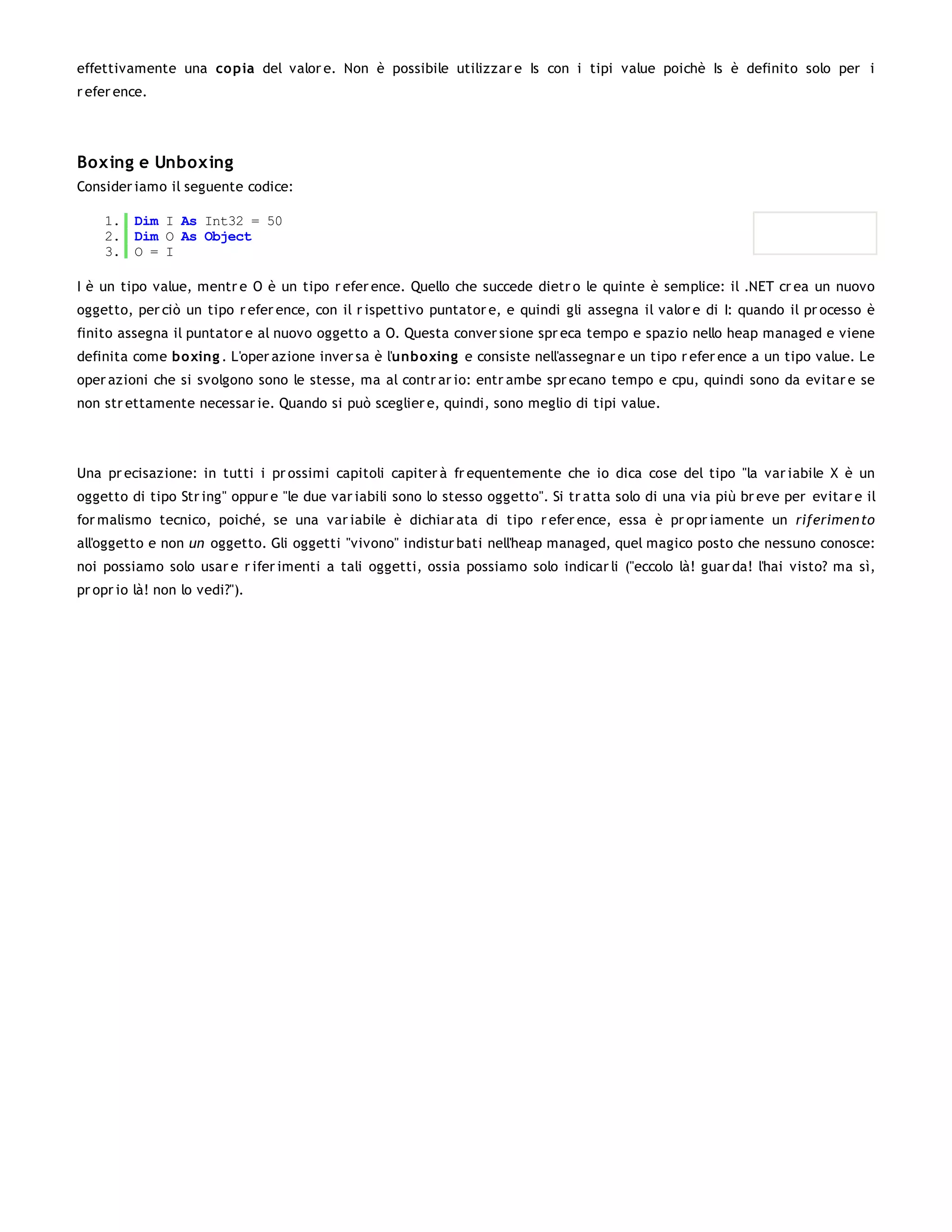 effettivamente una co pia del valor e. Non è possibile utilizzar e Is con i tipi value poichè Is è definito solo per i
r efer ence.




Boxing e Unboxing
Consider iamo il seguente codice:

    1. Dim I As Int32 = 50
    2. Dim O As Object
    3. O = I

I è un tipo value, mentr e O è un tipo r efer ence. Quello che succede dietr o le quinte è semplice: il .NET cr ea un nuovo
oggetto, per ciò un tipo r efer ence, con il r ispettivo puntator e, e quindi gli assegna il valor e di I: quando il pr ocesso è
finito assegna il puntator e al nuovo oggetto a O. Questa conver sione spr eca tempo e spazio nello heap managed e viene
definita come bo xing . L'oper azione inver sa è l'unboxing e consiste nell'assegnar e un tipo r efer ence a un tipo value. Le
oper azioni che si svolgono sono le stesse, ma al contr ar io: entr ambe spr ecano tempo e cpu, quindi sono da evitar e se
non str ettamente necessar ie. Quando si può sceglier e, quindi, sono meglio di tipi value.




Una pr ecisazione: in tutti i pr ossimi capitoli capiter à fr equentemente che io dica cose del tipo "la var iabile X è un
oggetto di tipo Str ing" oppur e "le due var iabili sono lo stesso oggetto". Si tr atta solo di una via più br eve per evitar e il
for malismo tecnico, poiché, se una var iabile è dichiar ata di tipo r efer ence, essa è pr opr iamente un riferimen to
all'oggetto e non un oggetto. Gli oggetti "vivono" indistur bati nell'heap managed, quel magico posto che nessuno conosce:
noi possiamo solo usar e r ifer imenti a tali oggetti, ossia possiamo solo indicar li ("eccolo là! guar da! l'hai visto? ma sì,
pr opr io là! non lo vedi?").
 