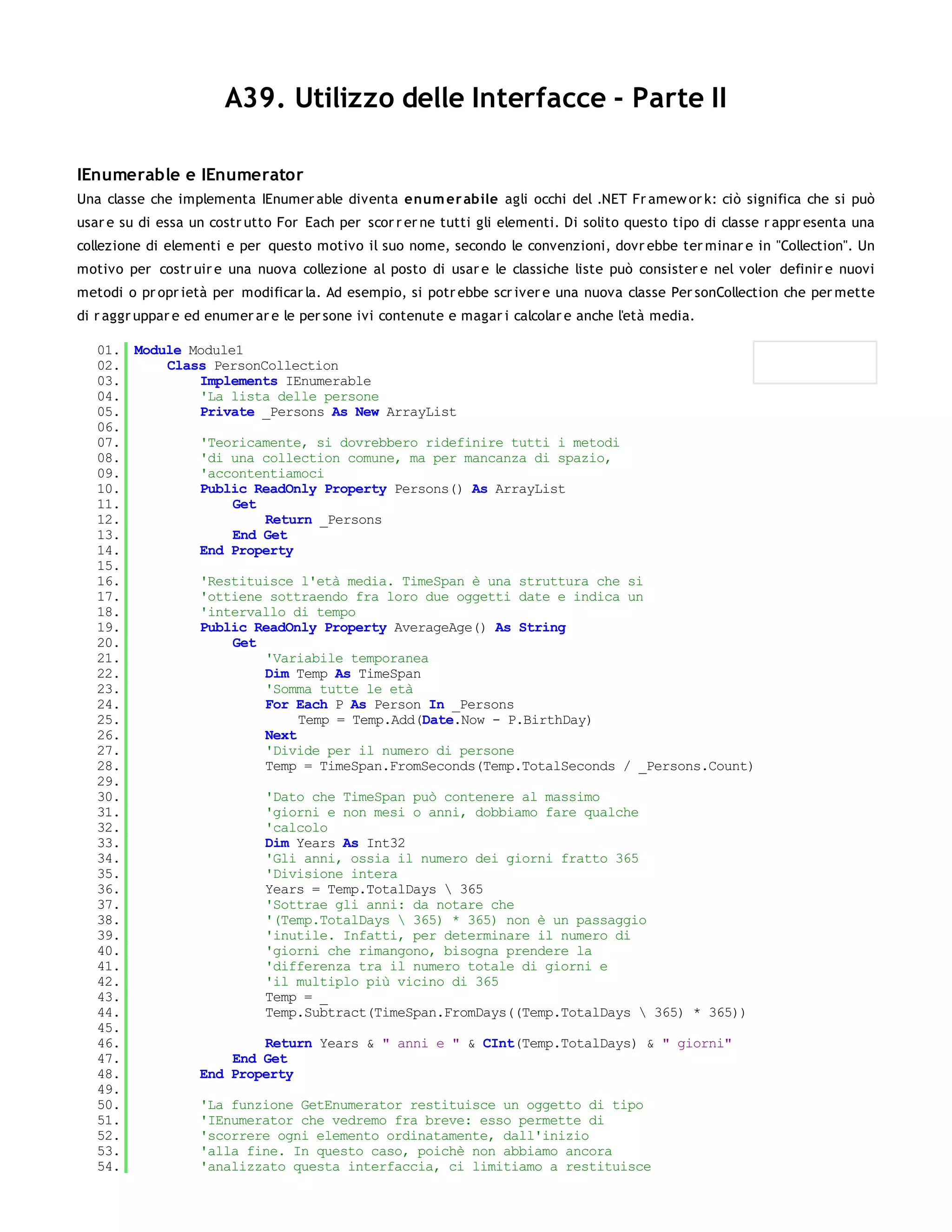 A39. Utilizzo delle Interfacce - Parte II

IEnumerable e IEnumerator
Una classe che implementa IEnumer able diventa enum er abile agli occhi del .NET Fr amew or k: ciò significa che si può
usar e su di essa un costr utto For Each per scor r er ne tutti gli elementi. Di solito questo tipo di classe r appr esenta una
collezione di elementi e per questo motivo il suo nome, secondo le convenzioni, dovr ebbe ter minar e in "Collection". Un
motivo per costr uir e una nuova collezione al posto di usar e le classiche liste può consister e nel voler definir e nuovi
metodi o pr opr ietà per modificar la. Ad esempio, si potr ebbe scr iver e una nuova classe Per sonCollection che per mette
di r aggr uppar e ed enumer ar e le per sone ivi contenute e magar i calcolar e anche l'età media.

   01. Module Module1
   02.     Class PersonCollection
   03.         Implements IEnumerable
   04.         'La lista delle persone
   05.         Private _Persons As New ArrayList
   06.
   07.         'Teoricamente, si dovrebbero ridefinire tutti i metodi
   08.         'di una collection comune, ma per mancanza di spazio,
   09.         'accontentiamoci
   10.         Public ReadOnly Property Persons() As ArrayList
   11.              Get
   12.                  Return _Persons
   13.              End Get
   14.         End Property
   15.
   16.         'Restituisce l'età media. TimeSpan è una struttura che si
   17.         'ottiene sottraendo fra loro due oggetti date e indica un
   18.         'intervallo di tempo
   19.         Public ReadOnly Property AverageAge() As String
   20.              Get
   21.                  'Variabile temporanea
   22.                  Dim Temp As TimeSpan
   23.                  'Somma tutte le età
   24.                  For Each P As Person In _Persons
   25.                       Temp = Temp.Add(Date.Now - P.BirthDay)
   26.                  Next
   27.                  'Divide per il numero di persone
   28.                  Temp = TimeSpan.FromSeconds(Temp.TotalSeconds / _Persons.Count)
   29.
   30.                  'Dato che TimeSpan può contenere al massimo
   31.                  'giorni e non mesi o anni, dobbiamo fare qualche
   32.                  'calcolo
   33.                  Dim Years As Int32
   34.                  'Gli anni, ossia il numero dei giorni fratto 365
   35.                  'Divisione intera
   36.                  Years = Temp.TotalDays  365
   37.                  'Sottrae gli anni: da notare che
   38.                  '(Temp.TotalDays  365) * 365) non è un passaggio
   39.                  'inutile. Infatti, per determinare il numero di
   40.                  'giorni che rimangono, bisogna prendere la
   41.                  'differenza tra il numero totale di giorni e
   42.                  'il multiplo più vicino di 365
   43.                  Temp = _
   44.                  Temp.Subtract(TimeSpan.FromDays((Temp.TotalDays  365) * 365))
   45.
   46.                  Return Years & " anni e " & CInt(Temp.TotalDays) & " giorni"
   47.              End Get
   48.         End Property
   49.
   50.         'La funzione GetEnumerator restituisce un oggetto di tipo
   51.         'IEnumerator che vedremo fra breve: esso permette di
   52.         'scorrere ogni elemento ordinatamente, dall'inizio
   53.         'alla fine. In questo caso, poichè non abbiamo ancora
   54.         'analizzato questa interfaccia, ci limitiamo a restituisce
   55.
 