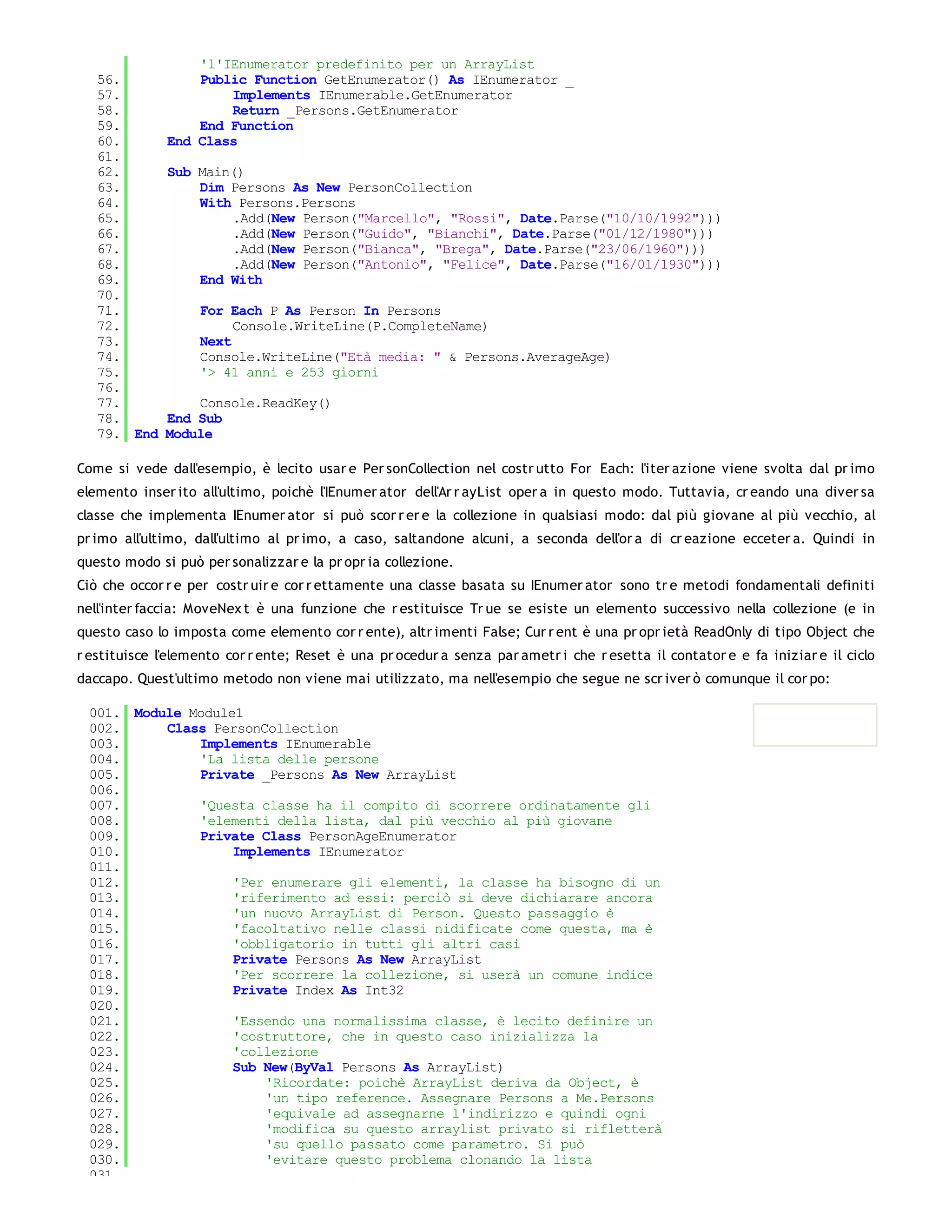 'l'IEnumerator predefinito per un ArrayList
   56.            Public Function GetEnumerator() As IEnumerator _
   57.                Implements IEnumerable.GetEnumerator
   58.                Return _Persons.GetEnumerator
   59.            End Function
   60.        End Class
   61.
   62.        Sub Main()
   63.            Dim Persons As New PersonCollection
   64.            With Persons.Persons
   65.                .Add(New Person("Marcello", "Rossi", Date.Parse("10/10/1992")))
   66.                .Add(New Person("Guido", "Bianchi", Date.Parse("01/12/1980")))
   67.                .Add(New Person("Bianca", "Brega", Date.Parse("23/06/1960")))
   68.                .Add(New Person("Antonio", "Felice", Date.Parse("16/01/1930")))
   69.            End With
   70.
   71.             For Each P As Person In Persons
   72.                  Console.WriteLine(P.CompleteName)
   73.             Next
   74.             Console.WriteLine("Età media: " & Persons.AverageAge)
   75.             '> 41 anni e 253 giorni
   76.
   77.            Console.ReadKey()
   78.        End Sub
   79. End    Module

Come si vede dall'esempio, è lecito usar e Per sonCollection nel costr utto For Each: l'iter azione viene svolta dal pr imo
elemento inser ito all'ultimo, poichè l'IEnumer ator dell'Ar r ayList oper a in questo modo. Tuttavia, cr eando una diver sa
classe che implementa IEnumer ator si può scor r er e la collezione in qualsiasi modo: dal più giovane al più vecchio, al
pr imo all'ultimo, dall'ultimo al pr imo, a caso, saltandone alcuni, a seconda dell'or a di cr eazione ecceter a. Quindi in
questo modo si può per sonalizzar e la pr opr ia collezione.
Ciò che occor r e per costr uir e cor r ettamente una classe basata su IEnumer ator sono tr e metodi fondamentali definiti
nell'inter faccia: MoveNex t è una funzione che r estituisce Tr ue se esiste un elemento successivo nella collezione (e in
questo caso lo imposta come elemento cor r ente), altr imenti False; Cur r ent è una pr opr ietà ReadOnly di tipo Object che
r estituisce l'elemento cor r ente; Reset è una pr ocedur a senza par ametr i che r esetta il contator e e fa iniziar e il ciclo
daccapo. Quest'ultimo metodo non viene mai utilizzato, ma nell'esempio che segue ne scr iver ò comunque il cor po:

 001. Module Module1
 002.     Class PersonCollection
 003.         Implements IEnumerable
 004.         'La lista delle persone
 005.         Private _Persons As New ArrayList
 006.
 007.         'Questa classe ha il compito di scorrere ordinatamente gli
 008.         'elementi della lista, dal più vecchio al più giovane
 009.         Private Class PersonAgeEnumerator
 010.              Implements IEnumerator
 011.
 012.              'Per enumerare gli elementi, la classe ha bisogno di un
 013.              'riferimento ad essi: perciò si deve dichiarare ancora
 014.              'un nuovo ArrayList di Person. Questo passaggio è
 015.              'facoltativo nelle classi nidificate come questa, ma è
 016.              'obbligatorio in tutti gli altri casi
 017.              Private Persons As New ArrayList
 018.              'Per scorrere la collezione, si userà un comune indice
 019.              Private Index As Int32
 020.
 021.              'Essendo una normalissima classe, è lecito definire un
 022.              'costruttore, che in questo caso inizializza la
 023.              'collezione
 024.              Sub New(ByVal Persons As ArrayList)
 025.                  'Ricordate: poichè ArrayList deriva da Object, è
 026.                  'un tipo reference. Assegnare Persons a Me.Persons
 027.                  'equivale ad assegnarne l'indirizzo e quindi ogni
 028.                  'modifica su questo arraylist privato si rifletterà
 029.                  'su quello passato come parametro. Si può
 030.                  'evitare questo problema clonando la lista
 031.
 