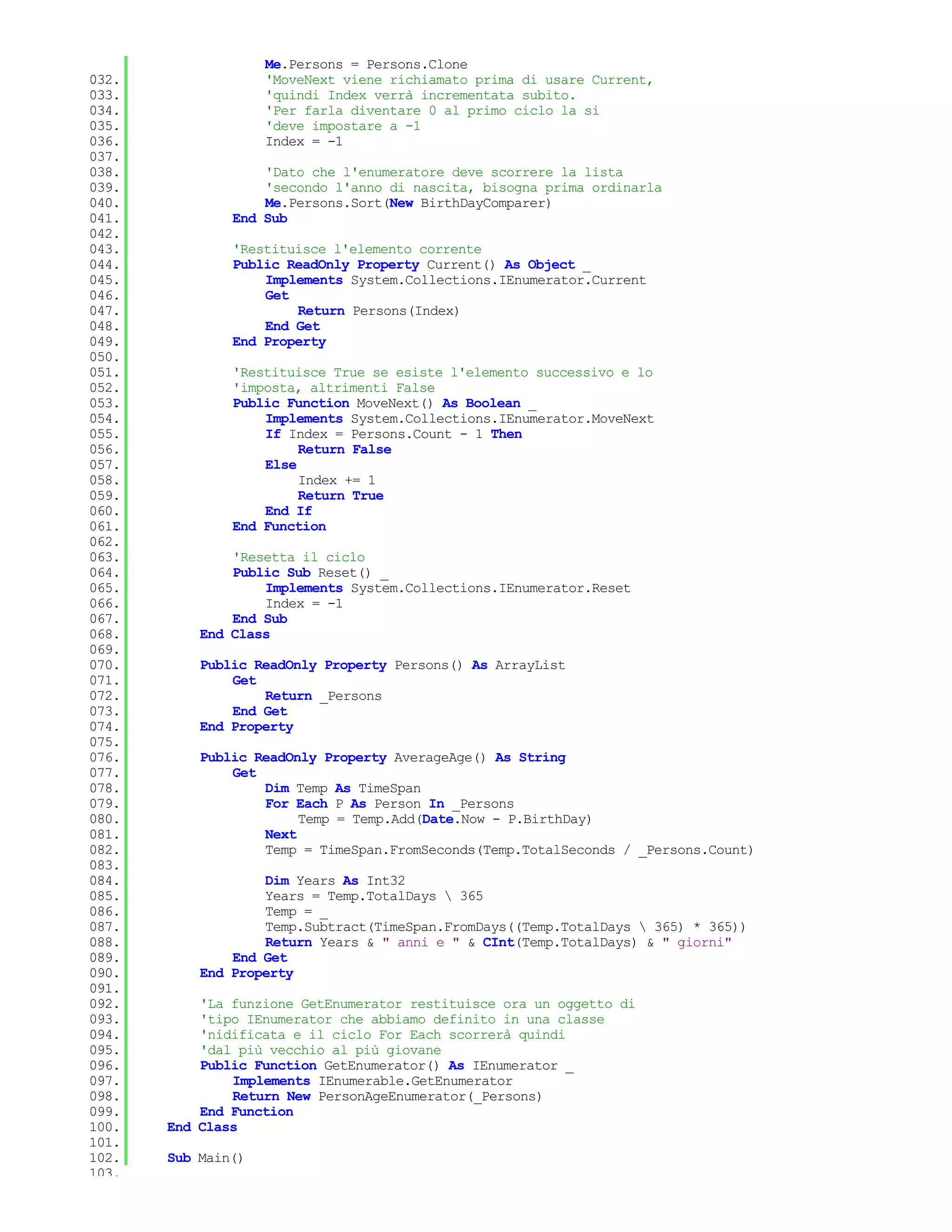 Me.Persons = Persons.Clone
032.                'MoveNext viene richiamato prima di usare Current,
033.                'quindi Index verrà incrementata subito.
034.                'Per farla diventare 0 al primo ciclo la si
035.                'deve impostare a -1
036.                Index = -1
037.
038.               'Dato che l'enumeratore deve scorrere la lista
039.               'secondo l'anno di nascita, bisogna prima ordinarla
040.               Me.Persons.Sort(New BirthDayComparer)
041.           End Sub
042.
043.           'Restituisce l'elemento corrente
044.           Public ReadOnly Property Current() As Object _
045.               Implements System.Collections.IEnumerator.Current
046.               Get
047.                   Return Persons(Index)
048.               End Get
049.           End Property
050.
051.           'Restituisce True se esiste l'elemento successivo e lo
052.           'imposta, altrimenti False
053.           Public Function MoveNext() As Boolean _
054.               Implements System.Collections.IEnumerator.MoveNext
055.               If Index = Persons.Count - 1 Then
056.                    Return False
057.               Else
058.                    Index += 1
059.                    Return True
060.               End If
061.           End Function
062.
063.           'Resetta il ciclo
064.           Public Sub Reset() _
065.               Implements System.Collections.IEnumerator.Reset
066.               Index = -1
067.           End Sub
068.       End Class
069.
070.       Public ReadOnly Property Persons() As ArrayList
071.           Get
072.               Return _Persons
073.           End Get
074.       End Property
075.
076.       Public ReadOnly Property AverageAge() As String
077.           Get
078.               Dim Temp As TimeSpan
079.               For Each P As Person In _Persons
080.                    Temp = Temp.Add(Date.Now - P.BirthDay)
081.               Next
082.               Temp = TimeSpan.FromSeconds(Temp.TotalSeconds / _Persons.Count)
083.
084.               Dim Years As Int32
085.               Years = Temp.TotalDays  365
086.               Temp = _
087.               Temp.Subtract(TimeSpan.FromDays((Temp.TotalDays  365) * 365))
088.               Return Years & " anni e " & CInt(Temp.TotalDays) & " giorni"
089.           End Get
090.       End Property
091.
092.       'La funzione GetEnumerator restituisce ora un oggetto di
093.       'tipo IEnumerator che abbiamo definito in una classe
094.       'nidificata e il ciclo For Each scorrerà quindi
095.       'dal più vecchio al più giovane
096.       Public Function GetEnumerator() As IEnumerator _
097.           Implements IEnumerable.GetEnumerator
098.           Return New PersonAgeEnumerator(_Persons)
099.       End Function
100.   End Class
101.
102.   Sub Main()
103.
 