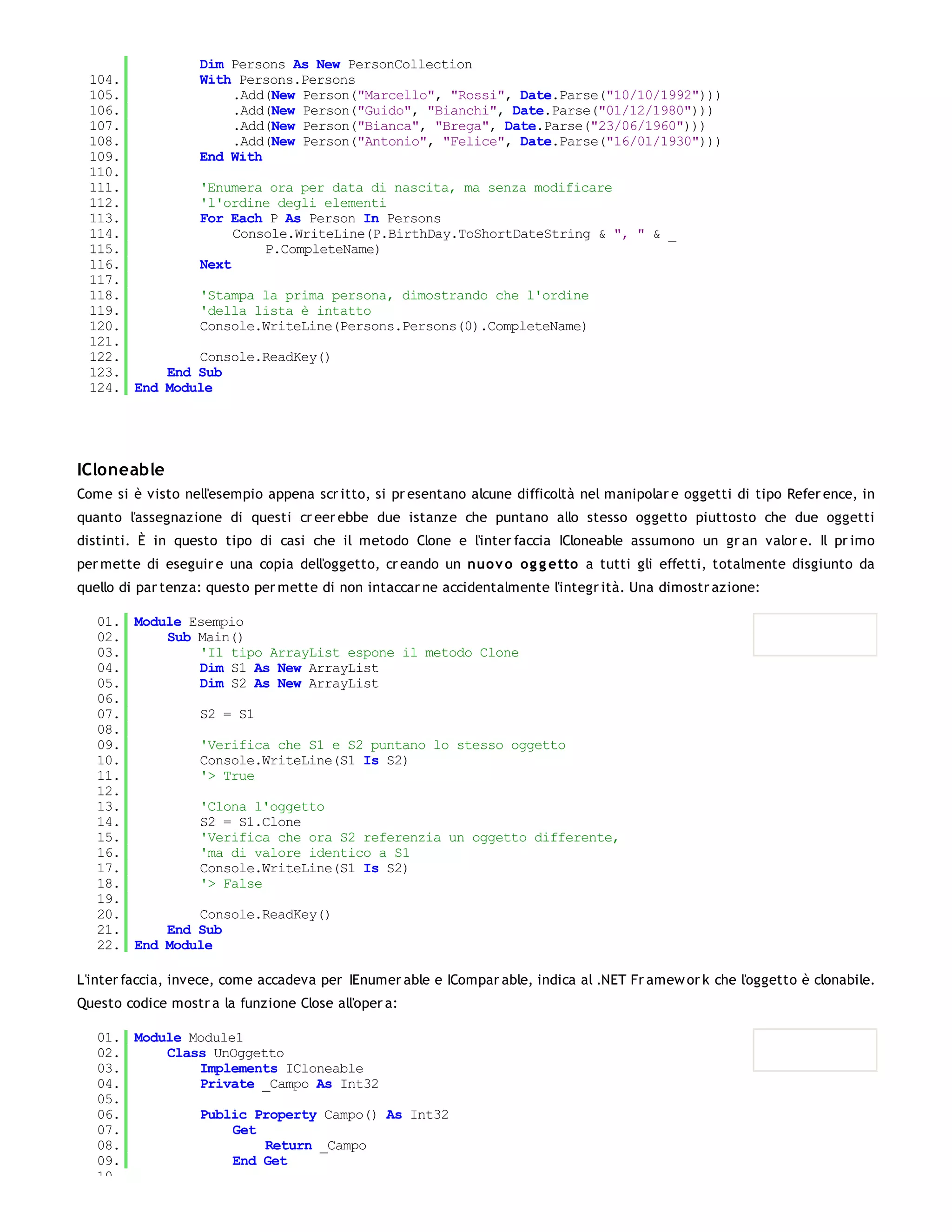 Dim Persons As New PersonCollection
 104.         With Persons.Persons
 105.              .Add(New Person("Marcello", "Rossi", Date.Parse("10/10/1992")))
 106.              .Add(New Person("Guido", "Bianchi", Date.Parse("01/12/1980")))
 107.              .Add(New Person("Bianca", "Brega", Date.Parse("23/06/1960")))
 108.              .Add(New Person("Antonio", "Felice", Date.Parse("16/01/1930")))
 109.         End With
 110.
 111.         'Enumera ora per data di nascita, ma senza modificare
 112.         'l'ordine degli elementi
 113.         For Each P As Person In Persons
 114.              Console.WriteLine(P.BirthDay.ToShortDateString & ", " & _
 115.                  P.CompleteName)
 116.         Next
 117.
 118.         'Stampa la prima persona, dimostrando che l'ordine
 119.         'della lista è intatto
 120.         Console.WriteLine(Persons.Persons(0).CompleteName)
 121.
 122.         Console.ReadKey()
 123.     End Sub
 124. End Module




ICloneable
Come si è visto nell'esempio appena scr itto, si pr esentano alcune difficoltà nel manipolar e oggetti di tipo Refer ence, in
quanto l'assegnazione di questi cr eer ebbe due istanze che puntano allo stesso oggetto piuttosto che due oggetti
distinti. È in questo tipo di casi che il metodo Clone e l'inter faccia ICloneable assumono un gr an valor e. Il pr imo
per mette di eseguir e una copia dell'oggetto, cr eando un nuo v o og g etto a tutti gli effetti, totalmente disgiunto da
quello di par tenza: questo per mette di non intaccar ne accidentalmente l'integr ità. Una dimostr azione:

   01. Module Esempio
   02.     Sub Main()
   03.         'Il tipo ArrayList espone il metodo Clone
   04.         Dim S1 As New ArrayList
   05.         Dim S2 As New ArrayList
   06.
   07.         S2 = S1
   08.
   09.         'Verifica che S1 e S2 puntano lo stesso oggetto
   10.         Console.WriteLine(S1 Is S2)
   11.         '> True
   12.
   13.         'Clona l'oggetto
   14.         S2 = S1.Clone
   15.         'Verifica che ora S2 referenzia un oggetto differente,
   16.         'ma di valore identico a S1
   17.         Console.WriteLine(S1 Is S2)
   18.         '> False
   19.
   20.         Console.ReadKey()
   21.     End Sub
   22. End Module

L'inter faccia, invece, come accadeva per IEnumer able e ICompar able, indica al .NET Fr amew or k che l'oggetto è clonabile.
Questo codice mostr a la funzione Close all'oper a:

   01. Module Module1
   02.     Class UnOggetto
   03.         Implements ICloneable
   04.         Private _Campo As Int32
   05.
   06.         Public Property Campo() As Int32
   07.              Get
   08.                  Return _Campo
   09.              End Get
   10.
 