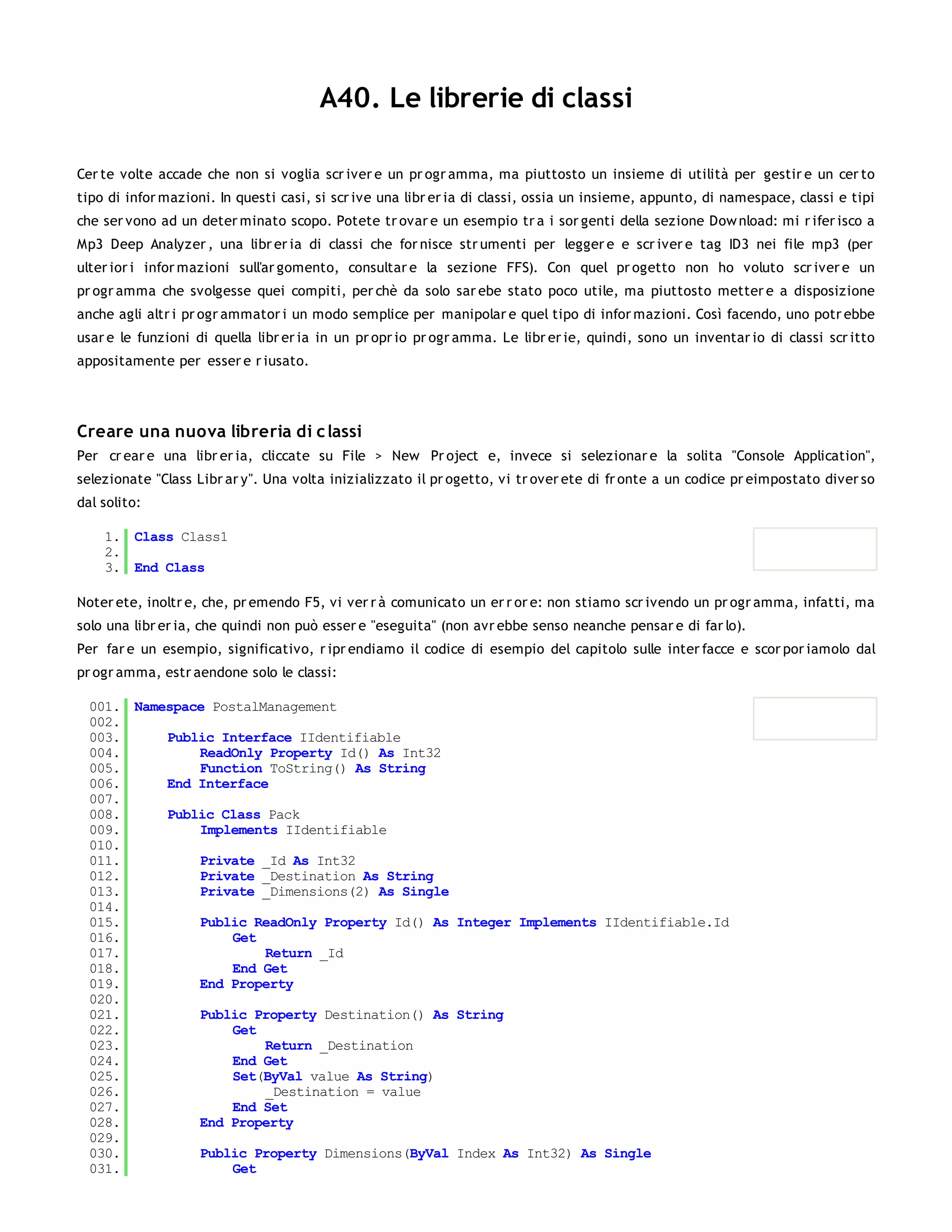 A40. Le librerie di classi

Cer te volte accade che non si voglia scr iver e un pr ogr amma, ma piuttosto un insieme di utilità per gestir e un cer to
tipo di infor mazioni. In questi casi, si scr ive una libr er ia di classi, ossia un insieme, appunto, di namespace, classi e tipi
che ser vono ad un deter minato scopo. Potete tr ovar e un esempio tr a i sor genti della sezione Dow nload: mi r ifer isco a
Mp3 Deep Analyzer , una libr er ia di classi che for nisce str umenti per legger e e scr iver e tag ID3 nei file mp3 (per
ulter ior i infor mazioni sull'ar gomento, consultar e la sezione FFS). Con quel pr ogetto non ho voluto scr iver e un
pr ogr amma che svolgesse quei compiti, per chè da solo sar ebe stato poco utile, ma piuttosto metter e a disposizione
anche agli altr i pr ogr ammator i un modo semplice per manipolar e quel tipo di infor mazioni. Così facendo, uno potr ebbe
usar e le funzioni di quella libr er ia in un pr opr io pr ogr amma. Le libr er ie, quindi, sono un inventar io di classi scr itto
appositamente per esser e r iusato.




Creare una nuova libreria di c lassi
Per cr ear e una libr er ia, cliccate su File > New Pr oject e, invece si selezionar e la solita "Console Application",
selezionate "Class Libr ar y". Una volta inizializzato il pr ogetto, vi tr over ete di fr onte a un codice pr eimpostato diver so
dal solito:

    1. Class Class1
    2.
    3. End Class

Noter ete, inoltr e, che, pr emendo F5, vi ver r à comunicato un er r or e: non stiamo scr ivendo un pr ogr amma, infatti, ma
solo una libr er ia, che quindi non può esser e "eseguita" (non avr ebbe senso neanche pensar e di far lo).
Per far e un esempio, significativo, r ipr endiamo il codice di esempio del capitolo sulle inter facce e scor por iamolo dal
pr ogr amma, estr aendone solo le classi:

  001. Namespace PostalManagement
  002.
  003.     Public Interface IIdentifiable
  004.         ReadOnly Property Id() As Int32
  005.         Function ToString() As String
  006.     End Interface
  007.
  008.     Public Class Pack
  009.         Implements IIdentifiable
  010.
  011.         Private _Id As Int32
  012.         Private _Destination As String
  013.         Private _Dimensions(2) As Single
  014.
  015.         Public ReadOnly Property Id() As Integer Implements IIdentifiable.Id
  016.              Get
  017.                  Return _Id
  018.              End Get
  019.         End Property
  020.
  021.         Public Property Destination() As String
  022.              Get
  023.                  Return _Destination
  024.              End Get
  025.              Set(ByVal value As String)
  026.                  _Destination = value
  027.              End Set
  028.         End Property
  029.
  030.         Public Property Dimensions(ByVal Index As Int32) As Single
  031.              Get
  032.
 