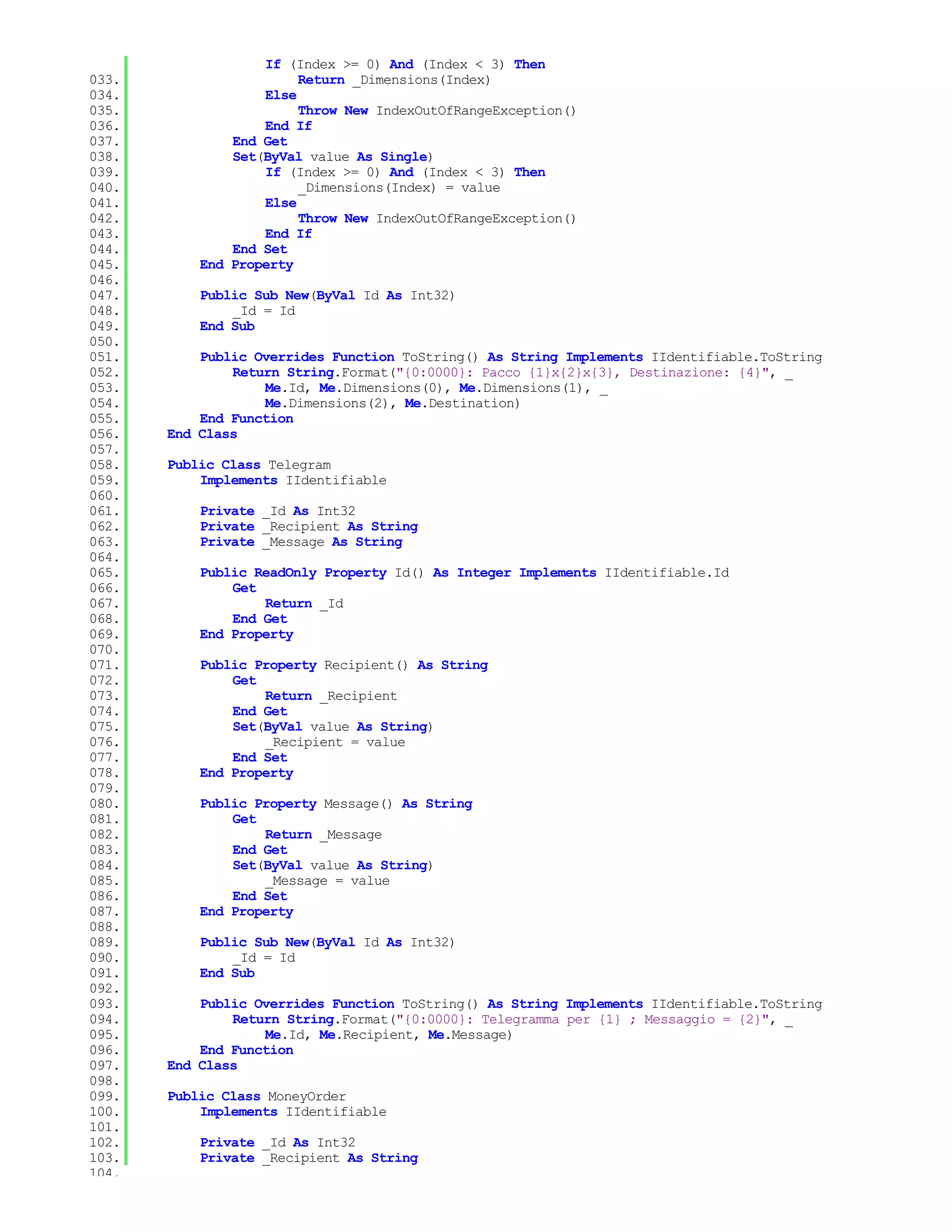 If (Index >= 0) And (Index < 3) Then
033.                    Return _Dimensions(Index)
034.               Else
035.                    Throw New IndexOutOfRangeException()
036.               End If
037.           End Get
038.           Set(ByVal value As Single)
039.               If (Index >= 0) And (Index < 3) Then
040.                    _Dimensions(Index) = value
041.               Else
042.                    Throw New IndexOutOfRangeException()
043.               End If
044.           End Set
045.       End Property
046.
047.       Public Sub New(ByVal Id As Int32)
048.           _Id = Id
049.       End Sub
050.
051.       Public Overrides Function ToString() As String Implements IIdentifiable.ToString
052.           Return String.Format("{0:0000}: Pacco {1}x{2}x{3}, Destinazione: {4}", _
053.               Me.Id, Me.Dimensions(0), Me.Dimensions(1), _
054.               Me.Dimensions(2), Me.Destination)
055.       End Function
056.   End Class
057.
058.   Public Class Telegram
059.       Implements IIdentifiable
060.
061.       Private _Id As Int32
062.       Private _Recipient As String
063.       Private _Message As String
064.
065.       Public ReadOnly Property Id() As Integer Implements IIdentifiable.Id
066.           Get
067.               Return _Id
068.           End Get
069.       End Property
070.
071.       Public Property Recipient() As String
072.           Get
073.               Return _Recipient
074.           End Get
075.           Set(ByVal value As String)
076.               _Recipient = value
077.           End Set
078.       End Property
079.
080.       Public Property Message() As String
081.           Get
082.               Return _Message
083.           End Get
084.           Set(ByVal value As String)
085.               _Message = value
086.           End Set
087.       End Property
088.
089.       Public Sub New(ByVal Id As Int32)
090.           _Id = Id
091.       End Sub
092.
093.       Public Overrides Function ToString() As String Implements IIdentifiable.ToString
094.           Return String.Format("{0:0000}: Telegramma per {1} ; Messaggio = {2}", _
095.               Me.Id, Me.Recipient, Me.Message)
096.       End Function
097.   End Class
098.
099.   Public Class MoneyOrder
100.       Implements IIdentifiable
101.
102.       Private _Id As Int32
103.       Private _Recipient As String
104.
 