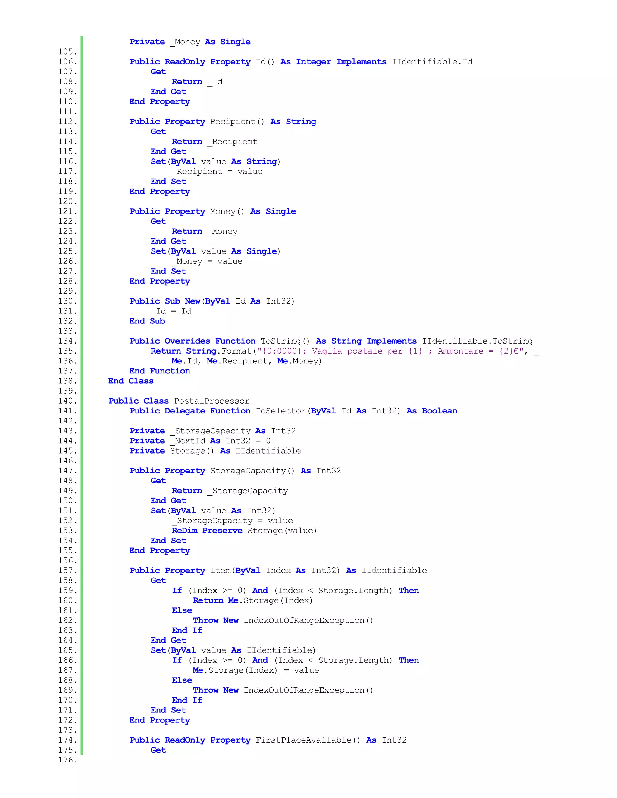 Private _Money As Single
105.
106.       Public ReadOnly Property Id() As Integer Implements IIdentifiable.Id
107.           Get
108.               Return _Id
109.           End Get
110.       End Property
111.
112.       Public Property Recipient() As String
113.           Get
114.               Return _Recipient
115.           End Get
116.           Set(ByVal value As String)
117.               _Recipient = value
118.           End Set
119.       End Property
120.
121.       Public Property Money() As Single
122.           Get
123.               Return _Money
124.           End Get
125.           Set(ByVal value As Single)
126.               _Money = value
127.           End Set
128.       End Property
129.
130.       Public Sub New(ByVal Id As Int32)
131.           _Id = Id
132.       End Sub
133.
134.       Public Overrides Function ToString() As String Implements IIdentifiable.ToString
135.           Return String.Format("{0:0000}: Vaglia postale per {1} ; Ammontare = {2}€", _
136.               Me.Id, Me.Recipient, Me.Money)
137.       End Function
138.   End Class
139.
140.   Public Class PostalProcessor
141.       Public Delegate Function IdSelector(ByVal Id As Int32) As Boolean
142.
143.       Private _StorageCapacity As Int32
144.       Private _NextId As Int32 = 0
145.       Private Storage() As IIdentifiable
146.
147.       Public Property StorageCapacity() As Int32
148.           Get
149.               Return _StorageCapacity
150.           End Get
151.           Set(ByVal value As Int32)
152.               _StorageCapacity = value
153.               ReDim Preserve Storage(value)
154.           End Set
155.       End Property
156.
157.       Public Property Item(ByVal Index As Int32) As IIdentifiable
158.           Get
159.               If (Index >= 0) And (Index < Storage.Length) Then
160.                    Return Me.Storage(Index)
161.               Else
162.                    Throw New IndexOutOfRangeException()
163.               End If
164.           End Get
165.           Set(ByVal value As IIdentifiable)
166.               If (Index >= 0) And (Index < Storage.Length) Then
167.                    Me.Storage(Index) = value
168.               Else
169.                    Throw New IndexOutOfRangeException()
170.               End If
171.           End Set
172.       End Property
173.
174.       Public ReadOnly Property FirstPlaceAvailable() As Int32
175.           Get
176.
 