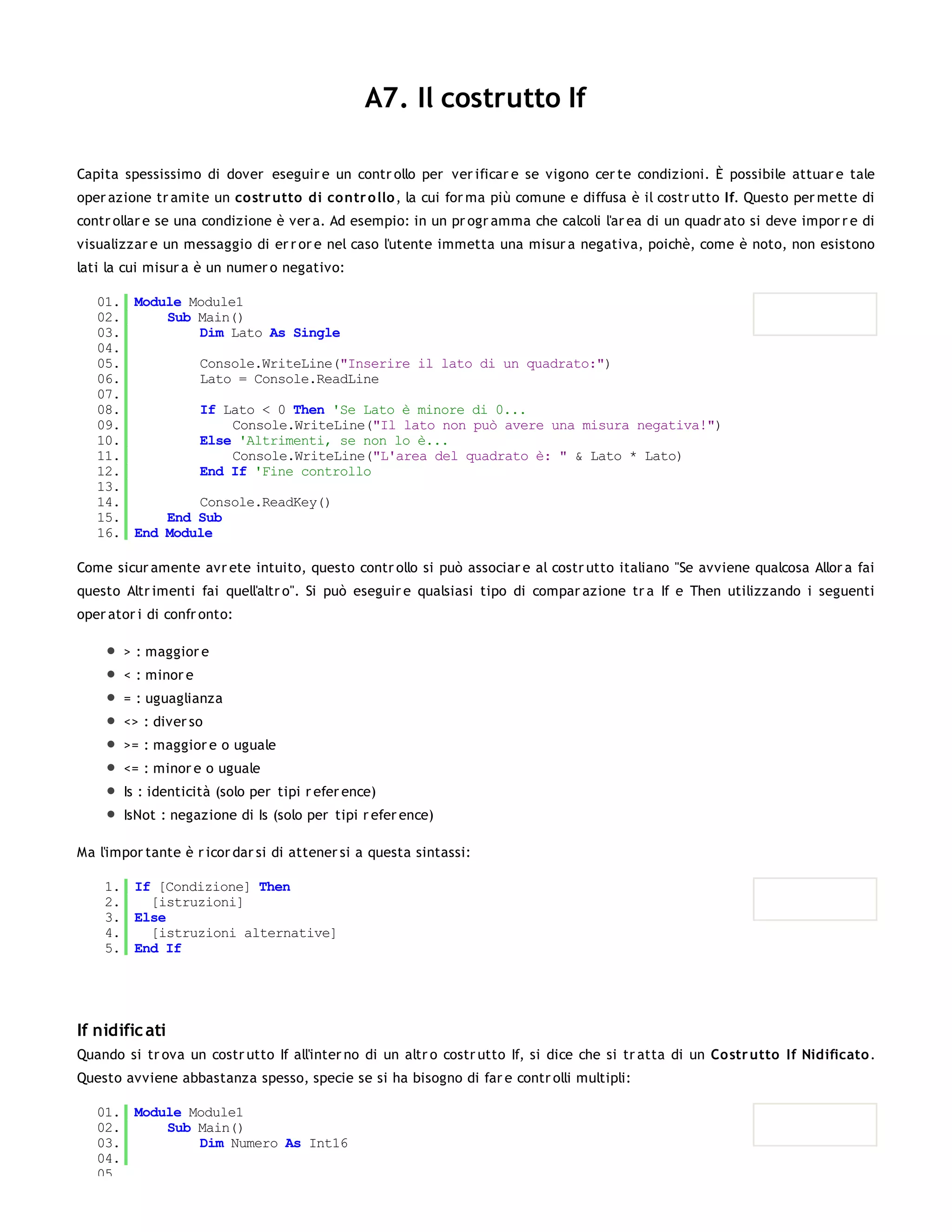 A7. Il costrutto If

Capita spessissimo di dover eseguir e un contr ollo per ver ificar e se vigono cer te condizioni. È possibile attuar e tale
oper azione tr amite un co str utto di co ntr o llo , la cui for ma più comune e diffusa è il costr utto If. Questo per mette di
contr ollar e se una condizione è ver a. Ad esempio: in un pr ogr amma che calcoli l'ar ea di un quadr ato si deve impor r e di
visualizzar e un messaggio di er r or e nel caso l'utente immetta una misur a negativa, poichè, come è noto, non esistono
lati la cui misur a è un numer o negativo:

   01. Module Module1
   02.     Sub Main()
   03.         Dim Lato As Single
   04.
   05.         Console.WriteLine("Inserire il lato di un quadrato:")
   06.         Lato = Console.ReadLine
   07.
   08.         If Lato < 0 Then 'Se Lato è minore di 0...
   09.              Console.WriteLine("Il lato non può avere una misura negativa!")
   10.         Else 'Altrimenti, se non lo è...
   11.              Console.WriteLine("L'area del quadrato è: " & Lato * Lato)
   12.         End If 'Fine controllo
   13.
   14.         Console.ReadKey()
   15.     End Sub
   16. End Module

Come sicur amente avr ete intuito, questo contr ollo si può associar e al costr utto italiano "Se avviene qualcosa Allor a fai
questo Altr imenti fai quell'altr o". Si può eseguir e qualsiasi tipo di compar azione tr a If e Then utilizzando i seguenti
oper ator i di confr onto:

       > : maggior e
       < : minor e
       = : uguaglianza
       <> : diver so
       >= : maggior e o uguale
       <= : minor e o uguale
       Is : identicità (solo per tipi r efer ence)
       IsNot : negazione di Is (solo per tipi r efer ence)

Ma l'impor tante è r icor dar si di attener si a questa sintassi:

    1. If [Condizione] Then
    2.   [istruzioni]
    3. Else
    4.   [istruzioni alternative]
    5. End If




If nidific ati
Quando si tr ova un costr utto If all'inter no di un altr o costr utto If, si dice che si tr atta di un Co str utto If Nidificato .
Questo avviene abbastanza spesso, specie se si ha bisogno di far e contr olli multipli:

   01. Module Module1
   02.     Sub Main()
   03.         Dim Numero As Int16
   04.
   05.
 