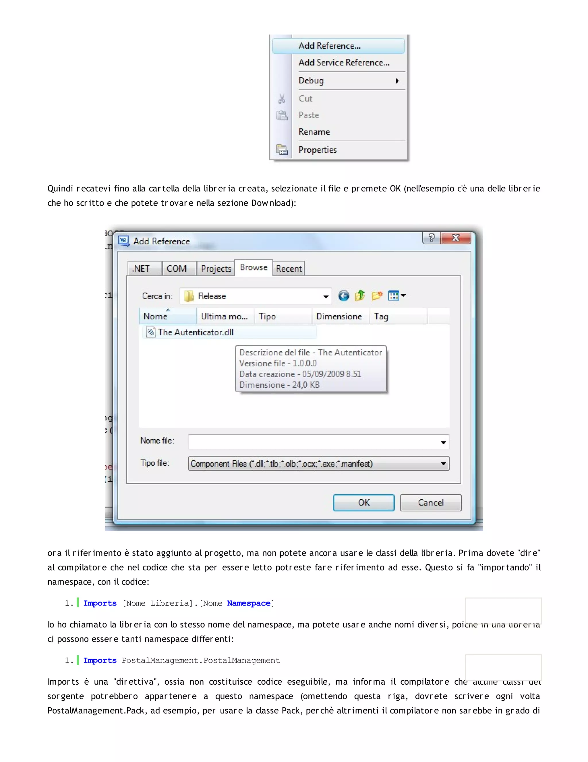 Quindi r ecatevi fino alla car tella della libr er ia cr eata, selezionate il file e pr emete OK (nell'esempio c'è una delle libr er ie
che ho scr itto e che potete tr ovar e nella sezione Dow nload):




or a il r ifer imento è stato aggiunto al pr ogetto, ma non potete ancor a usar e le classi della libr er ia. Pr ima dovete "dir e"
al compilator e che nel codice che sta per esser e letto potr este far e r ifer imento ad esse. Questo si fa "impor tando" il
namespace, con il codice:

    1. Imports [Nome Libreria].[Nome Namespace]

Io ho chiamato la libr er ia con lo stesso nome del namespace, ma potete usar e anche nomi diver si, poiché in una libr er ia
ci possono esser e tanti namespace differ enti:

    1. Imports PostalManagement.PostalManagement

Impor ts è una "dir ettiva", ossia non costituisce codice eseguibile, ma infor ma il compilator e che alcune classi del
sor gente potr ebber o appar tener e a questo namespace (omettendo questa r iga, dovr ete scr iver e ogni volta
PostalManagement.Pack, ad esempio, per usar e la classe Pack, per chè altr imenti il compilator e non sar ebbe in gr ado di
 