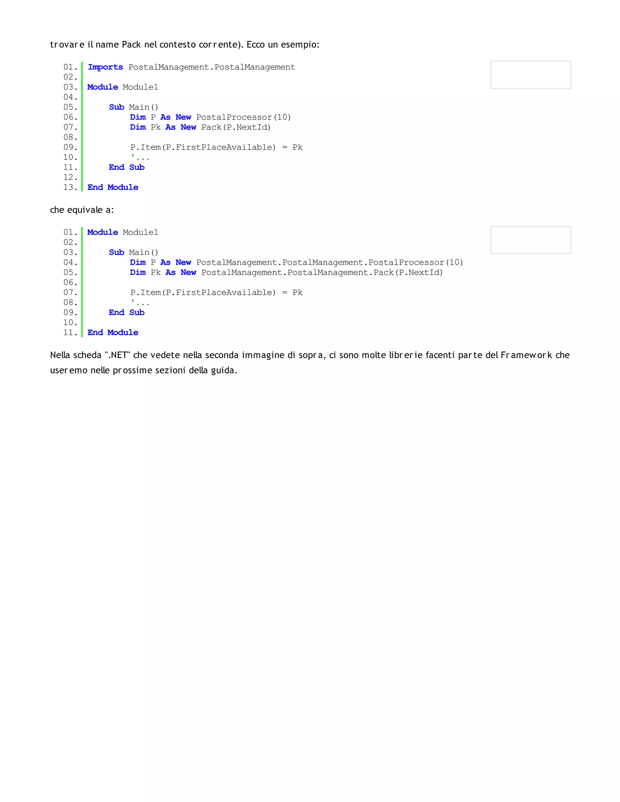 tr ovar e il name Pack nel contesto cor r ente). Ecco un esempio:

   01. Imports PostalManagement.PostalManagement
   02.
   03. Module Module1
   04.
   05.     Sub Main()
   06.         Dim P As New PostalProcessor(10)
   07.         Dim Pk As New Pack(P.NextId)
   08.
   09.         P.Item(P.FirstPlaceAvailable) = Pk
   10.         '...
   11.     End Sub
   12.
   13. End Module

che equivale a:

   01. Module Module1
   02.
   03.     Sub Main()
   04.         Dim P As New PostalManagement.PostalManagement.PostalProcessor(10)
   05.         Dim Pk As New PostalManagement.PostalManagement.Pack(P.NextId)
   06.
   07.         P.Item(P.FirstPlaceAvailable) = Pk
   08.         '...
   09.     End Sub
   10.
   11. End Module

Nella scheda ".NET" che vedete nella seconda immagine di sopr a, ci sono molte libr er ie facenti par te del Fr amew or k che
user emo nelle pr ossime sezioni della guida.
 