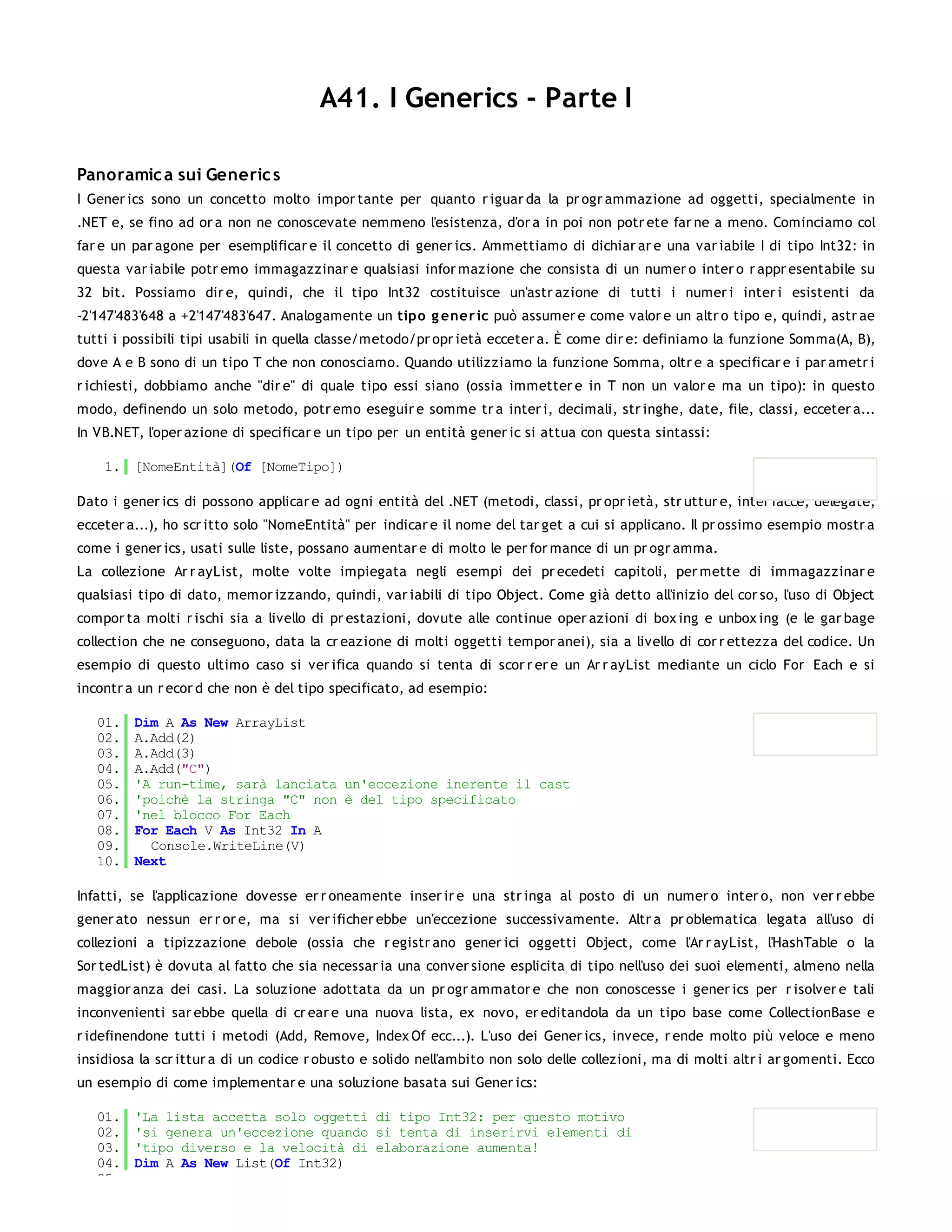 A41. I Generics - Parte I

Panoramic a sui Generic s
I Gener ics sono un concetto molto impor tante per quanto r iguar da la pr ogr ammazione ad oggetti, specialmente in
.NET e, se fino ad or a non ne conoscevate nemmeno l'esistenza, d'or a in poi non potr ete far ne a meno. Cominciamo col
far e un par agone per esemplificar e il concetto di gener ics. Ammettiamo di dichiar ar e una var iabile I di tipo Int32: in
questa var iabile potr emo immagazzinar e qualsiasi infor mazione che consista di un numer o inter o r appr esentabile su
32 bit. Possiamo dir e, quindi, che il tipo Int32 costituisce un'astr azione di tutti i numer i inter i esistenti da
-2'147'483'648 a +2'147'483'647. Analogamente un tipo g ener ic può assumer e come valor e un altr o tipo e, quindi, astr ae
tutti i possibili tipi usabili in quella classe/metodo/pr opr ietà ecceter a. È come dir e: definiamo la funzione Somma(A, B),
dove A e B sono di un tipo T che non conosciamo. Quando utilizziamo la funzione Somma, oltr e a specificar e i par ametr i
r ichiesti, dobbiamo anche "dir e" di quale tipo essi siano (ossia immetter e in T non un valor e ma un tipo): in questo
modo, definendo un solo metodo, potr emo eseguir e somme tr a inter i, decimali, str inghe, date, file, classi, ecceter a...
In VB.NET, l'oper azione di specificar e un tipo per un entità gener ic si attua con questa sintassi:

    1. [NomeEntità](Of [NomeTipo])

Dato i gener ics di possono applicar e ad ogni entità del .NET (metodi, classi, pr opr ietà, str uttur e, inter facce, delegate,
ecceter a...), ho scr itto solo "NomeEntità" per indicar e il nome del tar get a cui si applicano. Il pr ossimo esempio mostr a
come i gener ics, usati sulle liste, possano aumentar e di molto le per for mance di un pr ogr amma.
La collezione Ar r ayList, molte volte impiegata negli esempi dei pr ecedeti capitoli, per mette di immagazzinar e
qualsiasi tipo di dato, memor izzando, quindi, var iabili di tipo Object. Come già detto all'inizio del cor so, l'uso di Object
compor ta molti r ischi sia a livello di pr estazioni, dovute alle continue oper azioni di box ing e unbox ing (e le gar bage
collection che ne conseguono, data la cr eazione di molti oggetti tempor anei), sia a livello di cor r ettezza del codice. Un
esempio di questo ultimo caso si ver ifica quando si tenta di scor r er e un Ar r ayList mediante un ciclo For Each e si
incontr a un r ecor d che non è del tipo specificato, ad esempio:

   01.   Dim A As New ArrayList
   02.   A.Add(2)
   03.   A.Add(3)
   04.   A.Add("C")
   05.   'A run-time, sarà lanciata un'eccezione inerente il cast
   06.   'poichè la stringa "C" non è del tipo specificato
   07.   'nel blocco For Each
   08.   For Each V As Int32 In A
   09.     Console.WriteLine(V)
   10.   Next

Infatti, se l'applicazione dovesse er r oneamente inser ir e una str inga al posto di un numer o inter o, non ver r ebbe
gener ato nessun er r or e, ma si ver ificher ebbe un'eccezione successivamente. Altr a pr oblematica legata all'uso di
collezioni a tipizzazione debole (ossia che r egistr ano gener ici oggetti Object, come l'Ar r ayList, l'HashTable o la
Sor tedList) è dovuta al fatto che sia necessar ia una conver sione esplicita di tipo nell'uso dei suoi elementi, almeno nella
maggior anza dei casi. La soluzione adottata da un pr ogr ammator e che non conoscesse i gener ics per r isolver e tali
inconvenienti sar ebbe quella di cr ear e una nuova lista, ex novo, er editandola da un tipo base come CollectionBase e
r idefinendone tutti i metodi (Add, Remove, Index Of ecc...). L'uso dei Gener ics, invece, r ende molto più veloce e meno
insidiosa la scr ittur a di un codice r obusto e solido nell'ambito non solo delle collezioni, ma di molti altr i ar gomenti. Ecco
un esempio di come implementar e una soluzione basata sui Gener ics:

   01.   'La lista accetta solo oggetti di tipo Int32: per questo motivo
   02.   'si genera un'eccezione quando si tenta di inserirvi elementi di
   03.   'tipo diverso e la velocità di elaborazione aumenta!
   04.   Dim A As New List(Of Int32)
   05.
 
