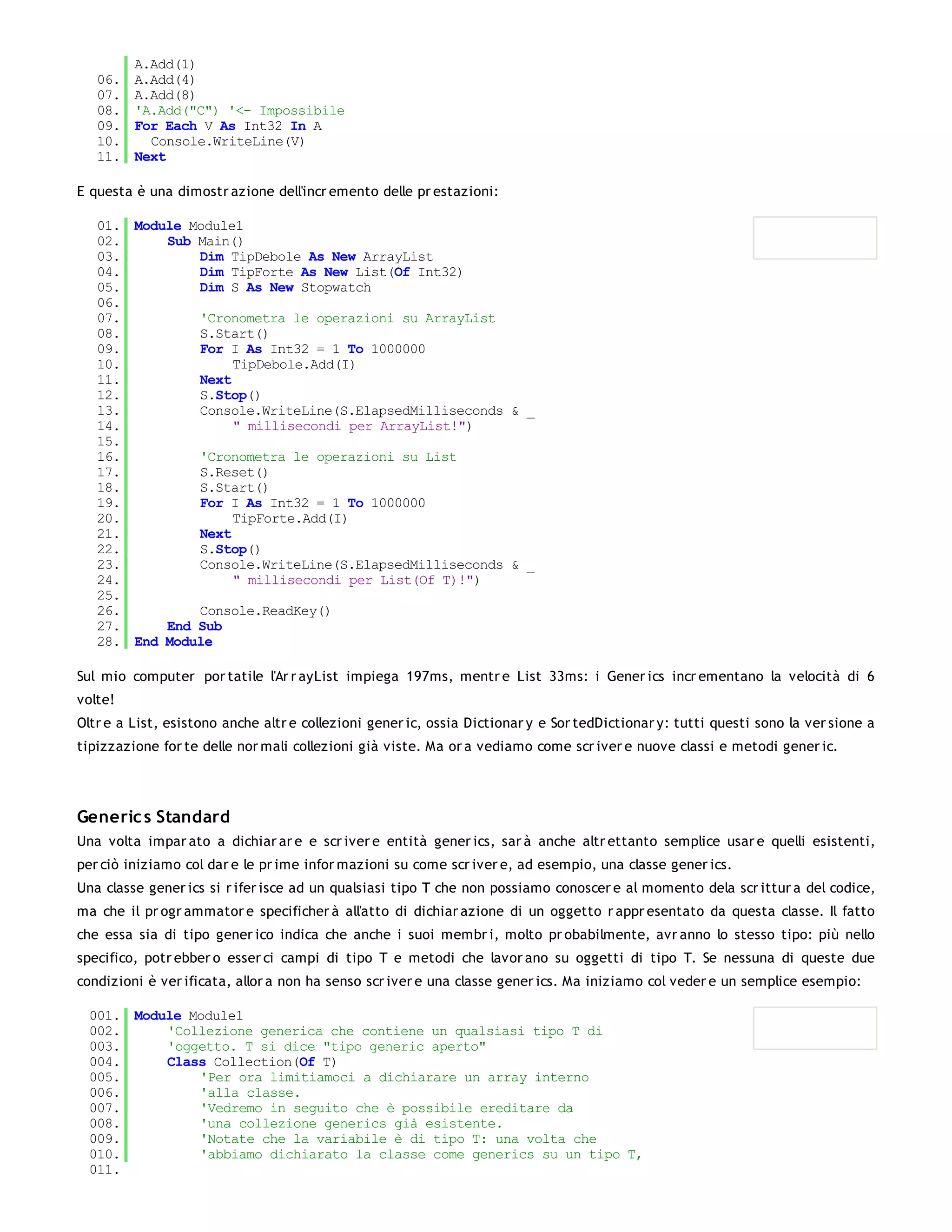 A.Add(1)
   06.   A.Add(4)
   07.   A.Add(8)
   08.   'A.Add("C") '<- Impossibile
   09.   For Each V As Int32 In A
   10.     Console.WriteLine(V)
   11.   Next

E questa è una dimostr azione dell'incr emento delle pr estazioni:

   01. Module Module1
   02.     Sub Main()
   03.         Dim TipDebole As New ArrayList
   04.         Dim TipForte As New List(Of Int32)
   05.         Dim S As New Stopwatch
   06.
   07.         'Cronometra le operazioni su ArrayList
   08.         S.Start()
   09.         For I As Int32 = 1 To 1000000
   10.              TipDebole.Add(I)
   11.         Next
   12.         S.Stop()
   13.         Console.WriteLine(S.ElapsedMilliseconds & _
   14.              " millisecondi per ArrayList!")
   15.
   16.         'Cronometra le operazioni su List
   17.         S.Reset()
   18.         S.Start()
   19.         For I As Int32 = 1 To 1000000
   20.              TipForte.Add(I)
   21.         Next
   22.         S.Stop()
   23.         Console.WriteLine(S.ElapsedMilliseconds & _
   24.              " millisecondi per List(Of T)!")
   25.
   26.         Console.ReadKey()
   27.     End Sub
   28. End Module

Sul mio computer por tatile l'Ar r ayList impiega 197ms, mentr e List 33ms: i Gener ics incr ementano la velocità di 6
volte!
Oltr e a List, esistono anche altr e collezioni gener ic, ossia Dictionar y e Sor tedDictionar y: tutti questi sono la ver sione a
tipizzazione for te delle nor mali collezioni già viste. Ma or a vediamo come scr iver e nuove classi e metodi gener ic.




Generic s Standard
Una volta impar ato a dichiar ar e e scr iver e entità gener ics, sar à anche altr ettanto semplice usar e quelli esistenti,
per ciò iniziamo col dar e le pr ime infor mazioni su come scr iver e, ad esempio, una classe gener ics.
Una classe gener ics si r ifer isce ad un qualsiasi tipo T che non possiamo conoscer e al momento dela scr ittur a del codice,
ma che il pr ogr ammator e specificher à all'atto di dichiar azione di un oggetto r appr esentato da questa classe. Il fatto
che essa sia di tipo gener ico indica che anche i suoi membr i, molto pr obabilmente, avr anno lo stesso tipo: più nello
specifico, potr ebber o esser ci campi di tipo T e metodi che lavor ano su oggetti di tipo T. Se nessuna di queste due
condizioni è ver ificata, allor a non ha senso scr iver e una classe gener ics. Ma iniziamo col veder e un semplice esempio:

 001. Module Module1
 002.     'Collezione generica che contiene un qualsiasi tipo T di
 003.     'oggetto. T si dice "tipo generic aperto"
 004.     Class Collection(Of T)
 005.         'Per ora limitiamoci a dichiarare un array interno
 006.         'alla classe.
 007.         'Vedremo in seguito che è possibile ereditare da
 008.         'una collezione generics già esistente.
 009.         'Notate che la variabile è di tipo T: una volta che
 010.         'abbiamo dichiarato la classe come generics su un tipo T,
 011.
 