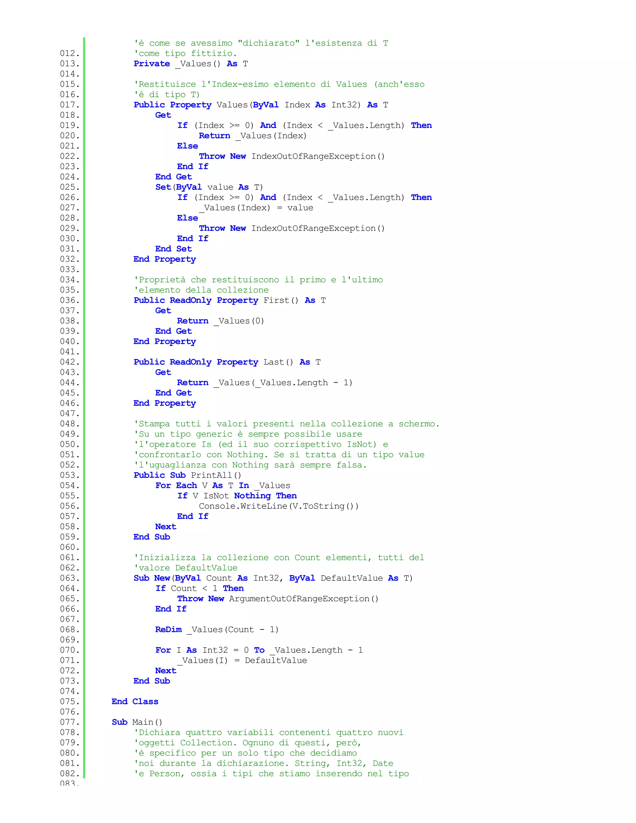 'è come se avessimo "dichiarato" l'esistenza di T
012.       'come tipo fittizio.
013.       Private _Values() As T
014.
015.       'Restituisce l'Index-esimo elemento di Values (anch'esso
016.       'è di tipo T)
017.       Public Property Values(ByVal Index As Int32) As T
018.           Get
019.               If (Index >= 0) And (Index < _Values.Length) Then
020.                    Return _Values(Index)
021.               Else
022.                    Throw New IndexOutOfRangeException()
023.               End If
024.           End Get
025.           Set(ByVal value As T)
026.               If (Index >= 0) And (Index < _Values.Length) Then
027.                    _Values(Index) = value
028.               Else
029.                    Throw New IndexOutOfRangeException()
030.               End If
031.           End Set
032.       End Property
033.
034.       'Proprietà che restituiscono il primo e l'ultimo
035.       'elemento della collezione
036.       Public ReadOnly Property First() As T
037.           Get
038.               Return _Values(0)
039.           End Get
040.       End Property
041.
042.       Public ReadOnly Property Last() As T
043.           Get
044.               Return _Values(_Values.Length - 1)
045.           End Get
046.       End Property
047.
048.       'Stampa tutti i valori presenti nella collezione a schermo.
049.       'Su un tipo generic è sempre possibile usare
050.       'l'operatore Is (ed il suo corrispettivo IsNot) e
051.       'confrontarlo con Nothing. Se si tratta di un tipo value
052.       'l'uguaglianza con Nothing sarà sempre falsa.
053.       Public Sub PrintAll()
054.           For Each V As T In _Values
055.                If V IsNot Nothing Then
056.                    Console.WriteLine(V.ToString())
057.                End If
058.           Next
059.       End Sub
060.
061.       'Inizializza la collezione con Count elementi, tutti del
062.       'valore DefaultValue
063.       Sub New(ByVal Count As Int32, ByVal DefaultValue As T)
064.           If Count < 1 Then
065.               Throw New ArgumentOutOfRangeException()
066.           End If
067.
068.           ReDim _Values(Count - 1)
069.
070.           For I As Int32 = 0 To _Values.Length - 1
071.                _Values(I) = DefaultValue
072.           Next
073.       End Sub
074.
075.   End Class
076.
077.   Sub Main()
078.       'Dichiara quattro variabili contenenti quattro nuovi
079.       'oggetti Collection. Ognuno di questi, però,
080.       'è specifico per un solo tipo che decidiamo
081.       'noi durante la dichiarazione. String, Int32, Date
082.       'e Person, ossia i tipi che stiamo inserendo nel tipo
083.
 