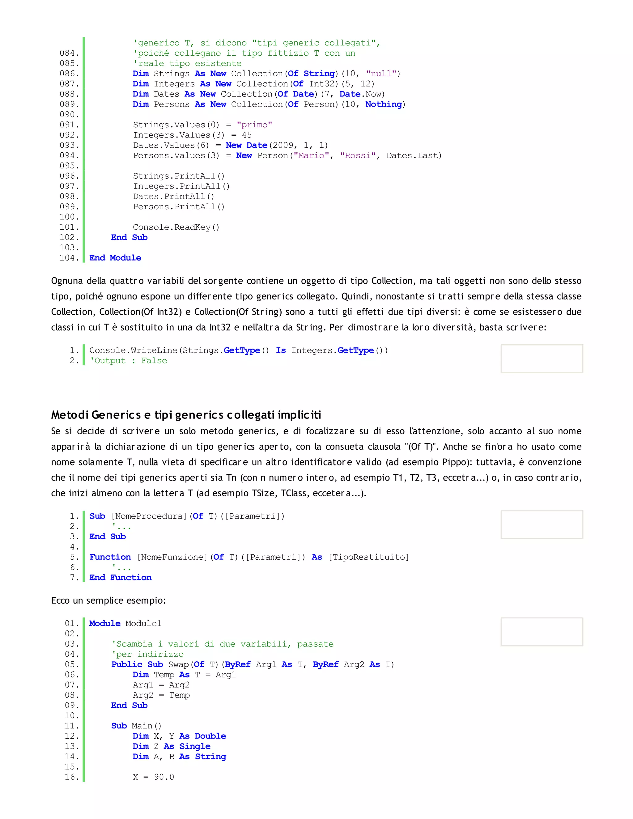'generico T, si dicono "tipi generic collegati",
  084.         'poiché collegano il tipo fittizio T con un
  085.         'reale tipo esistente
  086.         Dim Strings As New Collection(Of String)(10, "null")
  087.         Dim Integers As New Collection(Of Int32)(5, 12)
  088.         Dim Dates As New Collection(Of Date)(7, Date.Now)
  089.         Dim Persons As New Collection(Of Person)(10, Nothing)
  090.
  091.         Strings.Values(0) = "primo"
  092.         Integers.Values(3) = 45
  093.         Dates.Values(6) = New Date(2009, 1, 1)
  094.         Persons.Values(3) = New Person("Mario", "Rossi", Dates.Last)
  095.
  096.         Strings.PrintAll()
  097.         Integers.PrintAll()
  098.         Dates.PrintAll()
  099.         Persons.PrintAll()
  100.
  101.         Console.ReadKey()
  102.     End Sub
  103.
  104. End Module

Ognuna della quattr o var iabili del sor gente contiene un oggetto di tipo Collection, ma tali oggetti non sono dello stesso
tipo, poiché ognuno espone un differ ente tipo gener ics collegato. Quindi, nonostante si tr atti sempr e della stessa classe
Collection, Collection(Of Int32) e Collection(Of Str ing) sono a tutti gli effetti due tipi diver si: è come se esistesser o due
classi in cui T è sostituito in una da Int32 e nell'altr a da Str ing. Per dimostr ar e la lor o diver sità, basta scr iver e:

    1. Console.WriteLine(Strings.GetType() Is Integers.GetType())
    2. 'Output : False




Metodi Generic s e tipi generic s c ollegati implic iti
Se si decide di scr iver e un solo metodo gener ics, e di focalizzar e su di esso l'attenzione, solo accanto al suo nome
appar ir à la dichiar azione di un tipo gener ics aper to, con la consueta clausola "(Of T)". Anche se fin'or a ho usato come
nome solamente T, nulla vieta di specificar e un altr o identificator e valido (ad esempio Pippo): tuttavia, è convenzione
che il nome dei tipi gener ics aper ti sia Tn (con n numer o inter o, ad esempio T1, T2, T3, eccetr a...) o, in caso contr ar io,
che inizi almeno con la letter a T (ad esempio TSize, TClass, ecceter a...).

    1.   Sub [NomeProcedura](Of T)([Parametri])
    2.       '...
    3.   End Sub
    4.
    5.   Function [NomeFunzione](Of T)([Parametri]) As [TipoRestituito]
    6.       '...
    7.   End Function

Ecco un semplice esempio:

   01. Module Module1
   02.
   03.     'Scambia i valori di due variabili, passate
   04.     'per indirizzo
   05.     Public Sub Swap(Of T)(ByRef Arg1 As T, ByRef Arg2 As T)
   06.         Dim Temp As T = Arg1
   07.         Arg1 = Arg2
   08.         Arg2 = Temp
   09.     End Sub
   10.
   11.     Sub Main()
   12.         Dim X, Y As Double
   13.         Dim Z As Single
   14.         Dim A, B As String
   15.
   16.         X = 90.0
   17.
 