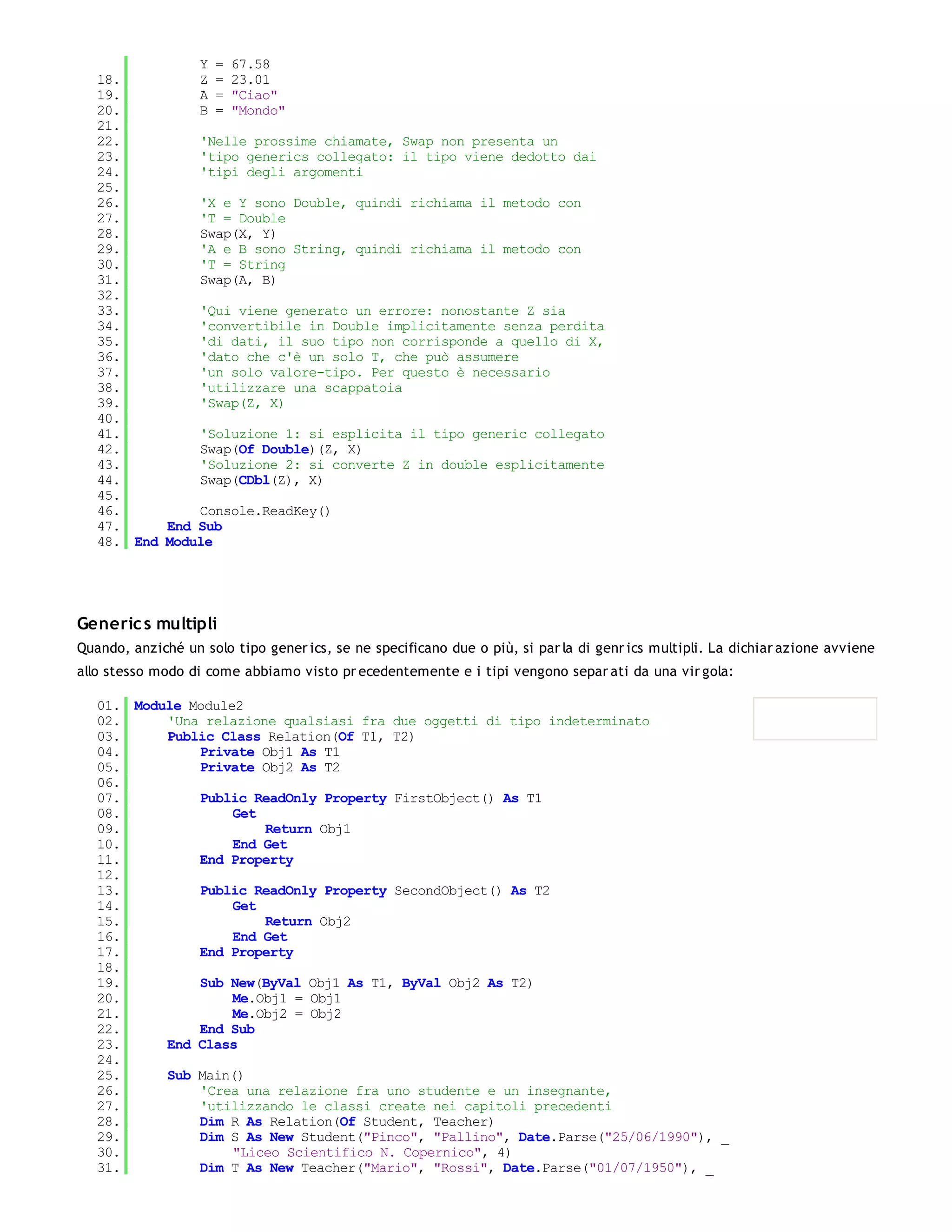 Y = 67.58
   18.         Z = 23.01
   19.         A = "Ciao"
   20.         B = "Mondo"
   21.
   22.         'Nelle prossime chiamate, Swap non presenta un
   23.         'tipo generics collegato: il tipo viene dedotto dai
   24.         'tipi degli argomenti
   25.
   26.         'X e Y sono Double, quindi richiama il metodo con
   27.         'T = Double
   28.         Swap(X, Y)
   29.         'A e B sono String, quindi richiama il metodo con
   30.         'T = String
   31.         Swap(A, B)
   32.
   33.         'Qui viene generato un errore: nonostante Z sia
   34.         'convertibile in Double implicitamente senza perdita
   35.         'di dati, il suo tipo non corrisponde a quello di X,
   36.         'dato che c'è un solo T, che può assumere
   37.         'un solo valore-tipo. Per questo è necessario
   38.         'utilizzare una scappatoia
   39.         'Swap(Z, X)
   40.
   41.         'Soluzione 1: si esplicita il tipo generic collegato
   42.         Swap(Of Double)(Z, X)
   43.         'Soluzione 2: si converte Z in double esplicitamente
   44.         Swap(CDbl(Z), X)
   45.
   46.         Console.ReadKey()
   47.     End Sub
   48. End Module




Generic s multipli
Quando, anziché un solo tipo gener ics, se ne specificano due o più, si par la di genr ics multipli. La dichiar azione avviene
allo stesso modo di come abbiamo visto pr ecedentemente e i tipi vengono separ ati da una vir gola:

   01. Module Module2
   02.     'Una relazione qualsiasi fra due oggetti di tipo indeterminato
   03.     Public Class Relation(Of T1, T2)
   04.         Private Obj1 As T1
   05.         Private Obj2 As T2
   06.
   07.         Public ReadOnly Property FirstObject() As T1
   08.              Get
   09.                  Return Obj1
   10.              End Get
   11.         End Property
   12.
   13.         Public ReadOnly Property SecondObject() As T2
   14.              Get
   15.                  Return Obj2
   16.              End Get
   17.         End Property
   18.
   19.         Sub New(ByVal Obj1 As T1, ByVal Obj2 As T2)
   20.              Me.Obj1 = Obj1
   21.              Me.Obj2 = Obj2
   22.         End Sub
   23.     End Class
   24.
   25.     Sub Main()
   26.         'Crea una relazione fra uno studente e un insegnante,
   27.         'utilizzando le classi create nei capitoli precedenti
   28.         Dim R As Relation(Of Student, Teacher)
   29.         Dim S As New Student("Pinco", "Pallino", Date.Parse("25/06/1990"), _
   30.              "Liceo Scientifico N. Copernico", 4)
   31.         Dim T As New Teacher("Mario", "Rossi", Date.Parse("01/07/1950"), _
   32.
 