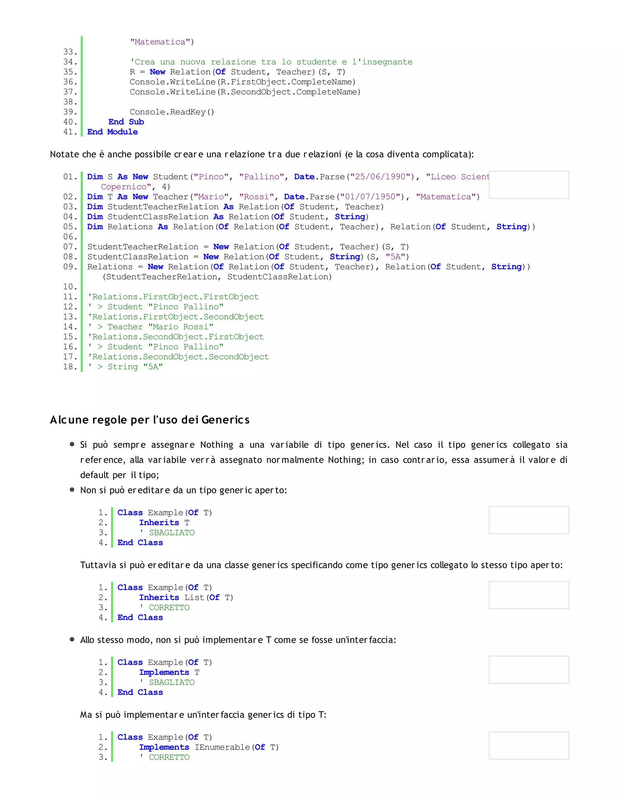 "Matematica")
   33.
   34.         'Crea una nuova relazione tra lo studente e l'insegnante
   35.         R = New Relation(Of Student, Teacher)(S, T)
   36.         Console.WriteLine(R.FirstObject.CompleteName)
   37.         Console.WriteLine(R.SecondObject.CompleteName)
   38.
   39.         Console.ReadKey()
   40.     End Sub
   41. End Module

Notate che è anche possibile cr ear e una r elazione tr a due r elazioni (e la cosa diventa complicata):

   01. Dim S As New Student("Pinco", "Pallino", Date.Parse("25/06/1990"), "Liceo Scientifico N.
          Copernico", 4)
   02. Dim T As New Teacher("Mario", "Rossi", Date.Parse("01/07/1950"), "Matematica")
   03. Dim StudentTeacherRelation As Relation(Of Student, Teacher)
   04. Dim StudentClassRelation As Relation(Of Student, String)
   05. Dim Relations As Relation(Of Relation(Of Student, Teacher), Relation(Of Student, String))
   06.
   07. StudentTeacherRelation = New Relation(Of Student, Teacher)(S, T)
   08. StudentClassRelation = New Relation(Of Student, String)(S, "5A")
   09. Relations = New Relation(Of Relation(Of Student, Teacher), Relation(Of Student, String))
          (StudentTeacherRelation, StudentClassRelation)
   10.
   11. 'Relations.FirstObject.FirstObject
   12. ' > Student "Pinco Pallino"
   13. 'Relations.FirstObject.SecondObject
   14. ' > Teacher "Mario Rossi"
   15. 'Relations.SecondObject.FirstObject
   16. ' > Student "Pinco Pallino"
   17. 'Relations.SecondObject.SecondObject
   18. ' > String "5A"




Alc une regole per l'uso dei Generic s

       Si può sempr e assegnar e Nothing a una var iabile di tipo gener ics. Nel caso il tipo gener ics collegato sia
       r efer ence, alla var iabile ver r à assegnato nor malmente Nothing; in caso contr ar io, essa assumer à il valor e di
       default per il tipo;
       Non si può er editar e da un tipo gener ic aper to:

           1. Class Example(Of T)
           2.     Inherits T
           3.     ' SBAGLIATO
           4. End Class

       Tuttavia si può er editar e da una classe gener ics specificando come tipo gener ics collegato lo stesso tipo aper to:

           1. Class Example(Of T)
           2.     Inherits List(Of T)
           3.     ' CORRETTO
           4. End Class

       Allo stesso modo, non si può implementar e T come se fosse un'inter faccia:

           1. Class Example(Of T)
           2.     Implements T
           3.     ' SBAGLIATO
           4. End Class

       Ma si può implementar e un'inter faccia gener ics di tipo T:

           1. Class Example(Of T)
           2.     Implements IEnumerable(Of T)
           3.     ' CORRETTO
           4.
 