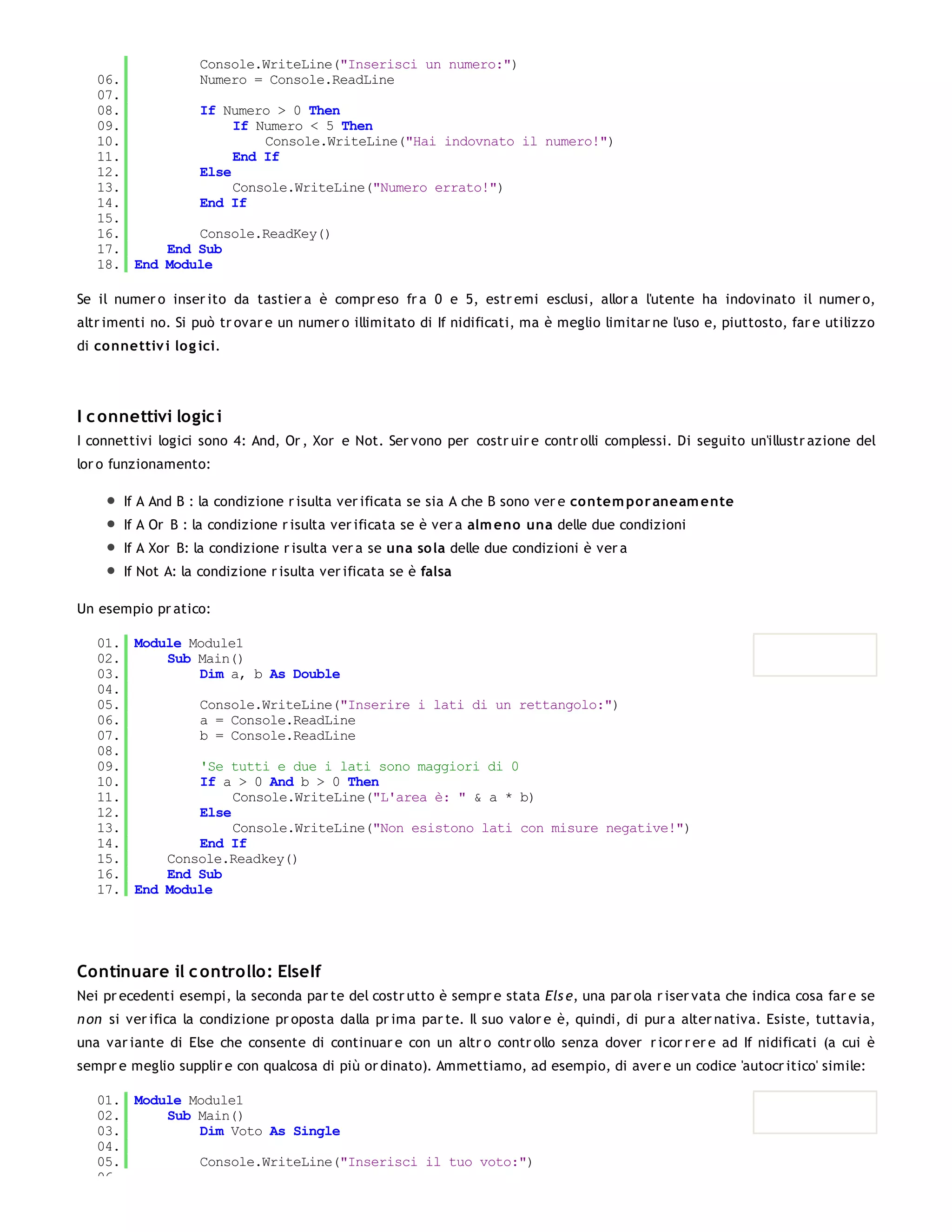 Console.WriteLine("Inserisci un numero:")
   06.         Numero = Console.ReadLine
   07.
   08.         If Numero > 0 Then
   09.              If Numero < 5 Then
   10.                  Console.WriteLine("Hai indovnato il numero!")
   11.              End If
   12.         Else
   13.              Console.WriteLine("Numero errato!")
   14.         End If
   15.
   16.         Console.ReadKey()
   17.     End Sub
   18. End Module

Se il numer o inser ito da tastier a è compr eso fr a 0 e 5, estr emi esclusi, allor a l'utente ha indovinato il numer o,
altr imenti no. Si può tr ovar e un numer o illimitato di If nidificati, ma è meglio limitar ne l'uso e, piuttosto, far e utilizzo
di co nnettiv i lo g ici.




I c onnettivi logic i
I connettivi logici sono 4: And, Or , Xor e Not. Ser vono per costr uir e contr olli complessi. Di seguito un'illustr azione del
lor o funzionamento:

        If A And B : la condizione r isulta ver ificata se sia A che B sono ver e co ntem po r aneam e nte
        If A Or B : la condizione r isulta ver ificata se è ver a alm eno una delle due condizioni
        If A Xor B: la condizione r isulta ver a se una so la delle due condizioni è ver a
        If Not A: la condizione r isulta ver ificata se è falsa

Un esempio pr atico:

   01. Module Module1
   02.     Sub Main()
   03.         Dim a, b As Double
   04.
   05.         Console.WriteLine("Inserire i lati di un rettangolo:")
   06.         a = Console.ReadLine
   07.         b = Console.ReadLine
   08.
   09.         'Se tutti e due i lati sono maggiori di 0
   10.         If a > 0 And b > 0 Then
   11.              Console.WriteLine("L'area è: " & a * b)
   12.         Else
   13.              Console.WriteLine("Non esistono lati con misure negative!")
   14.         End If
   15.     Console.Readkey()
   16.     End Sub
   17. End Module




Continuare il c ontrollo: ElseIf
Nei pr ecedenti esempi, la seconda par te del costr utto è sempr e stata Els e, una par ola r iser vata che indica cosa far e se
n on si ver ifica la condizione pr oposta dalla pr ima par te. Il suo valor e è, quindi, di pur a alter nativa. Esiste, tuttavia,
una var iante di Else che consente di continuar e con un altr o contr ollo senza dover r icor r er e ad If nidificati (a cui è
sempr e meglio supplir e con qualcosa di più or dinato). Ammettiamo, ad esempio, di aver e un codice 'autocr itico' simile:

   01. Module Module1
   02.     Sub Main()
   03.         Dim Voto As Single
   04.
   05.         Console.WriteLine("Inserisci il tuo voto:")
   06.
 