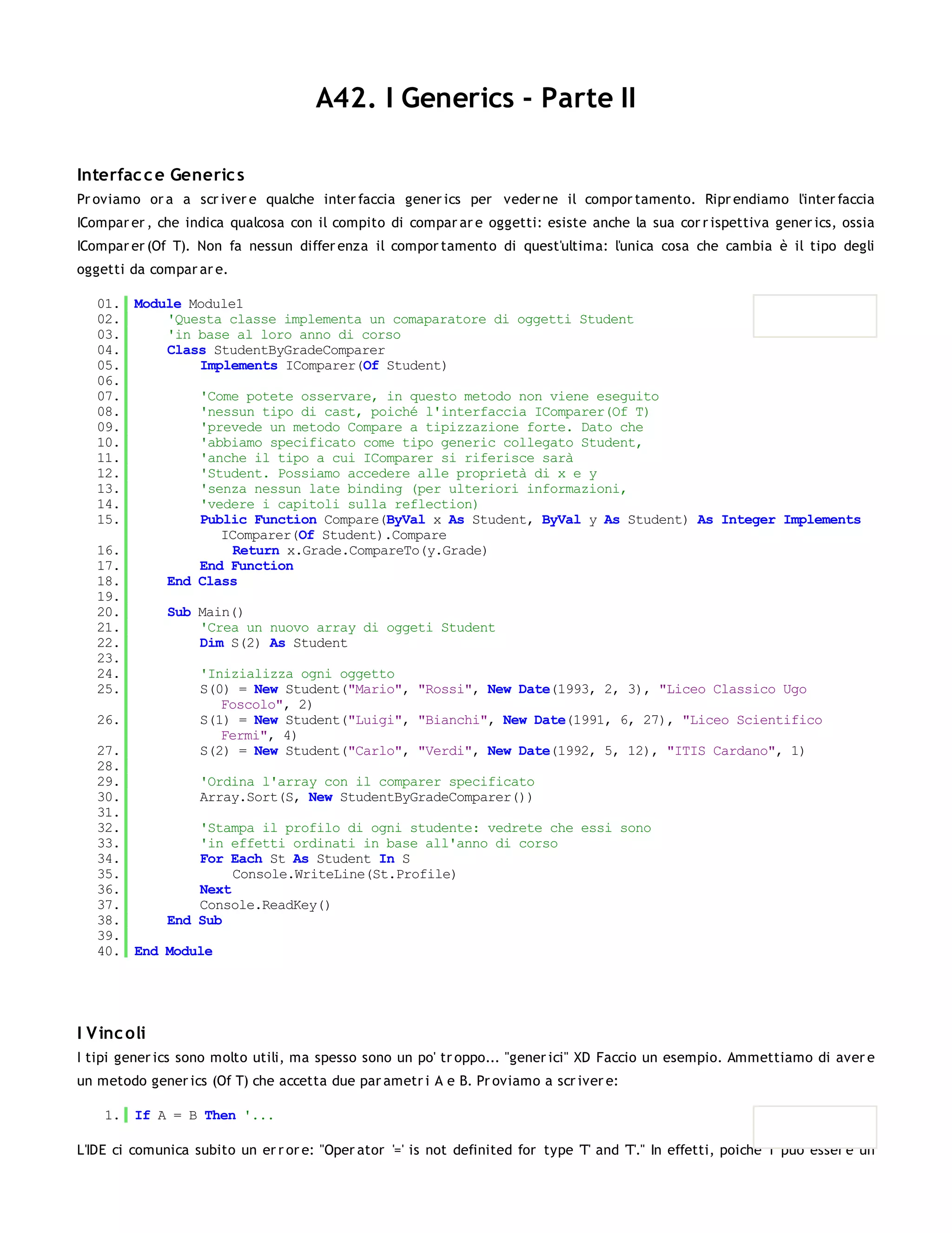 A42. I Generics - Parte II

Interfac c e Generic s
Pr oviamo or a a scr iver e qualche inter faccia gener ics per veder ne il compor tamento. Ripr endiamo l'inter faccia
ICompar er , che indica qualcosa con il compito di compar ar e oggetti: esiste anche la sua cor r ispettiva gener ics, ossia
ICompar er (Of T). Non fa nessun differ enza il compor tamento di quest'ultima: l'unica cosa che cambia è il tipo degli
oggetti da compar ar e.

   01. Module Module1
   02.     'Questa classe implementa un comaparatore di oggetti Student
   03.     'in base al loro anno di corso
   04.     Class StudentByGradeComparer
   05.         Implements IComparer(Of Student)
   06.
   07.         'Come potete osservare, in questo metodo non viene eseguito
   08.         'nessun tipo di cast, poiché l'interfaccia IComparer(Of T)
   09.         'prevede un metodo Compare a tipizzazione forte. Dato che
   10.         'abbiamo specificato come tipo generic collegato Student,
   11.         'anche il tipo a cui IComparer si riferisce sarà
   12.         'Student. Possiamo accedere alle proprietà di x e y
   13.         'senza nessun late binding (per ulteriori informazioni,
   14.         'vedere i capitoli sulla reflection)
   15.         Public Function Compare(ByVal x As Student, ByVal y As Student) As Integer Implements
                  IComparer(Of Student).Compare
   16.              Return x.Grade.CompareTo(y.Grade)
   17.         End Function
   18.     End Class
   19.
   20.     Sub Main()
   21.         'Crea un nuovo array di oggeti Student
   22.         Dim S(2) As Student
   23.
   24.         'Inizializza ogni oggetto
   25.         S(0) = New Student("Mario", "Rossi", New Date(1993, 2, 3), "Liceo Classico Ugo
                  Foscolo", 2)
   26.         S(1) = New Student("Luigi", "Bianchi", New Date(1991, 6, 27), "Liceo Scientifico
                  Fermi", 4)
   27.         S(2) = New Student("Carlo", "Verdi", New Date(1992, 5, 12), "ITIS Cardano", 1)
   28.
   29.         'Ordina l'array con il comparer specificato
   30.         Array.Sort(S, New StudentByGradeComparer())
   31.
   32.         'Stampa il profilo di ogni studente: vedrete che essi sono
   33.         'in effetti ordinati in base all'anno di corso
   34.         For Each St As Student In S
   35.              Console.WriteLine(St.Profile)
   36.         Next
   37.         Console.ReadKey()
   38.     End Sub
   39.
   40. End Module




I V inc oli
I tipi gener ics sono molto utili, ma spesso sono un po' tr oppo... "gener ici" XD Faccio un esempio. Ammettiamo di aver e
un metodo gener ics (Of T) che accetta due par ametr i A e B. Pr oviamo a scr iver e:

    1. If A = B Then '...

L'IDE ci comunica subito un er r or e: "Oper ator '=' is not definited for type 'T' and 'T'." In effetti, poiché T può esser e un
 