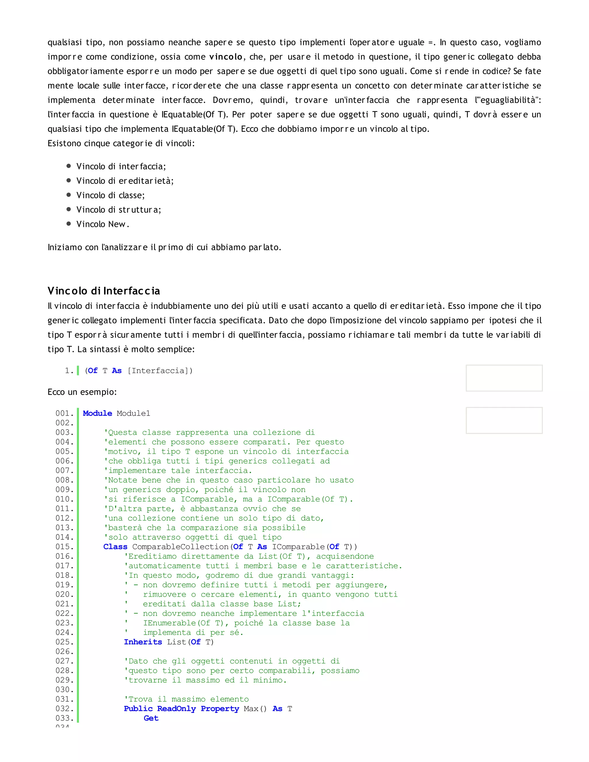 qualsiasi tipo, non possiamo neanche saper e se questo tipo implementi l'oper ator e uguale =. In questo caso, vogliamo
impor r e come condizione, ossia come v inco lo , che, per usar e il metodo in questione, il tipo gener ic collegato debba
obbligator iamente espor r e un modo per saper e se due oggetti di quel tipo sono uguali. Come si r ende in codice? Se fate
mente locale sulle inter facce, r icor der ete che una classe r appr esenta un concetto con deter minate car atter istiche se
implementa deter minate inter facce. Dovr emo, quindi, tr ovar e un'inter faccia che r appr esenta l'"eguagliabilità":
l'inter faccia in questione è IEquatable(Of T). Per poter saper e se due oggetti T sono uguali, quindi, T dovr à esser e un
qualsiasi tipo che implementa IEquatable(Of T). Ecco che dobbiamo impor r e un vincolo al tipo.
Esistono cinque categor ie di vincoli:

       Vincolo di inter faccia;
       Vincolo di er editar ietà;
       Vincolo di classe;
       Vincolo di str uttur a;
       Vincolo New .

Iniziamo con l'analizzar e il pr imo di cui abbiamo par lato.




V inc olo di Interfac c ia
Il vincolo di inter faccia è indubbiamente uno dei più utili e usati accanto a quello di er editar ietà. Esso impone che il tipo
gener ic collegato implementi l'inter faccia specificata. Dato che dopo l'imposizione del vincolo sappiamo per ipotesi che il
tipo T espor r à sicur amente tutti i membr i di quell'inter faccia, possiamo r ichiamar e tali membr i da tutte le var iabili di
tipo T. La sintassi è molto semplice:

    1. (Of T As [Interfaccia])

Ecco un esempio:

 001. Module Module1
 002.
 003.     'Questa classe rappresenta una collezione di
 004.     'elementi che possono essere comparati. Per questo
 005.     'motivo, il tipo T espone un vincolo di interfaccia
 006.     'che obbliga tutti i tipi generics collegati ad
 007.     'implementare tale interfaccia.
 008.     'Notate bene che in questo caso particolare ho usato
 009.     'un generics doppio, poiché il vincolo non
 010.     'si riferisce a IComparable, ma a IComparable(Of T).
 011.     'D'altra parte, è abbastanza ovvio che se
 012.     'una collezione contiene un solo tipo di dato,
 013.     'basterà che la comparazione sia possibile
 014.     'solo attraverso oggetti di quel tipo
 015.     Class ComparableCollection(Of T As IComparable(Of T))
 016.         'Ereditiamo direttamente da List(Of T), acquisendone
 017.         'automaticamente tutti i membri base e le caratteristiche.
 018.         'In questo modo, godremo di due grandi vantaggi:
 019.         ' - non dovremo definire tutti i metodi per aggiungere,
 020.         '   rimuovere o cercare elementi, in quanto vengono tutti
 021.         '   ereditati dalla classe base List;
 022.         ' - non dovremo neanche implementare l'interfaccia
 023.         '   IEnumerable(Of T), poiché la classe base la
 024.         '   implementa di per sé.
 025.         Inherits List(Of T)
 026.
 027.         'Dato che gli oggetti contenuti in oggetti di
 028.         'questo tipo sono per certo comparabili, possiamo
 029.         'trovarne il massimo ed il minimo.
 030.
 031.         'Trova il massimo elemento
 032.         Public ReadOnly Property Max() As T
 033.              Get
 034.
 