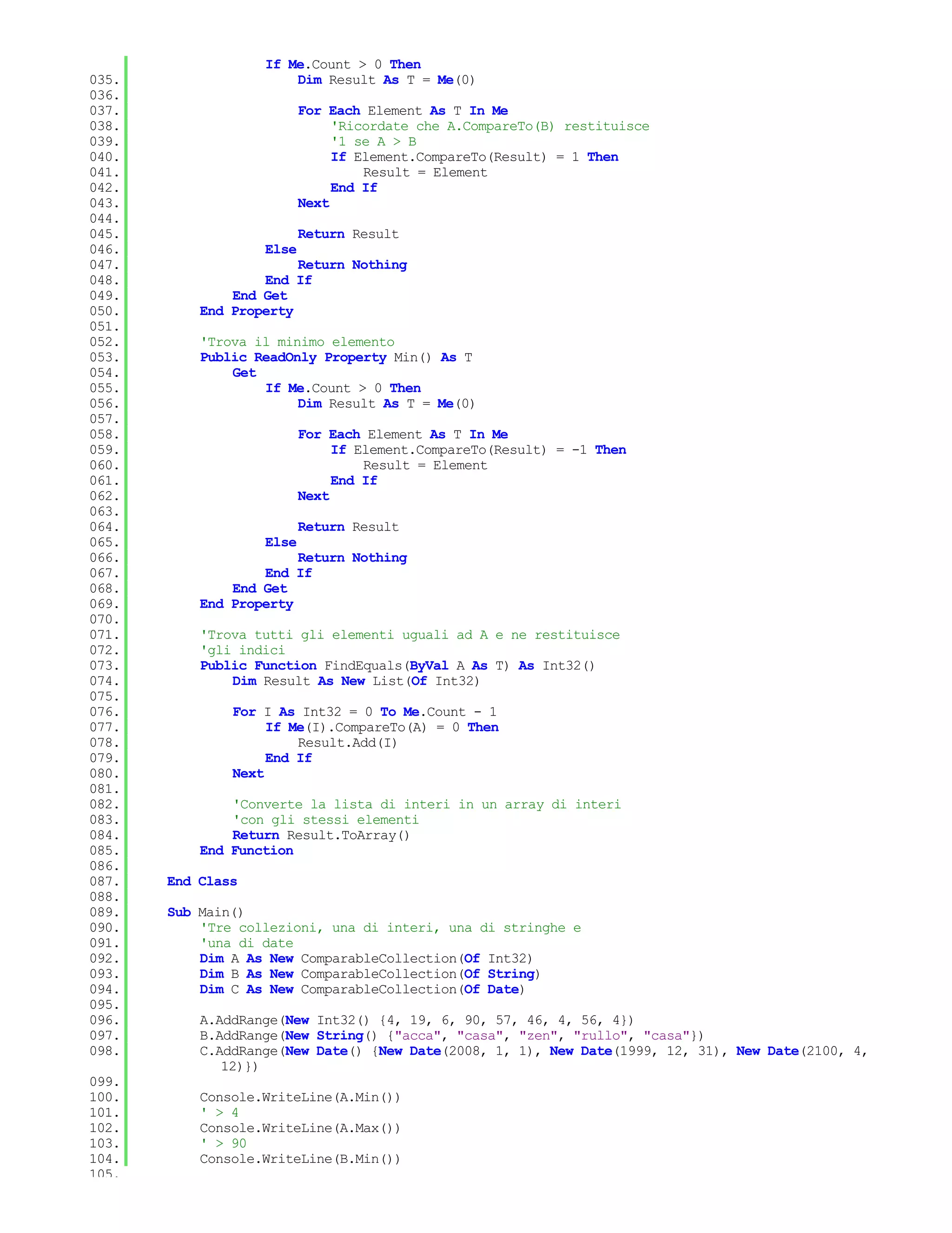 If Me.Count > 0 Then
035.                   Dim Result As T = Me(0)
036.
037.                      For Each Element As T In Me
038.                           'Ricordate che A.CompareTo(B) restituisce
039.                           '1 se A > B
040.                           If Element.CompareTo(Result) = 1 Then
041.                               Result = Element
042.                           End If
043.                      Next
044.
045.                      Return Result
046.               Else
047.                    Return Nothing
048.               End If
049.           End Get
050.       End Property
051.
052.       'Trova il minimo elemento
053.       Public ReadOnly Property Min() As T
054.           Get
055.               If Me.Count > 0 Then
056.                    Dim Result As T = Me(0)
057.
058.                      For Each Element As T In Me
059.                           If Element.CompareTo(Result) = -1 Then
060.                               Result = Element
061.                           End If
062.                      Next
063.
064.                      Return Result
065.               Else
066.                    Return Nothing
067.               End If
068.           End Get
069.       End Property
070.
071.       'Trova tutti gli elementi uguali ad A e ne restituisce
072.       'gli indici
073.       Public Function FindEquals(ByVal A As T) As Int32()
074.           Dim Result As New List(Of Int32)
075.
076.           For I As Int32 = 0 To Me.Count - 1
077.                If Me(I).CompareTo(A) = 0 Then
078.                    Result.Add(I)
079.                End If
080.           Next
081.
082.           'Converte la lista di interi in un array di interi
083.           'con gli stessi elementi
084.           Return Result.ToArray()
085.       End Function
086.
087.   End Class
088.
089.   Sub Main()
090.       'Tre collezioni, una di interi, una di stringhe e
091.       'una di date
092.       Dim A As New ComparableCollection(Of Int32)
093.       Dim B As New ComparableCollection(Of String)
094.       Dim C As New ComparableCollection(Of Date)
095.
096.       A.AddRange(New Int32() {4, 19, 6, 90, 57, 46, 4, 56, 4})
097.       B.AddRange(New String() {"acca", "casa", "zen", "rullo", "casa"})
098.       C.AddRange(New Date() {New Date(2008, 1, 1), New Date(1999, 12, 31), New Date(2100, 4,
              12)})
099.
100.       Console.WriteLine(A.Min())
101.       ' > 4
102.       Console.WriteLine(A.Max())
103.       ' > 90
104.       Console.WriteLine(B.Min())
105.
 