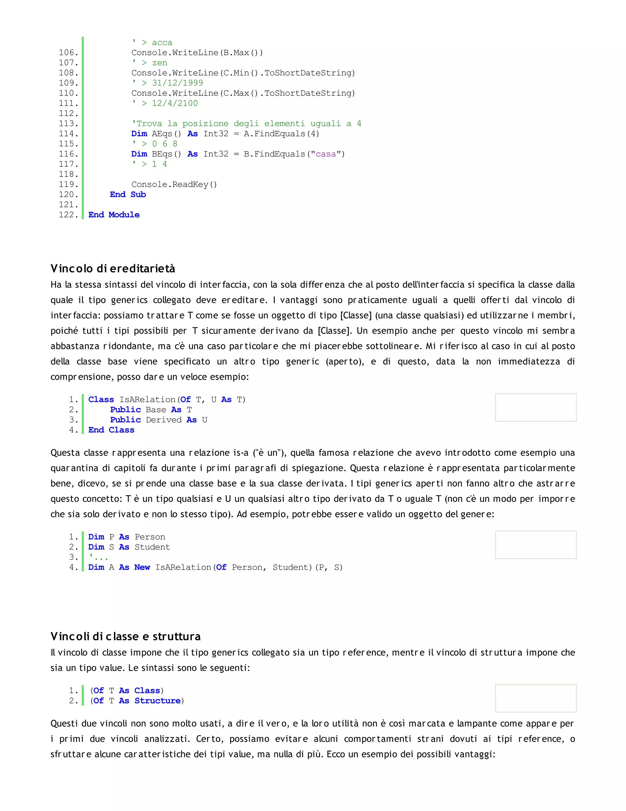 ' > acca
  106.         Console.WriteLine(B.Max())
  107.         ' > zen
  108.         Console.WriteLine(C.Min().ToShortDateString)
  109.         ' > 31/12/1999
  110.         Console.WriteLine(C.Max().ToShortDateString)
  111.         ' > 12/4/2100
  112.
  113.         'Trova la posizione degli elementi uguali a 4
  114.         Dim AEqs() As Int32 = A.FindEquals(4)
  115.         ' > 0 6 8
  116.         Dim BEqs() As Int32 = B.FindEquals("casa")
  117.         ' > 1 4
  118.
  119.         Console.ReadKey()
  120.     End Sub
  121.
  122. End Module




V inc olo di ereditarietà
Ha la stessa sintassi del vincolo di inter faccia, con la sola differ enza che al posto dell'inter faccia si specifica la classe dalla
quale il tipo gener ics collegato deve er editar e. I vantaggi sono pr aticamente uguali a quelli offer ti dal vincolo di
inter faccia: possiamo tr attar e T come se fosse un oggetto di tipo [Classe] (una classe qualsiasi) ed utilizzar ne i membr i,
poiché tutti i tipi possibili per T sicur amente der ivano da [Classe]. Un esempio anche per questo vincolo mi sembr a
abbastanza r idondante, ma c'è una caso par ticolar e che mi piacer ebbe sottolinear e. Mi r ifer isco al caso in cui al posto
della classe base viene specificato un altr o tipo gener ic (aper to), e di questo, data la non immediatezza di
compr ensione, posso dar e un veloce esempio:

    1. Class IsARelation(Of T, U As T)
    2.     Public Base As T
    3.     Public Derived As U
    4. End Class

Questa classe r appr esenta una r elazione is-a ("è un"), quella famosa r elazione che avevo intr odotto come esempio una
quar antina di capitoli fa dur ante i pr imi par agr afi di spiegazione. Questa r elazione è r appr esentata par ticolar mente
bene, dicevo, se si pr ende una classe base e la sua classe der ivata. I tipi gener ics aper ti non fanno altr o che astr ar r e
questo concetto: T è un tipo qualsiasi e U un qualsiasi altr o tipo der ivato da T o uguale T (non c'è un modo per impor r e
che sia solo der ivato e non lo stesso tipo). Ad esempio, potr ebbe esser e valido un oggetto del gener e:

    1.   Dim P As Person
    2.   Dim S As Student
    3.   '...
    4.   Dim A As New IsARelation(Of Person, Student)(P, S)




V inc oli di c lasse e struttura
Il vincolo di classe impone che il tipo gener ics collegato sia un tipo r efer ence, mentr e il vincolo di str uttur a impone che
sia un tipo value. Le sintassi sono le seguenti:

    1. (Of T As Class)
    2. (Of T As Structure)

Questi due vincoli non sono molto usati, a dir e il ver o, e la lor o utilità non è così mar cata e lampante come appar e per
i pr imi due vincoli analizzati. Cer to, possiamo evitar e alcuni compor tamenti str ani dovuti ai tipi r efer ence, o
sfr uttar e alcune car atter istiche dei tipi value, ma nulla di più. Ecco un esempio dei possibili vantaggi:
 