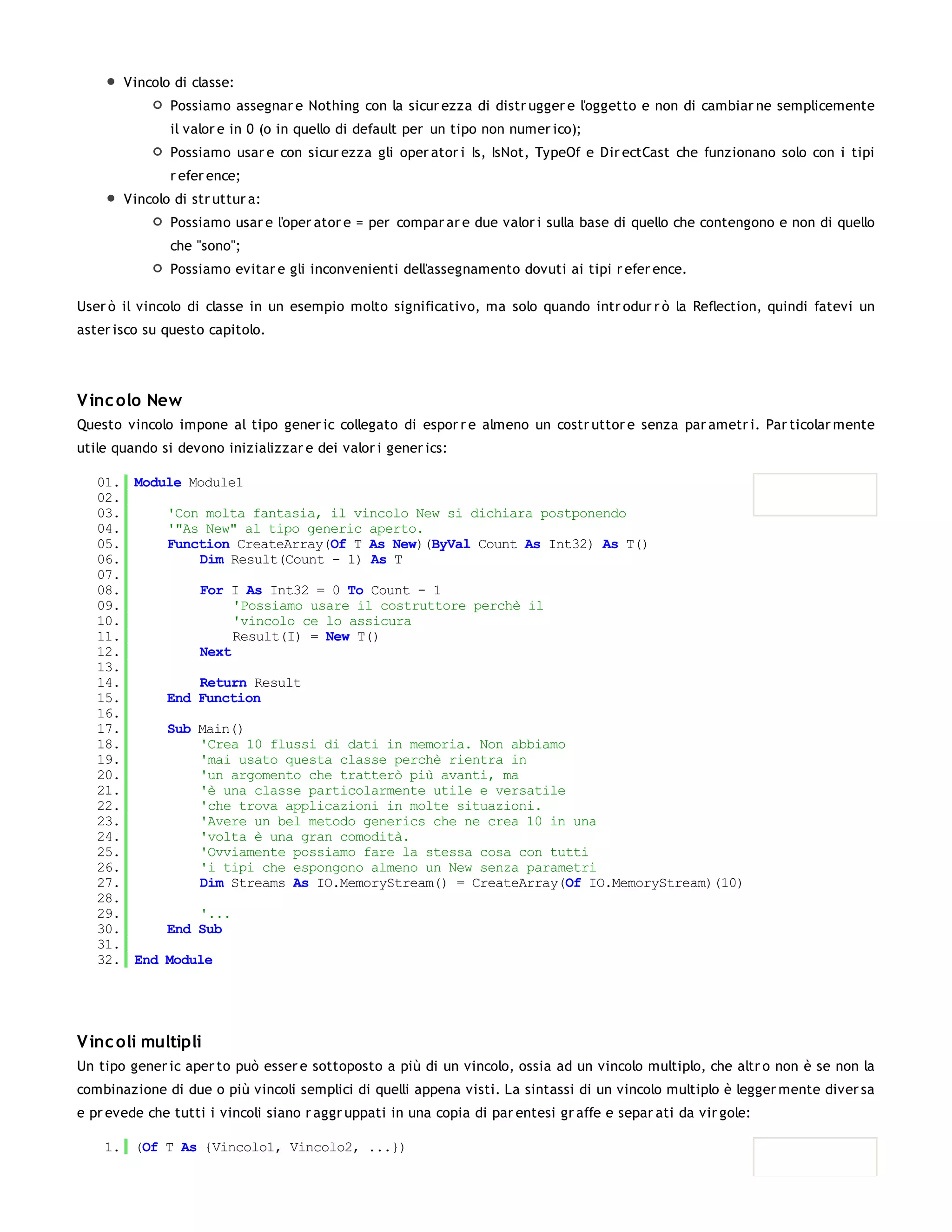 Vincolo di classe:
               Possiamo assegnar e Nothing con la sicur ezza di distr ugger e l'oggetto e non di cambiar ne semplicemente
               il valor e in 0 (o in quello di default per un tipo non numer ico);
               Possiamo usar e con sicur ezza gli oper ator i Is, IsNot, TypeOf e Dir ectCast che funzionano solo con i tipi
               r efer ence;
       Vincolo di str uttur a:
               Possiamo usar e l'oper ator e = per compar ar e due valor i sulla base di quello che contengono e non di quello
               che "sono";
               Possiamo evitar e gli inconvenienti dell'assegnamento dovuti ai tipi r efer ence.

User ò il vincolo di classe in un esempio molto significativo, ma solo quando intr odur r ò la Reflection, quindi fatevi un
aster isco su questo capitolo.




V inc olo New
Questo vincolo impone al tipo gener ic collegato di espor r e almeno un costr uttor e senza par ametr i. Par ticolar mente
utile quando si devono inizializzar e dei valor i gener ics:

   01. Module Module1
   02.
   03.     'Con molta fantasia, il vincolo New si dichiara postponendo
   04.     '"As New" al tipo generic aperto.
   05.     Function CreateArray(Of T As New)(ByVal Count As Int32) As T()
   06.         Dim Result(Count - 1) As T
   07.
   08.         For I As Int32 = 0 To Count - 1
   09.              'Possiamo usare il costruttore perchè il
   10.              'vincolo ce lo assicura
   11.              Result(I) = New T()
   12.         Next
   13.
   14.         Return Result
   15.     End Function
   16.
   17.     Sub Main()
   18.         'Crea 10 flussi di dati in memoria. Non abbiamo
   19.         'mai usato questa classe perchè rientra in
   20.         'un argomento che tratterò più avanti, ma
   21.         'è una classe particolarmente utile e versatile
   22.         'che trova applicazioni in molte situazioni.
   23.         'Avere un bel metodo generics che ne crea 10 in una
   24.         'volta è una gran comodità.
   25.         'Ovviamente possiamo fare la stessa cosa con tutti
   26.         'i tipi che espongono almeno un New senza parametri
   27.         Dim Streams As IO.MemoryStream() = CreateArray(Of IO.MemoryStream)(10)
   28.
   29.         '...
   30.     End Sub
   31.
   32. End Module




V inc oli multipli
Un tipo gener ic aper to può esser e sottoposto a più di un vincolo, ossia ad un vincolo multiplo, che altr o non è se non la
combinazione di due o più vincoli semplici di quelli appena visti. La sintassi di un vincolo multiplo è legger mente diver sa
e pr evede che tutti i vincoli siano r aggr uppati in una copia di par entesi gr affe e separ ati da vir gole:

    1. (Of T As {Vincolo1, Vincolo2, ...})
 