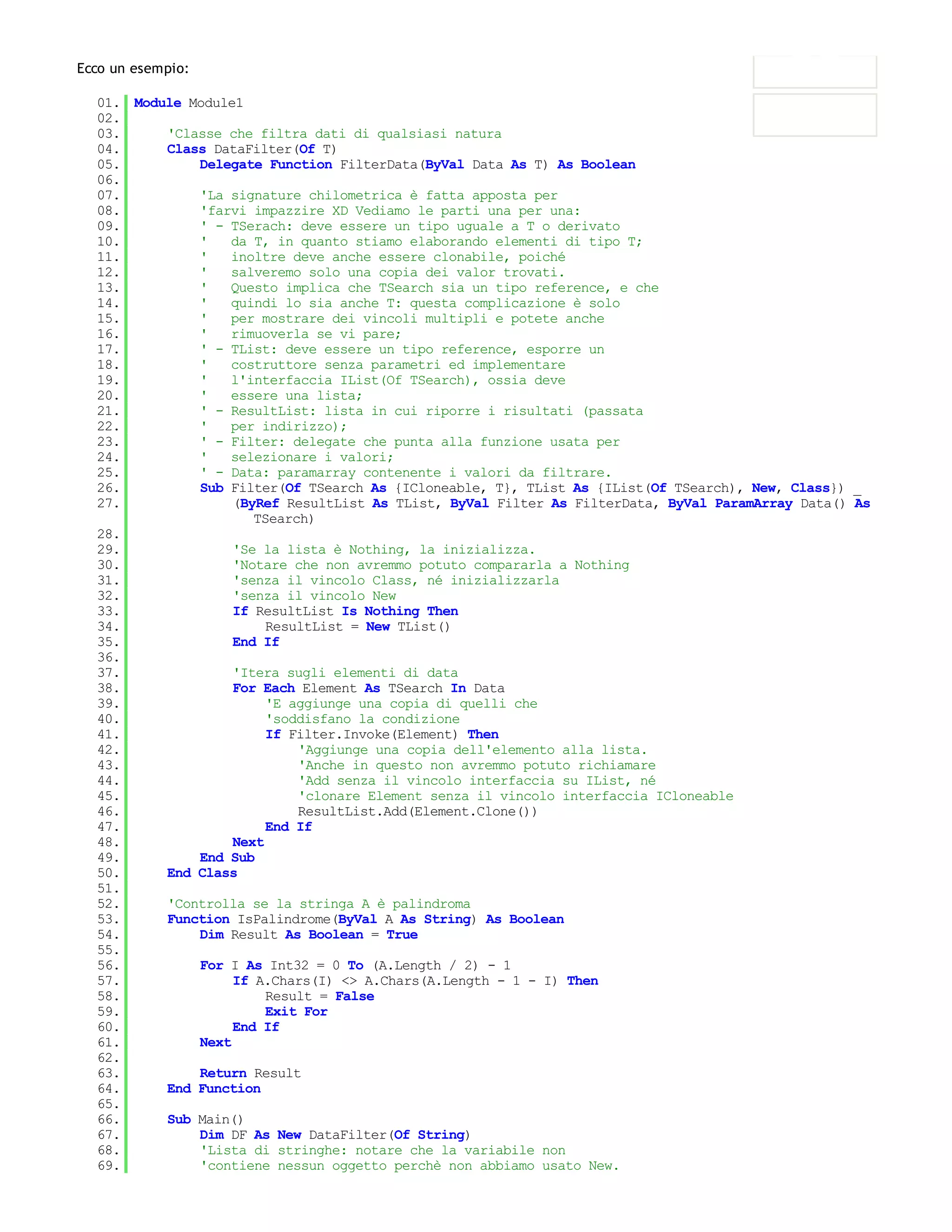 Ecco un esempio:

  01. Module Module1
  02.
  03.     'Classe che filtra dati di qualsiasi natura
  04.     Class DataFilter(Of T)
  05.         Delegate Function FilterData(ByVal Data As T) As Boolean
  06.
  07.         'La signature chilometrica è fatta apposta per
  08.         'farvi impazzire XD Vediamo le parti una per una:
  09.         ' - TSerach: deve essere un tipo uguale a T o derivato
  10.         '   da T, in quanto stiamo elaborando elementi di tipo T;
  11.         '   inoltre deve anche essere clonabile, poiché
  12.         '   salveremo solo una copia dei valor trovati.
  13.         '   Questo implica che TSearch sia un tipo reference, e che
  14.         '   quindi lo sia anche T: questa complicazione è solo
  15.         '   per mostrare dei vincoli multipli e potete anche
  16.         '   rimuoverla se vi pare;
  17.         ' - TList: deve essere un tipo reference, esporre un
  18.         '   costruttore senza parametri ed implementare
  19.         '   l'interfaccia IList(Of TSearch), ossia deve
  20.         '   essere una lista;
  21.         ' - ResultList: lista in cui riporre i risultati (passata
  22.         '   per indirizzo);
  23.         ' - Filter: delegate che punta alla funzione usata per
  24.         '   selezionare i valori;
  25.         ' - Data: paramarray contenente i valori da filtrare.
  26.         Sub Filter(Of TSearch As {ICloneable, T}, TList As {IList(Of TSearch), New, Class}) _
  27.              (ByRef ResultList As TList, ByVal Filter As FilterData, ByVal ParamArray Data() As
                      TSearch)
  28.
  29.              'Se la lista è Nothing, la inizializza.
  30.              'Notare che non avremmo potuto compararla a Nothing
  31.              'senza il vincolo Class, né inizializzarla
  32.              'senza il vincolo New
  33.              If ResultList Is Nothing Then
  34.                   ResultList = New TList()
  35.              End If
  36.
  37.              'Itera sugli elementi di data
  38.              For Each Element As TSearch In Data
  39.                   'E aggiunge una copia di quelli che
  40.                   'soddisfano la condizione
  41.                   If Filter.Invoke(Element) Then
  42.                       'Aggiunge una copia dell'elemento alla lista.
  43.                       'Anche in questo non avremmo potuto richiamare
  44.                       'Add senza il vincolo interfaccia su IList, né
  45.                       'clonare Element senza il vincolo interfaccia ICloneable
  46.                       ResultList.Add(Element.Clone())
  47.                   End If
  48.              Next
  49.         End Sub
  50.     End Class
  51.
  52.     'Controlla se la stringa A è palindroma
  53.     Function IsPalindrome(ByVal A As String) As Boolean
  54.         Dim Result As Boolean = True
  55.
  56.         For I As Int32 = 0 To (A.Length / 2) - 1
  57.              If A.Chars(I) <> A.Chars(A.Length - 1 - I) Then
  58.                   Result = False
  59.                   Exit For
  60.              End If
  61.         Next
  62.
  63.         Return Result
  64.     End Function
  65.
  66.     Sub Main()
  67.         Dim DF As New DataFilter(Of String)
  68.         'Lista di stringhe: notare che la variabile non
  69.         'contiene nessun oggetto perchè non abbiamo usato New.
  70.
 