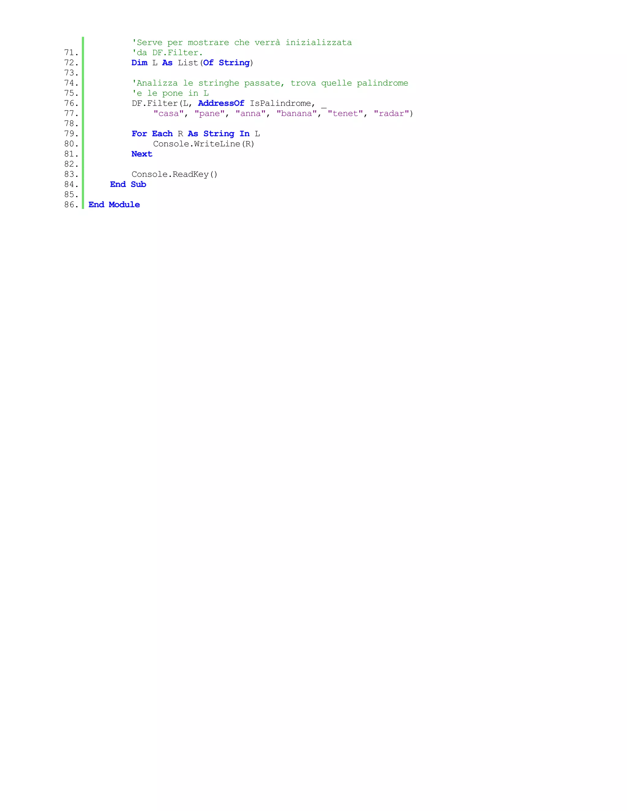 'Serve per mostrare che verrà inizializzata
71.         'da DF.Filter.
72.         Dim L As List(Of String)
73.
74.         'Analizza le stringhe passate, trova quelle palindrome
75.         'e le pone in L
76.         DF.Filter(L, AddressOf IsPalindrome, _
77.              "casa", "pane", "anna", "banana", "tenet", "radar")
78.
79.         For Each R As String In L
80.              Console.WriteLine(R)
81.         Next
82.
83.         Console.ReadKey()
84.     End Sub
85.
86. End Module
 